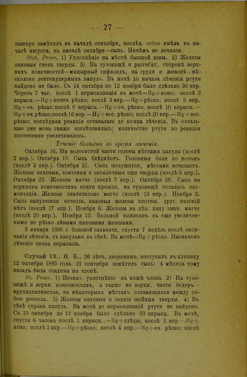 шанкръ замѣтилъ въ началѣ сентября, послѣд. соііив имѣлъ въ на- чалѣ августа, въ началѣ октября—сыпь. Ничѣмъ не лечился. 8іиі. Гте?. 1) Уплотнѣніе на мѣстѣ бывшей язвы. 2) Железы наховыя очень тверды. 3) На туловищѣ и разгибат. сторонѣ верх- нихъ конечностей—миліарный сифплндъ; на груди и животѣ-вѣ- сколько лентпкулярныхъ папуль. Въ мочѣ до начала лѣченія ртути найдено не было. Съ 14 октября по 12 ноября было сдѣлано 30 впр. Черезъ 7 час. послѣ 1 вирыскиванія въ мочѣ—Н^+ясно; нослѣ 2 впрыск.—Нд+почти рѣзко; послѣ 3 впр.—Н§-|-рѣзко; послѣ 5 впр. Нд+оч. рѣзко;послѣ 8 впрыск.—Н#-|-оч. рѣзко; послѣ 10 впрыск. ~ Не+оч.рѣзко;послѣ 16 впр.—Щ+вес. рѣзко; послѣ20впр.—Не+вес. рѣзко; послѣдняя реакція оставалась до конца лѣченія. Въ осталь- ные дни моча также нзслѣдовалась: количество ртути по реакціи постепенно увеличивалось. Теченіе болѣзни во время лѣченія. Октября 16. На волосистой части головы мѣстами папулы (послѣ 2 впр.). ОктяГря 10. Сыпь блѣднѣетъ. Головныя боли по ночамъ (послѣ 5 впр.). Октября 21. Сыпь шелушится, мѣстами исчезаетъ. Железы паховыя, локтевыя и затылочныя еще тверды (послѣ 6 впр.). Октября 23. Железы мягче (послѣ 7 вир.). Октября 29. Сыпь на верхнихъ конечностяхъ почти прошла, на туловищѣ осталась пиг- ментація. Железы значительно мягче (послѣ 13 впр.). Ноября 2. Сыпь папулезная исчезла, паховыя железы плотны, друг, явленій нѣтъ (послѣ 17 впр.). Ноября 6. Железы въ лѣв. паху знач. мягче (послѣ 20 впр.). Ноября 12. Больной выписапъ съ еще увеличеп- пмми не рѣзко лѣвыми паховыми железами. 3 января 1886 г. больной заявился, спустя 7 недѣль послѣ окон- чанія лѣченія, съ папулами въ зѣвѣ. Въ мочѣ—Н^+Р'взко. Назначено лѣченіе снова впрыскив. Случай 13.. Н. В., 26 лѣтъ, дворянинъ, поступилъ въ клинику 12 октября 1885 года. 21 сентября замѣтилъ сыпь; 4 мѣсяца тому назадъ была ссадина на членѣ. 5<. Ргаен. 1) Незнач. уплотнѣніе на кожѣ члена. 2) На туло- вищѣ и верхн. конечностяхъ, а также на верхн. части бедеръ— крупнопятнистая, въ нѣкоторыхъ мѣстахъ сливающаяся между со- бою розеола. 3) Железы паховыя и заднія шейныя тверды. 4) Въ зѣвѣ справа папула. Въ мочѣ до впрыскиваній ртути не найдено. Съ 15 октября до 12 ноября было сдѣлано 30 впрыск. Въ мочѣ, спустя 6 часовъ послѣ 1 впрыск..—ІІд+слѣды; иослѣ 2 впр -.И&+ ясно; послѣ Звпр.—Н^+рѣзко; послѣ 4 впр.—Н§-(-оч. рѣзко; послѣ