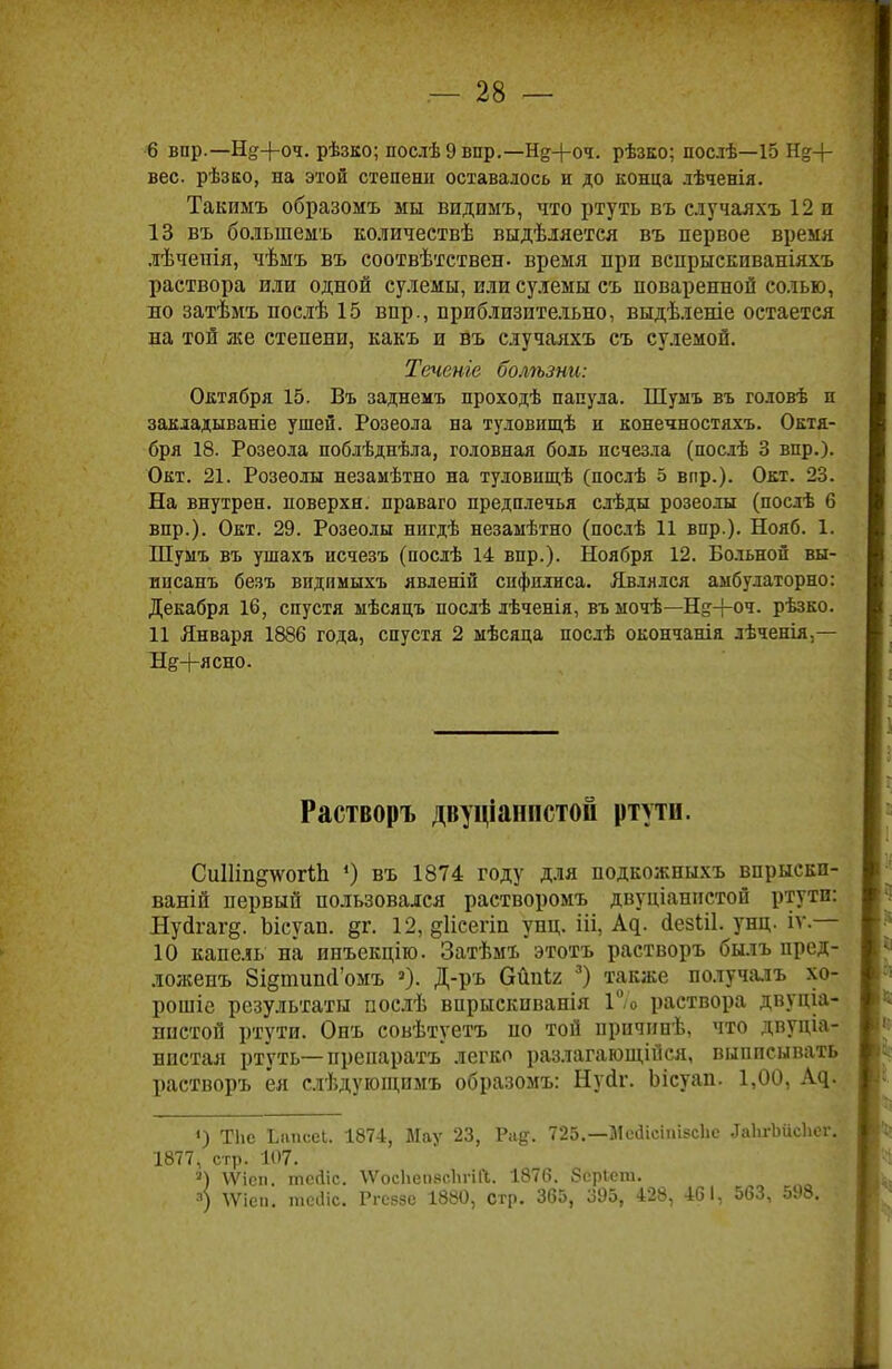 6 впр.— Н&-|-оч. рѣзко; послѣ 9 впр.—Нд+оч. рѣзко; послѣ—15 Н.%-\- вес рѣзко, на этой степени оставалось и до конца лѣченія. Такимъ образомъ мы впдимъ, что ртуть въ с.тучаяхъ 12 и 13 въ болыпемъ количествѣ выдѣляетея въ первое время лѣченія, чѣмъ въ соотвѣтствен. время при вспрыскпваніяхъ раствора или одной сулемы, или сулемы съ поваренной солью, во затѣмъ послѣ 15 вир., приблизительно, выдѣленіе остается на той же степени, какъ и въ случаяхъ съ сулемой. Течете болѣзни: Октября 15. Въ заднемъ проходѣ папула. Шуыъ въ головѣ и закладываніе ушей. Розеола на туловищѣ и конечностяхъ. Октя- бря 18. Розеола поблѣднѣла, головная боль исчезла (послѣ 3 впр.). Окт. 21. Розеолы незамѣтно на туловпщѣ (послѣ 5 впр.). Окт. 23. На внутрен. поверхн. праваго предплечья слѣды розеолы (послѣ 6 вир.). Окт. 29. Розеолы нигдѣ незамѣтно (послѣ 11 впр.). Нояб. 1. Шумъ въ ушахъ исчезъ (послѣ 14 впр.). Ноября 12. Больной вы- ипсанъ безъ видимыхъ явленій сифилиса. Являлся амбулаторно: Декабря 16, спустя мѣсяцъ послѣ лѣченія, въ ыочѣ—Н&-}-оч. рѣзко. 11 Января 1886 года, спустя 2 мѣсяца послѣ окончанія лѣченія,— Неясно. Растворъ двуціаппстой ртути. СиШпдтсогіп ') въ 1874 году для подкожныхъ впрыскп- ваній первый пользовался растворомъ двуціанистой ртути: Нуйгагд. Ьісуап. §г. 12, §1ісегіи унц. ііі, Ад. йезШ. унц. іѵ.— 10 капель на инъекцію. Затѣмъ этотъ растворъ былъ пред- ложенъ 8і§типоѴомъ а). Д-ръ бШг 3) также по.тучалъ хо- ровые результаты послѣ впрыскпванія 1% раствора двуціа- пистой ртути. Онъ совѣтуетъ по той причинѣ, что двупіа- нпстая ртуть— препаратъ легко разлагающійся, выписывать растворъ ея слѣдугощимъ образомъ: Нуйг. Ьісуап. 1,00, Ад. ') ТИе Ьапсеі. 1874, Мау 23, Рае;. 725.—Мейісіпігсііе ^аЬгЪіісЬег. 1877, стр. 107. ») ѴѴіеп. тссііс. ѴѴосЬепясІігій. 1876. бсріет. 3) \Ѵіеп. тсіііс. Ргсззе 1880, стр. 365, 395, 428, 461, 563, 598.