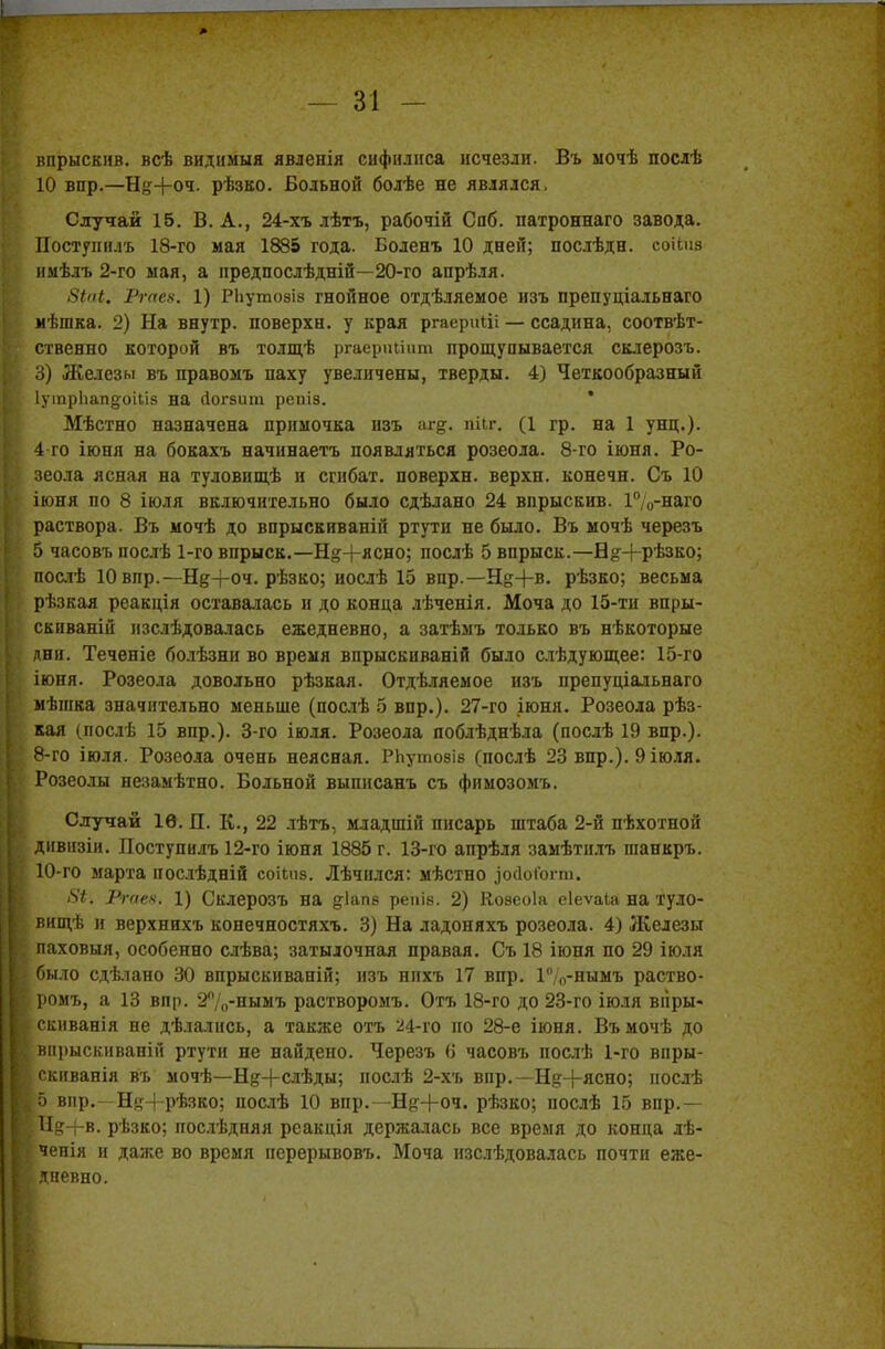 впрыскив. всѣ видимый явленія сифилиса исчезли. Въ мочѣ послѣ 10 вир.—Н<*+оч. рѣзко. Больной болѣе не являлся, Случай 15. В. А., 24-хъ лѣтъ, рабочій Сяб. патроннаго завода. Постунилъ 18-го мая 1885 года. Боленъ 10 дней; послѣдн. соНиз и.мѣлъ 2-го мая, а предпослѣдній—20-го апрѣля. 8іаі. Ргаех. 1) РЬутозіз гнойное отдѣляемое изъ препуціальнаго мѣшка. 2) На внутр. поверхн. у края ргаериііі — ссадина, соотвѣт- ственно которой въ толщѣ ргаериііит прощупывается склерозъ. 3) Железы въ правомъ паху увеличены, тверды. 4) Четкообразный Іуіпрііапдоіііз на (Іогзит репіз. * Мѣстно назначена примочка изъ аг&. пііг. (1 гр. на 1 унц.). 4 го іюня на бокахъ начинаетъ появляться розеола. 8-го іюня. Ро- зеола ясная на туловищѣ и сгибах, поверхн. верхп. конечн. Съ 10 іюня по 8 іюля включительно было сдѣлано 24 впрыскив. 1%-наго раствора. Въ мочѣ до впрыскнваній ртути не было. Въ мочѣ черезъ 5 часовъ послѣ 1-го впрыск.—Н^+ясно; послѣ 5 впрыск.—Б^+рѣзко; послѣ Ювпр.—Нд-роч. рѣзко; иослѣ 15 впр.—Щ-|-в. рѣзко; весьма рѣзкая реакція оставалась и до конца лѣченія. Моча до 15-ти впры- скиваній изслѣдовалась ежедневно, а затѣмъ только въ нѣкоторые дня. Теченіе болѣзни во время впрыскиваній было слѣдующее: 15-го іюня. Розеола довольно рѣзкая. Отдѣляемое изъ препуціальнаго мѣшка значительно меньше (послѣ 5 впр.). 27-го іюня. Розеола рѣз- кая (нослѣ 15 впр.). 3-го іюля. Розеола поблѣднѣла (послѣ 19 впр.). 8-го іюля. Розеола очень неясная. РЬутозіз (послѣ 23 впр.). 9 іюля. Розеолы незамѣтно. Больной выписанъ съ фимозомъ. Случай 1Ѳ. П. К., 22 лѣтъ, младшій писарь штаба 2-й пѣхотной дивизіи. Поступилъ 12-го іюня 1885 г. 13-го апрѣля замѣтнлъ гаанкръ. 10-го марта нослѣдній соііпз. Лѣчплся: мѣстно ^ЛоГогт. /5*. Ргаех. 1) Склерозъ на діапз реніз. 2) Козеоіа еіеѵаіа на Туло- вищѣ и верхннхъ конечностяхъ. 3) На ладоняхъ розеола. 4) Железы паховыя, особенно слѣва; затылочная правая. Съ 18 іюня по 29 іюля было сдѣлано 30 впрыскиваній; изъ нпхъ 17 впр. Г',0-нымъ раство- ромъ, а 13 впр. 2°/0-нымъ растворомъ. Отъ 18-го до 23-го іюля вііры- скиванія не дѣлались, а также отъ 24-го но 28-е іюня. Въмочѣ до внрыскиваній ртути не найдено. Черезъ <і часовъ послѣ 1-го впры- скиванія въ мочѣ—Нд+слѣды; нослѣ 2-хъ впр.—Н^+ясно; нослѣ ;5 вир.—Ня+рѣзко; послѣ 10 впр.—Нд+оч. рѣзко; послѣ 15 впр.— [Нд+в. рѣзко; последняя реакція держалась все время до конца лѣ- ченія и даже во время нерерывовъ. Моча изслѣдовалась почти еже- ідневно.