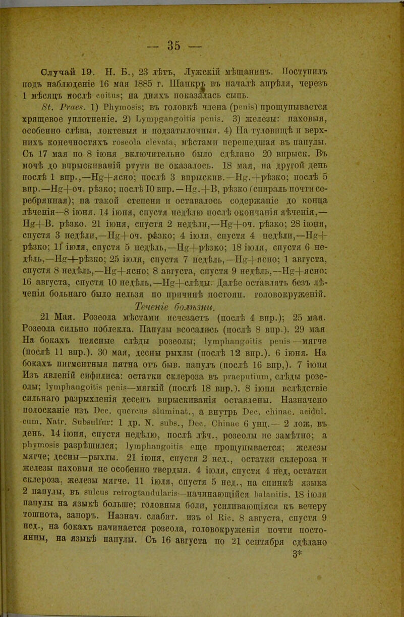 1 - 35 — Случай 19. Н. В., 23 лѣтъ, Лужскій мѣщапннъ. Поступидъ иодъ наблюдете 16 мая 1885 г. Шапкръ въ началѣ апрѣля, чсрезъ 1 мѣсяцъ нослѣ соіьив; на дняхъ показалась сыпь. 8і. Рте*. 1) РЬуілозіз; вт» головкѣ члена (рспі.ч) прощупывается хрящевое уплотпеніе. 2) Ьутррап&оШв рспія. 3) железы: паховыя, особенно слѣва, локтевыя и нодзатылочныя. 4) На туловнщѣ и верх- пихъ конечностяхъ говеоіа еіеѵяіа, ыѣстами перешедшая въ папулы. Съ 17 мая по 8 іювя включительно было сдѣлано 20 впрыск. Въ мочѣ до вирыскнваній ртути не оказалось. 18 мая, на другой день послѣ 1 впр.,—Нд+лспо; послѣ 3 впрыскив.— Н^.+рѣзко; послѣ 5 впр.—Нр+оч. рѣзко; послѣ 10 впр. —Нсг.+В, рѣзко (спираль почти се- ребрянная); на такой степени и оставалось содержаніе до конца лѣченія—8 іюня. 14 іюня, спустя недѣлю нослѣ окончанія яѣченія,— Не+В. рѣзко. 21 іюня, спустя 2 недѣли,—Нд+оч. рѣзко; 28іюня, спустя 3 педѣли,—Щг+оч. рѣзко; 4 іюля, спустя 4 недѣлп,—Нд+ рѣзко; іПюія, спустя 5 недѣль,—Н# (-рѣзко; 18 іюля, спустя 6 не- дѣль,—Н^-ЬрЬзко; 25 іюля, спустя 7 недѣль,— Щ+яспо; 1 августа, спустя 8 недѣль,—Ньг-|-ясно; 8 августа, спустя 9 недѣль,—Нд+ясно; 16 августа, спустя 10 недѣль,—Ыр+слѣды. Далѣс оставлять безъ лѣ- ченія больнаго было нельзя по причішѣ ностояп. головокруженій. Течете боліьзни. 21 Мая. Розеола мѣстами нсчезаетъ (послѣ 4 впр.); 25 мая. Розеола сильно поблекла. Папулы всосались (иослѣ 8 впр.). 29 мая На бокахъ неясные слѣды розеолы; ІутрЬапдоШз репіз —мягче (послѣ 11 вир.). 30 мая, деспы рыхлы (послѣ 12 впр.). 6 іюня. На бокахъ пнгментныя пятна отъ быв. папулъ (послѣ 16 впр,). 7 іюня Изъ явлепій сифилиса: остатки склероза въ ргасриііит, слѣды розе- олы; ІутрЪапйоііія репіз—мягкій (послѣ 18 вир.). 8 іюня вслѣдствіе сильнаго разрыхленія десенъ впрыскиванія оставлены. Назначено полосканіе изъ Лес. ^ие^сиз аіитіпаі., а внутрь Вес, сЬіпас. аскіиі. сит. Каіг. ЗпЬзнипг: 1 др. N. зиЪз., Пес. СЬітю 6 унц.— 2 ЛОЖ, ВЪ день. 14ІЮНЯ, спустя недѣлю, послѣ лѣч., розеолы не замѣтно; а рЬутояіз разрѣшился; ІутрЬап^оіИз пще прощупывается; железы мягче; десны—рыхлы. 21 іюпя, спустя 2 пед., остатки склероза и железы паховыя не особенно твердый. 4 іюля, спустя 4 нед, остатки склероза, железы мягче. 11 іюля, спустя 5 нед., па сниикѣ языка 2 папулы, въ зиісиз геігодіаікіаіагів—начпнающійся Ьаіааійв, 18 іюля папулы на языкѣ больше; головпыя боли, усиливающіяся къ вечеру тошнота, запоръ. Назнач. слабит, изъ оі Кіс. 8 августа, спустя 9 нед., на бокахъ начинается розеола, головокруженія почти посто- янны, на языкѣ папулы. Съ 16 августа по 21 сентября сдѣлано 3*