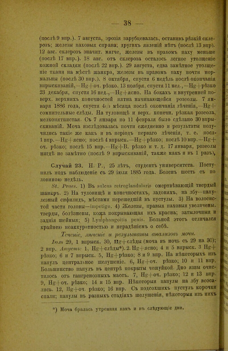 (послѣЭ впр.). 7 августа, эрозія зарубцевалась, оставіівъ рѣзкій скле- розъ; железы паховыя справа; другпхъ явленій нѣтъ (послѣ 13 вир). 12 авг. склерозъ значит, мягче, железы въ правомъ паху меньше (нослѣ 17 впр.). 18 авг. отъ склероза остаюсь легкое утолщеніе кожнон складки (послѣ 22 вир.). 29 августа, едва замѣтное уто.іщс- ніе ткани на мѣстѣ шанкра, железы въ нравомъ паху почти нор- мальны (послѣ 30 впр.). 8 октября, спустя 6 недѣль иослѣ окончанія вирыскнваній,—Ну+оч. рѣзко. 13 ноября, спустя 11 нед,— Н^+рѣзко 23 декабря, спустя 16 нед.,—Нд;-|-ясно. На бокахъ п внутренней по- верх, верхнихъ конечностей пятна начинающейся розеолы. 7 ян- варя 1886 года, спустя 4і/я мѣсяца послѣ окончанія лѣченія,—Нд+ сомнительные слѣды. На туловищѣ и верх, конечн. рѣзкая розеола, мелкопятпистая. Съ 7 января по 11 февраля было сдѣлано ЗОвпры- скнваній. Моча пзслѣдовалась почти ежедневно и результаты полу- чились такіе же какъ и въ періодъ перваго лѣченія, т. е. посл- 1 впр.—Нд-)-ясно; послѣ 4 впрыск.—Нд+рѣзко; послѣ 10впр.— Не+ оч. рѣзко; послѣ 15 вир.— Ид+В. рѣзко и т.д. 17января, розеолы ніігдѣ не замѣтно (послѣ 9 впрыскиваній, также какъ н въ 1 разъ), Случай 23. Н. Р., 25 лѣтъ, студентъ университета. Посту- пилъ иодъ наблюденіе съ 29 іюля 1885 года. Боленъ шесть съ но довнною недѣль. 8і. Ргаез. 1) Въ виісиз геЬго^ІапйпІагіе омертвѣвающій твердый шанкръ. 2) На туловпщѣ и конечностяхъ, ладоняхъ, на лбу—папу- лезный снфилидъ, мѣстамп иерешедшій въ пустулы. 3) На волосис- той части головы—іпфеЬі^о. 4) Железы, иравыя наховыя увеличены, тверды, болѣзнепы, кожа покрывающая нхъ красна; затылочный п заднія шейныя; 5) ЬупЛрІіппдоШз репів. Больной этотъ отличался крайнею неаккуратностью н нерадѣніемъ о себѣ. Тсченіе, лѣченіе и результаты аналішвъ .иочи. Іюм 29, 1 впрыск. 30, Пд-|-слѣды (моча въ ночь съ 29 на 30); 2 вир. Авіустъ: 1, Не+слѣды*). 2. НіН ясно; 4 н 5 впрыск. 3 Нр+ рѣзко; 6 и 7 впрыск. 5, Щ+рѣзко; 8 и 9 впр. На нѣкоторыхъ нзъ паиулъ центральное шачушеніе. 6, Н&г+оч. рѣзко; 10 и 11 вир. Большинство папулъ въ центрѣ покрыты чешуйкой. Дно язвы очис- тилось отъ гангренозпыхъ маесъ. 7, ЩЧ-с-ч. рѣзко; 12 и 13 вир. 9, Нд+оч. рѣзко; 14 и 15 вир. Нѣкоторыя папулы па лбу всоса- лись. 12, ГІя+оч. рѣзко; 16 впр. Съ подсохшихъ пустулъ корочкп спаіи; папулы въ разныхъ стадіяхт. шелушенія, нѣкоторыя нзъ ннхъ *) Моча бралась утренняя какъ и въ слѣдующіе днп.