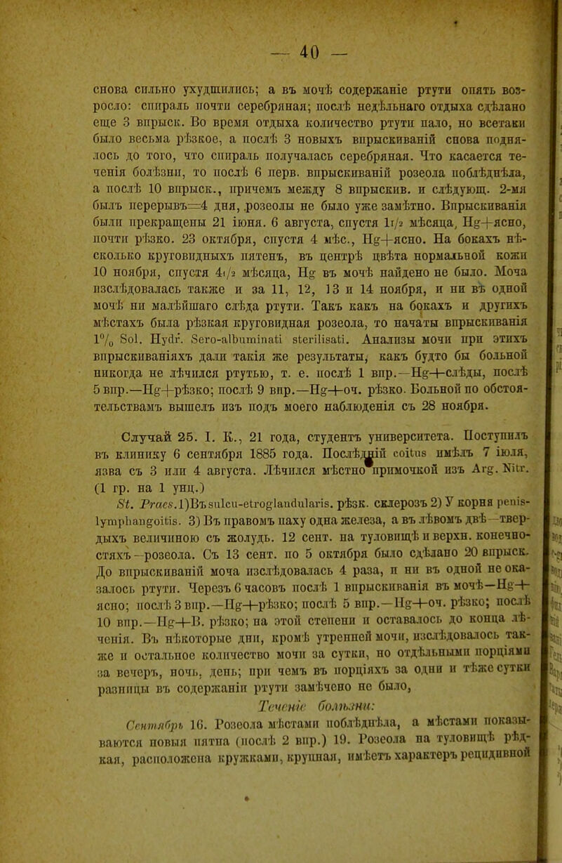 снова сильно ухудшились; а въ ыочѣ содержаніе ртути опять воз- росло: спираль почти серебряная; послѣ недѣльпаго отдыха сдѣлано еще 3 впрыск. Во время отдыха количество ртути пало, но всетаки было весьма рѣзкое, а нослѣ 3 новыхъ впрыскиваній снова подня- лось до того, что спираль получалась серебряная. Что касается те- чеиія болѣзнн, то послѣ 6 нерв, впрыскпваній розеола іюблѣднѣла, а послѣ 10 впрыск., прнчемъ между 8 впрыскив. и слѣдующ. 2-мя Спллъ перерывъ=4 дня, .розеолы не было уже заыѣтно. Впрыскнванія былп прекращены 21 іюня. С августа, спустя 1і/з мѣсяда, Н^+ясно, почти рѣзко. 23 октября, спустя 4 мѣс, Н^+ясно. На бокахъ нѣ- сколько круговпдныхъ нятенъ, въ центрѣ цвѣта нормальной кожи 10 ноября, спустя 4іД> мѣсяца, Н§ въ мочѣ найдено не было. Моча пзслѣдовалась также н за 11, 12, 13 и 14 ноября, и ни въ одной мочѣ ни малѣйшаго слѣда ртути. Такъ какъ на бокахъ и другихъ мѣстахъ была рѣзкая круговидная розеола, то начаты впрыскиванія 1°/о 8о1. Нуйг. 8его-а1ЬитіпаІі зіегііізаіі. Анализы мочп при этнхъ впрыскиваніяхъ дали такія же результаты, какъ будто бы больной никогда не лѣчился ртутью, т. е. послѣ 1 впр.—Н^-І-слѣды, послѣ 5впр.—Нё:+рѣзко; послѣ 9 впр.—Н?+оч. рѣзко. Больной по обстоя- тельствамъ вышелъ пзъ подъ моего наблюденія съ 28 ноября. Случай 25. I. К., 21 года, студента университета. Поступилъ въ клинику 6 сентября 1885 года. Послѣдній соііпз нмѣлъ 7 іюля, язва съ 3 или 4 августа. Лѣчился мѣстно примочкой пзъ Аг§. Кіи\ (1 гр. на 1 унц.) 8і. Ргасз. 1)Въ8и1си-еІгод1апсІи1агів. рѣзк. склерозъ 2) У корна репів- гутрЪапдоШв. 3) Въ правомъ паху одна железа, а въ лѣвомъ двѣ -твер- дыхъ величиною съ жолудь. 12 сент. на туловищѣ и верхн. конечно- стяхъ -розеола. Съ 13 сент. по 5 октября было сдѣлано 20 впрыск. До внрыскиваній моча изслѣдовалась 4 раза, п ни въ одной не ока- залось ртути. Черезъ 6 часовъ послѣ 1 впрыскнванія въ мочѣ— яспо; нослѣЗвнр.—ІІ&Н-рѣзко; послѣ 5 впр.—Н&Ч-оч. рѣзко; послѣ 10 впр.— ГІ&+В. рѣзко; па этой степени и оставалось до конца лѣ- чснія. Въ нѣкоторые дни, кромѣ утрепней мочи, нзслѣдовалось так- же н остальное количество мочи за сутки, но отдѣльньшн порціяіш за вечеръ, ночь, день; при чемъ въ порціяхъ за одни и тѣжс суткн разницы въ содержаніп ртути замѣчено не было, Теченіс болшни: Сентябрь 16. Розеола мѣстамп иоблѣдпѣла, а мѣстамп показы- ваются повыя пятна (нослѣ 2 впр.) 19. Розеола на туловищѣ рѣд- кая, расположена кружками, крупная, имѣетъ характеръ рецидивной