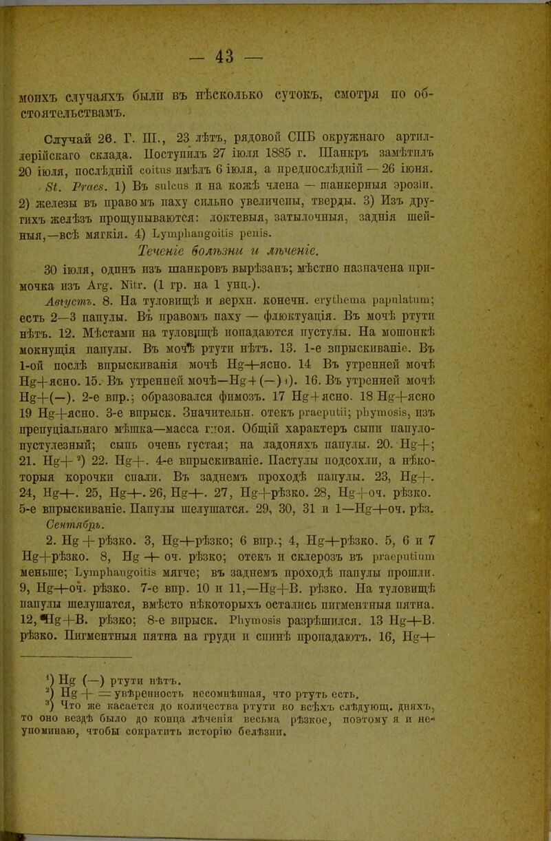 мопхъ случаяхъ были въ иѣеколько сутокъ, смотря по об- стоятельствами Случай 26. Г. III., 23 лѣтъ, рядовой СПБ окружнаго артил- леріііскаго склада. Поступплъ 27 іюля 1885 г. Шанкръ замѣтплъ 20 іюля, послѣдпій СОІІП8 пмѣлъ 6 іюля, а нредпослѣднін — 26 іюня. г 8і. Ргаеа. 1) Въ зиісиз п ва кожѣ члена — шашсерныя эрозін. 2) железы въ право ыъ паху сильно увеличепы, тверды. 3) Изъ дру- гихъ желѣзъ прощупываются: локтевыя, затылочный, заднія шей- ныя,—всѣ ыягкія. 4) ЬутрЬапдоШв реаіз. Теченіе болѣзни и лѣченіе. 30 іюля, одпнъ пзъ шанкровъ вырѣзанъ; ыѣстно пазпачепа при- мочка изъ Агд. Шг. (1 гр. на 1 унц.). Авіустъ. 8. На туловищѣ и верхн. конечн. егуИіста рарпіаѣит; есть 2—3 папулы. Въ правоыъ паху — флюктуація. Въ мочѣ ртути нѣтъ. 12. Мѣстамп па туловнщѣ попадаются пустулы. На ыошонкѣ мокнущія папулы. Въ мочЪ ртути нѣтъ. 13. 1-е зпрыскпваніо. Въ 1-ой послѣ впрыскнванія мочѣ Н^+ясно. 14 Въ утренней мочѣ Нд+ясно. 15. Въ утренней ыочѣ—Нд4 (—) <)• 16. Въ утренней мочѣ Щ4-(—). 2-е впр.; образовался фимозъ. 17 Нд4ясно. 18 Щ+ясно 19 Нд4-ясно. 3-е впрыск. Значнтельн. отекъ ргаериШ; рЬутовів, нзъ препуціальнаго мѣшка—масса г:юя. Общіп характеръ сыпи папуло- пустулезный; сыпь очень густая; на ладоняхъ папулы. 20. Нд-(-; 21. Нд4-5) 22. Нд4-. 4-е впрыскиваніе. Пастулы подсохли, а неко- торый корочки спали. Въ заднемъ проходѣ папулы. 23, Нд4-. 24, Нд-4-. 25, Нд+. 26, Нд+. 27, Нд+рѣзко. 28, Нд4-оч. рѣзко. 5-е впрыскиваніе. Папулы шелушатся. 29, 30, 31 и 1—Нд-4-оч. рѣз. Сентябрь. 2. Нд4-рѣзко. 3, Нд-4-рѣзко; 6 впр.; 4, Нд+рѣзко. 5, 6 и 7 Нд+рѣзко. 8, Нд -+- оч. рѣзко; отекъ и склерозъ въ ргаерийііт меньше; ЬутрЬаидоШ» мягче; въ заднемъ проходѣ папулы прошли. 9, НеН-оч. рѣзко. 7-е впр. 10 и 11,—Нд4-В. рѣзко. На туловищѣ папулы шелушатся, вмѣсто нѣкоторыхъ остались пнгментныя пятна. 12,ЧІд4-В. рѣзко; 8-е впрыск. РЬутозів разрѣшплся. 13 Ид+В. рѣзко. Пнгментныя пятна на груди и спинѣ пропадаютъ. 16, Нд-4- П Нд (—) ртути пѣтъ. 2) Нд 4~ — увѣренность иссомнѣипая, что ртуть есть. 3) Что же касается до количества ртути во всѣхъ слѣдующ. дпихъ, то оно всздѣ было до конца лѣченія весьма рѣзкое, поэтому я и не- упоминаю, чтобы сократить исторію белѣзни.