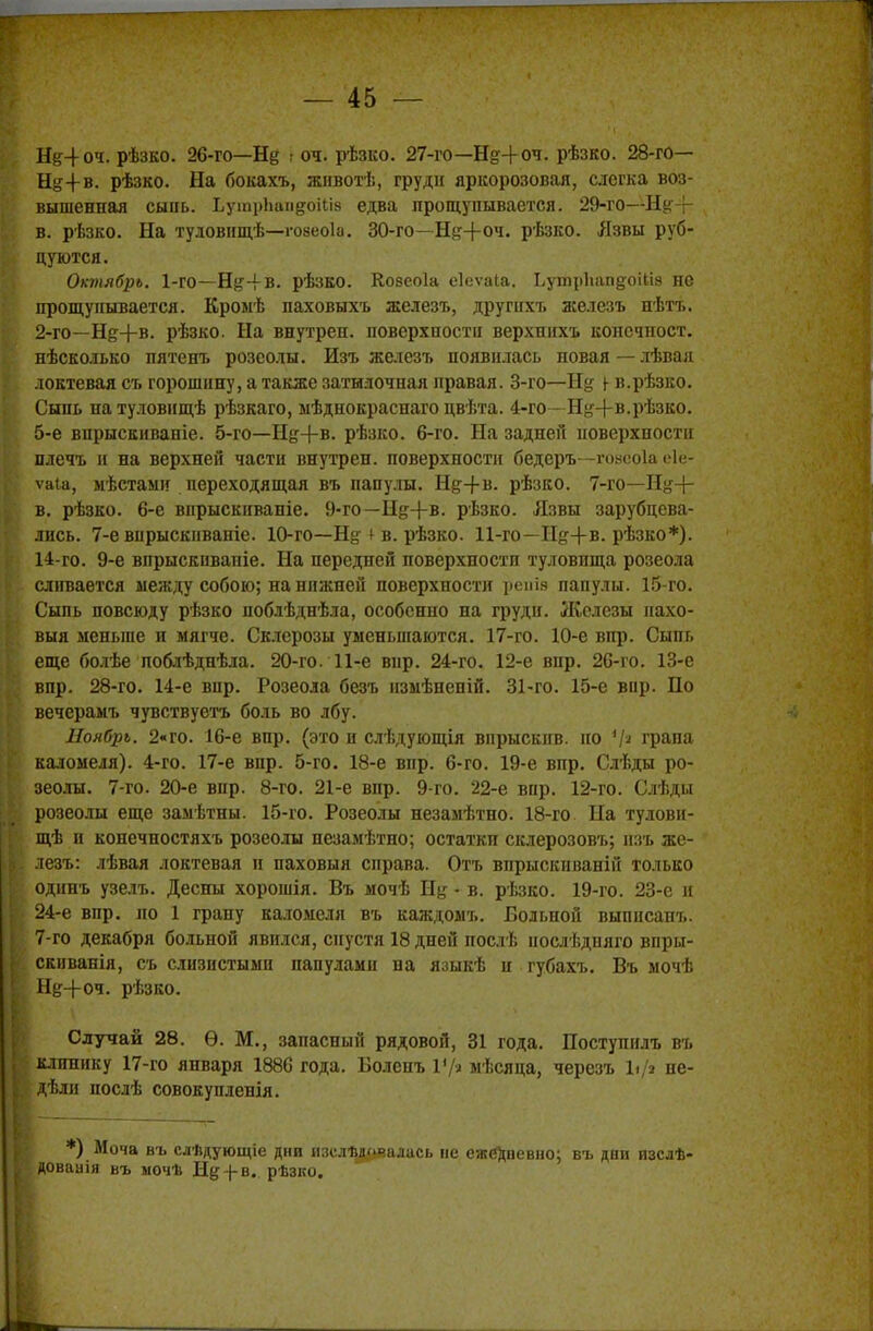 Нд4оч. рѣзко. 26-го—Щ г оч. рѣзко. 27-го—Щ4оч. рѣзко. 28-го— Н&4-В. рѣзко. На бокахъ, жнвотѣ, груди яркорозовая, слегка воз- вышенная сыпь. ЬушрЬап&оШз едва прощупывается. 29-го—Нк-г в. рѣзко. На туловнщѣ—говеоіа. 30-го—Щ+оч. рѣзко. Язвы руб- цуются. Октябрь. 1-го—Н&-І-В. рѣзво. Козеоіа еіеѵаіа. ЬутрЬапуоіІіэ не прощупывается. Кромѣ паховыхъ железъ, другпхъ железъ нѣтт». 2-го—Н&+в. рѣзко. На внутреп. поверхности верхшіхъ консчност. нѣсколько пятенъ розеолы. Изъ железъ появилась повая — лѣвая локтевая съ горошину, а также затылочная правая. 3-го—Н§ ^ в.рѣзко. Сыпь натуловищѣ рѣзкаго, мѣднокраснаго цвѣта. 4-го—Н^+в.рѣзко. 5-е впрыскиваніе. 5-го—Иу+в. рѣзко. 6-го. На задней поверхности плечъ и на верхней части внутрен. поверхности бедеръ—гоасоіа еіе- ѵаіа, мѣстаыи переходящая въ папулы. Ну+в. рѣзко. 7-го—Н^+ в. рѣзко. 6-е впрыскиваніе. 9-го—Нд+в. рѣзко. Язвы зарубцева- лись. 7-е вирыскиваніе. 10-го—Ну ^ в. рѣзко. 11-го—Нд+в. рѣзко*). 14-го. 9-е впрыскивапіе. На передней поверхности туловища розеола сливается между собою; на нижней поверхности репія папулы. 15-го. Сыпь повсюду рѣзко поблѣднѣла, особенно на груди. Железы нахо- выя меньше и мягче. Склерозы уменьшаются. 17-го. 10-е впр. Сыпь еще болѣе поблѣднѣла. 20-го. 11-е вир. 24-го. 12-е вир. 26-го. 13-е впр. 28-го. 14-е вир. Розеола безъ нзмѣнепій. 31-го. 15-е вир. По вечерамъ чувствуетъ боль во лбу. Ноябрь. 2«го. 16-е впр. (это и слѣдующія впрыекпв. но Vя грана каломеля). 4-го. 17-е впр. 5-го. 18-е вир. 6-го. 19-е впр. Слѣды ро- зеолы. 7-го. 20-е впр. 8-го. 21-е впр. 9-го. 22-е впр. 12-го. Слѣды розеолы еще замѣтны. 15-го. Розеолы незамѣтно. 18-го На тудови- щѣ и конечностяхъ розеолы пезамѣтно; остатки склерозовъ; взъ же- лезъ: лѣвая локтевая и паховыя справа. Отъ впрыскиваній только одинъ узелъ. Десны хорошія. Въ мочѣ Ну • в. рѣзко. 19-го. 23-е и 24-е впр. по 1 грану каломеля въ каждомъ. Больной выписапъ. 7-го декабря больной явился, спустя 18 дней послѣ послѣдняго впры- скнванія, съ слизистыми папулами на языкѣ н губахъ. Въ мочѣ Ну+оч. рѣзко. Случай 28. Ѳ. М., запасный рядовой, 31 года. Поступилъ въ клинику 17-го января 1886 года. Боленъ Ѵ/і мѣсяца, черезъ \ф не- дели нослѣ совокупленія. *) Моча въ слѣдующіе дни изелѣлочалась не ежедневно; въ дни изслѣ- доваиія въ ыочѣ Ну-)-в. рѣзко.
