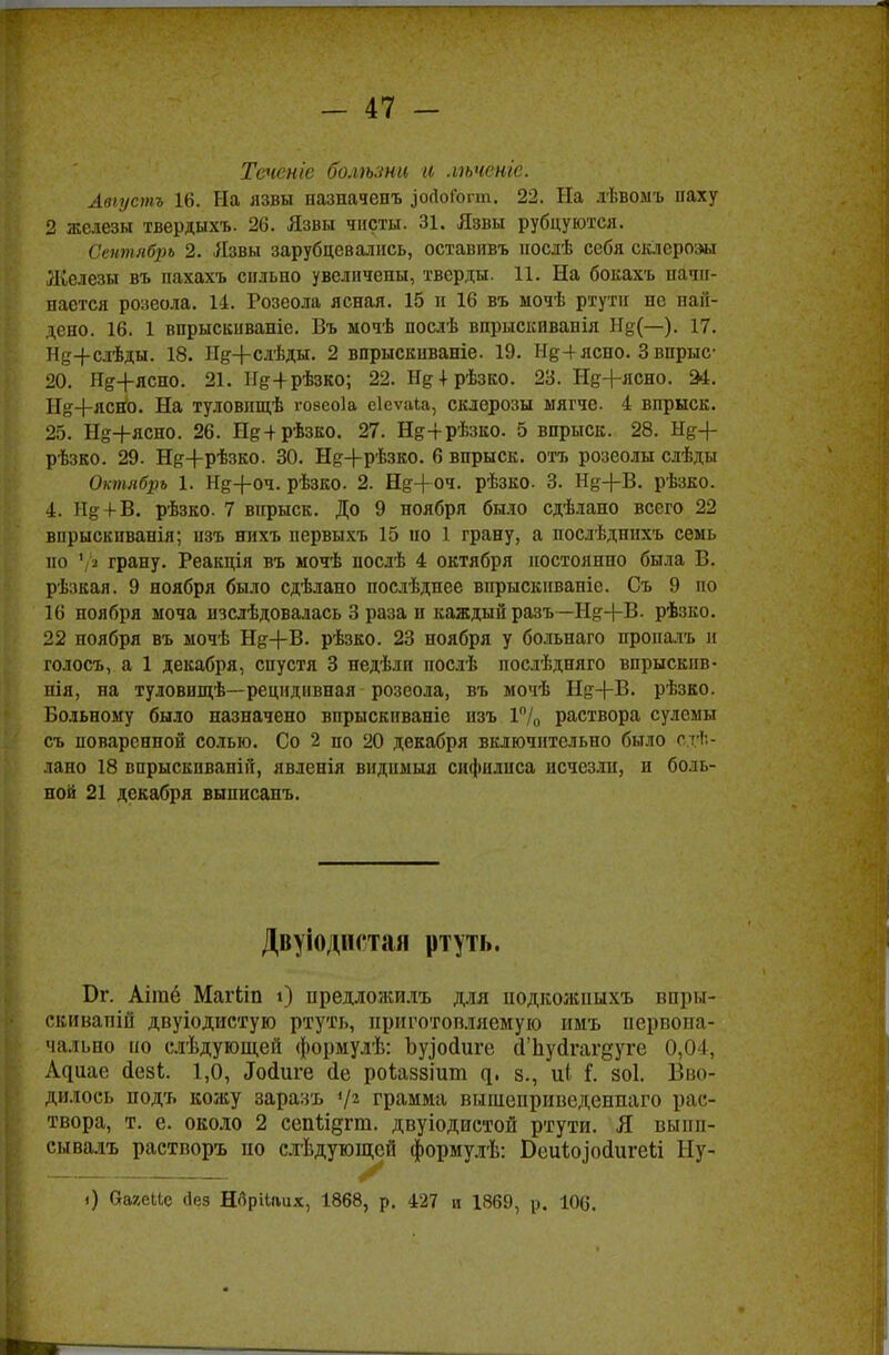 Тсненіе болѣти а лѣченге. Авіустъ 16. На язвы назначенъ ^ойоГогш. 22. На лѣвомъ паху 2 железы твердыхъ. 26. Язвы чисты. 31. Язвы рубцуются. Сентябрь 2. Язвы зарубцевались, оставивъ послѣ себя склерозы Ліелезы въ пахахъ сильно увеличены, тверды. 11. На бокахъ начи- нается розеола. 14. Розеола ясная. 15 н 16 въ мочѣ ртути не най- дено. 16. 1 впрыскиваніе. Въ мочѣ послѣ впрыскивапія Нд(—). 17. Нд+слѣды. 18. НН-слѣды. 2 впрыскнваніе. 19. Нд-і-ясно. 3 впрыс- 20. Неясно. 21. Не+рѣзко; 22. Нд + рѣзко. 23. Нд+ясно. 24. Ы^+ясйо. На туловищѣ гозеоіа еіеѵаіа, склерозы мягче. 4 впрыск. 25. Нй-|-ясно. 26. Щ+рѣзко. 27. Н&+рѣзко. 5 впрыск. 28. Я%-\- рѣзко. 29. Н^+рѣзко. 30. Н^+рѣзко. 6 впрыск, отъ розеолы слѣды Октябрь 1. Нд+оч. рѣзко. 2. Н&+оч. рѣзко. 3. Нд+В. рѣзко. 4. Н& + В. рѣзко. 7 впрыск. До 9 ноября было сдѣлано всего 22 внрыскиванія; изъ нихъ первыхъ 15 но 1 грану, а послѣдпихъ семь по 1 ^ грану. Реакція въ мочѣ послѣ 4 октября постоянно была В. рѣзкая. 9 ноября было сдѣлано послѣднее впрыскнваніе. Съ 9 по 16 ноября моча изслѣдовалась 3 раза п каждый разъ —Н^+В. рѣзко. 22 ноября въ мочѣ Щ+В. рѣзко. 23 ноября у больнаго проналъ и голосъ, а 1 декабря, спустя 3 недѣли послѣ послѣдпяго впрыекпв- нія, на туловищѣ—рецидивная розеола, въ мочѣ Нд+13. рѣзко. Больному было назначено впрыскиваніс изъ 1% раствора сулемы съ поваренной солью. Со 2 по 20 декабря включительно было сде- лано 18 впрыскпваній, явленія вндимыя сифилиса исчезли, и боль- ной 21 декабря выписанъ. Двуіодистая ртуть. Вт. Аігаё Магііп і) предложила, для иодкожішхъ впры- саиваній двуіодистую ртуть, приготовляемую имъ первона- чально ко слѣдующей формулѣ: Ъурйиге сГЬуйгагдуге 0,04, А^и.ае йезь. 1,0, .Іосіиге <іе роіаззіит ^. з., иі Г. зоі. Вво- дилось подъ кожу заразъ V2 грамма выпіеприведеннаго рас- твора, т. е. около 2 сепьідгш. двуіодистой ртути. Я выпи- сывал* растворъ по слѣдующсй формулѣ: Беиіозосіигеьі Пу- і) ОагеИе без Норііішх, 1868, р. 427 и 1869, р. 106.