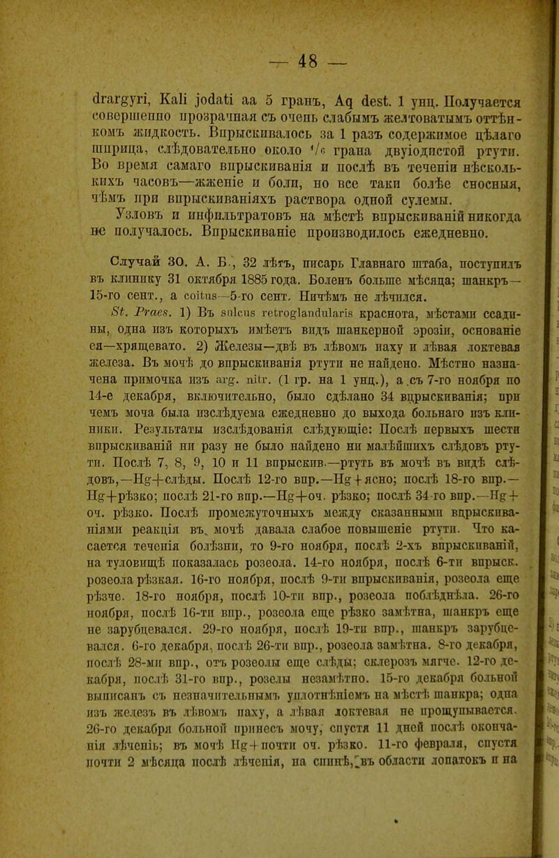 йгагёугі, Каіі рйаіі аа 5 гранъ, йе&І. 1 унц. Получается совершенно прозрачная съ очень слабымъ же.ітоватымъ оттѣн- комъ жидкость. Впрыскивалось за 1 разъ содержимое цѣлаго шприца, слѣдовательно около Ѵе грана двуіодпстой ртути. Во время самаго впрыскиванія и нослѣ въ теченіи нѣсколь- кихъ часовъ—жжепіе и боли, но все таки бо.іѣе сносныя, чѣмъ при вприскиваніяхъ раствора одной сулемы. Узловъ и инфильтратовъ на мѣстѣ впрыскпваній никогда не получалось. Впрыскиваніе производилось ежедневно. Случай 30. А. Б., 32 лѣгъ, писарь Главнаго штаба, поступплъ въ клігаику 31 октября 1885 года. Боленъ больше мѣсяца; шанкръ — 15-го сент., а соііиз—5-го сент, Нпчѣмъ не лѣчплся. Ргаев. 1) Въ апісив геЬгодІапсМагія краснота, мѣстамп ссади- ны, одна нзъ которыхъ имѣетъ впдъ шанкерной эрозіи, основаніе ея—хрящевато. 2) Железы—двѣ въ лѣвомъ наху и лѣвая локтевая железа. Въ мочѣ до впрыскиванія ртути не найдено. Мѣстно назна- чена примочка нзъ аг^. шіг. (1 гр. на 1 унц.), а.съ7-го ноября по 14-е декабря, включительно, было сдѣлано 34 вцрыскиванія; при чеыъ моча была изслѣдуема ежедневно до выхода больнаго нзъ кли- ники. Результаты нзслѣдованія слѣдующіе: Послѣ первыхъ шести впрыскиваній ни разу не было найдено ни малѣйшнхъ слѣдовъ рту- ти. Послѣ 7, 8, 9, 10 п 11 впрыскпв.— ртуть въ ыочѣ въ впдѣ слѣ- довъ,— Н&-}-слѣды. Послѣ 12-го впр.—Нд +ясно; постѣ 18-го впр.— Н{т4-рѢзко; послѣ 21-го впр.—Н^+оч. рѣзко; послѣ 34 го впр.—+ оч. рѣзко. Послѣ промежуточныхъ между сказанными вцрыскпва- піямн реакція въ, мочѣ давала слабое повышеніе ртути. Что ка- сается течепія болѣзни, то 9-го ноября, послѣ 2-хъ впрыскиваю Я, на туловищѣ показалась розеола. 14-го ноября, послѣ 6-тн впрыск- розеола рѣзкая. 16-го ноября, послѣ 9-тн впрыскпванія, розеола еще рѣзче. 18-го ноября, послѣ 10-тн впр., розеола поблѣднѣла. 26-го поября, послѣ 16-тп впр., розеола еще рѣзко замѣтна, шанкръ еще не зарубцевался. 29-го ноября, послѣ 19-тп впр., шанкръ зарубце- вался. 6-го декабря, послѣ 26-тн впр., розеола замѣтна. 8-го декабря, послѣ 28-ми впр., отъ розеолы еще слѣды; склерозъ мягче. 12-го де- кабря, послѣ 31-го впр., розелы незамѣтно. 15-го декабря больной внписанъ съ незначнтельпымъ уилотнѣніемъ па мѣстѣ шанкра; одпа нзъ железъ въ лѣвомъ паху, а лѣвая локтевая не прощупывается. 26-го декабря больной нрпнесъ мочу, спустя 11 дней послѣ окопча- нія лѣчепіь; въ мочѣ Ид+почти оч. рѣзко. 11-го февраля, спустя почти 2 мѣсяца носгв лѣчснія, па спнпѣ,1въ области лопатокъ п на