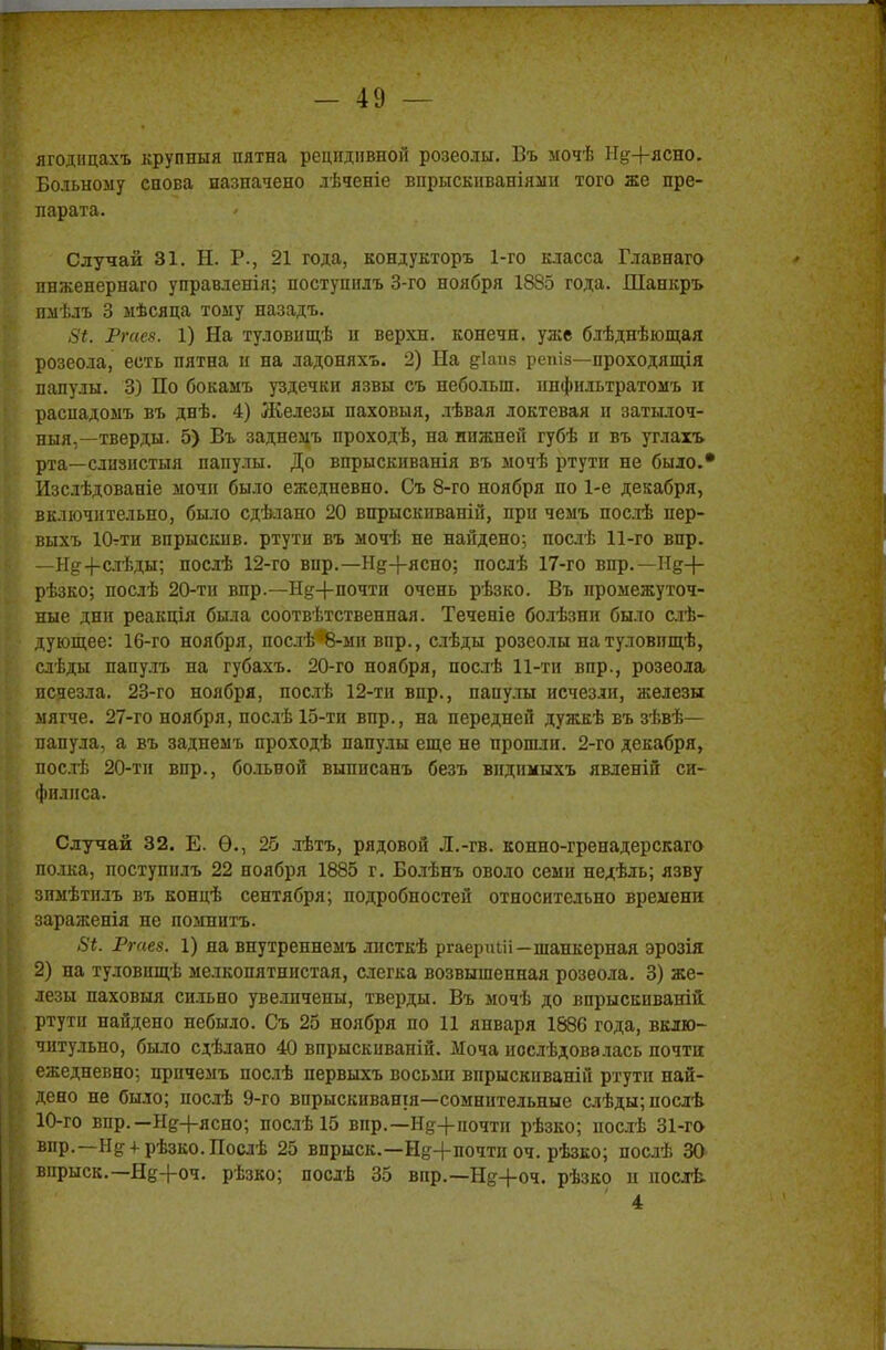 ягоднцахъ крупный пятна рецидивной розеолы. Въ мочѣ Нд+ясно. Больному снова назначено лѣченіе впрыскиваніяіш того же пре- парата. Случай 31. Н. Р., 21 года, кондукторъ 1-го класса Главнаго пнженернаго управленія; поступилъ 3-го ноября 1885 года. Шанкръ пмѣлъ 3 мѣсяца тому назадъ. 5*. Ргаез. 1) На туловнщѣ н верхн. конечн. уже блѣднѣющая розеола, есть пятна н на ладоняхъ. 2) На діапз репіа—проходящія папулы. 3) По бокамъ уздечки язвы съ неболып. ннфильтратомъ и распадоыъ въ днѣ. 4) Железы паховыя, лѣвая локтевая и затылоч- ный,—тверды. 5) Въ заднемъ проходѣ, на нижней губѣ и въ углахъ рта—слизистый папулы. До впрыскиванія въ мочѣ ртути не было.* Изслѣдованіе мочи было ежедневно. Съ 8-го ноября по 1-е декабря, включительно, было сдѣлано 20 впрыскиваній, при чемъ послѣ пер- выхъ Ютти впрыскив. ртути въ мочѣ не найдено; послѣ 11-го впр. —Нд+слѣды; послѣ 12-го вир.—Нд+ясно; послѣ 17-го впр.— Нд+ рѣзко; послѣ 20-ти впр.—Нд-|-почтп очень рѣзко. Въ промежуточ- ные дни реакція была соответственная. Теченіе болѣзни было сле- дующее: 16-го ноября, послѣ-8-ми впр., слѣды розеолы натуловпщѣ, слѣды папулъ на губахъ. 20-го ноября, послѣ 11-ти впр., розеола исчезла. 23-го ноября, послѣ 12-ти впр., папулы исчезли, железы мягче. 27-го ноября, послѣ 15-ти впр., на передней дужкѣ въ зѣвѣ— папула, а въ заднемъ проходѣ папулы еще не прошли. 2-го декабря, послѣ 20-ти впр., больвой выпнсанъ безъ видимыхъ явленій си- филиса. Случай 32. Е. Ѳ., 25 лѣтъ, рядовой Л.-гв. конно-гренадерскаго полка, поступилъ 22 ноября 1885 г. Болѣнъ оволо семи недѣль; язву зпмѣтилъ въ концѣ сентября; подробностей относительно времени зараженія не помнить. 8і. Ргаез. 1) на внутреннемъ лпсткѣ ргаериШ—шанкерная эрозія 2) на туловищѣ мелкопятнистая, слегка возвышенная розеола. 3) же- лезы паховыя сильно увеличены, тверды. Въ мочѣ до впрыскиваю! ртути найдено небыло. Съ 25 ноября по 11 января 1886 года, вклю- читульно, было сдѣлано 40 впрыскпваній. Моча иослѣдовалась почти ежедневно; прпчемъ послѣ первыхъ восьми впрыскиваній ртути най- дено не было; послѣ 9-го впрыскивашя—сомнительные слѣды;послѣ 10-го впр.—Нд+ясно; послѣ 15 впр.—Нд+почтп рѣзко; послѣ 31-го впр.—Нд + рѢзко.Послѣ 25 впрыск.—Нд-}-почти оч. рѣзко; послѣ 30 впрыск.—Нд+оч. рѣзко; послѣ 35 впр.—Нд+оч. рѣзко и послѣ 4