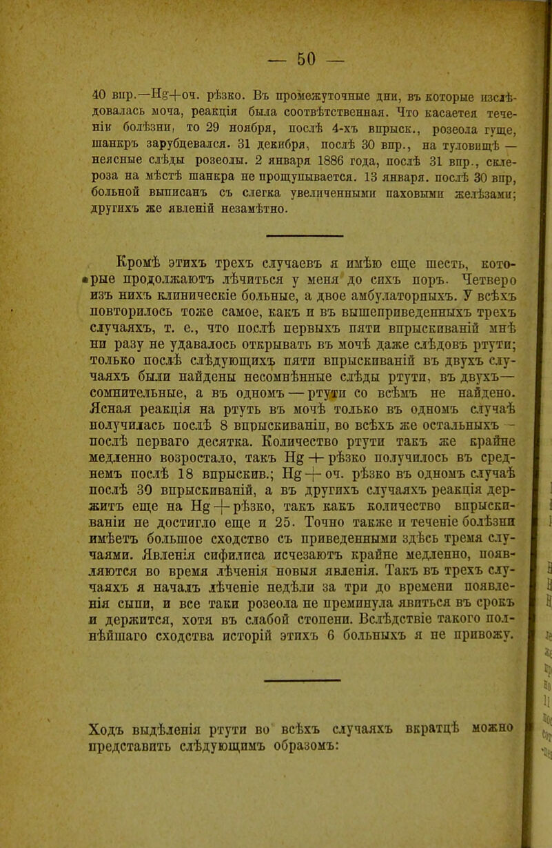 40 вир.— И§-\-оч. рѣзко. Въ промежуточные дни, въ которые изслѣ- довалась моча, реакція была соотвѣтственная. Что касаетея тече- нік болѣзни, то 29 ноября, послѣ 4-хъ впрыск., розеола гуще, шанкръ зарубцевался. 31 декибря, послѣ 30 впр., на туловнщѣ — неясные слѣды розеолы. 2 января 1886 года, послѣ 31 впр., скле- роза на мѣстѣ шанкра не прощупывается. 13 января, посіѣ 30 впр, больной выписанъ съ слегка увеличенными паховыми желѣзами; другихъ же явленій незамѣтно. Кромѣ этихъ трехъ случаевъ я имѣю еще шесть, кото- • рые продолжаютъ лѣчиться у меня до спхъ поръ. Четверо изъ нихъ клиническіе больные, а двое амбулаторныхъ. У всѣхъ повторилось тоже самое, какъ и въ вышеприведенныхъ трехъ случаяхъ, т. е., что послѣ первыхъ пяти впрыскпваній мнѣ ни разу не удавалось открывать въ мочѣ даже слѣдовъ ртути; только послѣ слѣдующихъ пяти впрыскпваній въ двухъ слу- чаяхъ были найдены несомнѣнные слѣды ртути, въ двухъ— сомнительные, а въ одномъ — ртути со всѣмъ не найдено. Ясная реакція на ртуть въ мочѣ только въ одномъ случаѣ получилась послѣ 8 впрыскиваніп, во всѣхъ же остальныхъ - послѣ перваго десятка. Количество ртути такъ лее крайне медленно возростало, такъ Н§ -+- рѣзко получилось въ сред- немъ послѣ 18 впрыскив.; Н§-р°ч- рѣзко въ одномъ случаѣ послѣ 30 впрыскиваній, а въ другихъ случаяхъ реакція дер- житъ еще на Нд-|-рѣзко, такъ какъ количество впрыски- ваніи не достигло еще и 25. Точно также и теченіе болѣзни имѣетъ большое сходство съ приведенными здѣсь тремя слу- чаями. Явленія сифилиса исчезаютъ крайне медленно, появ- ляются во время лѣченія новыя явленія. Такъ въ трехъ слу- чаяхъ я началъ лѣченіе недѣли за три до времени появле- нія сыпи, и все таки розеола не преминула явиться въ срокъ л держится, хотя въ слабой стопенп. Вслѣдствіе такого пол- нѣйшаго сходства исторій этихъ 6 больныхъ я не привожу. Ходъ выдѣленія ртути во всѣхъ случаяхъ ввратцѣ можно представить слѣдующпмъ образомъ: