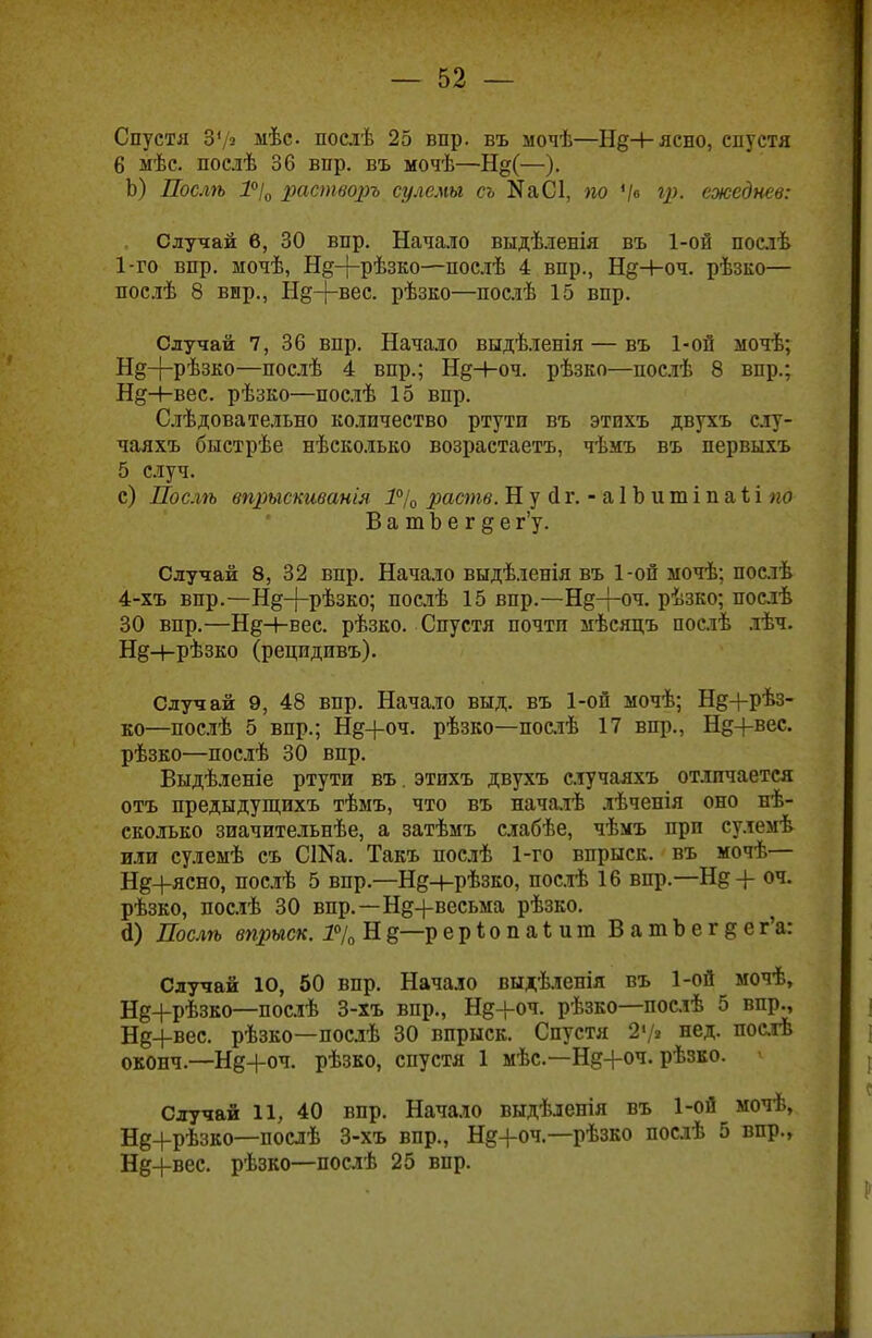 Спустя ЗУ* мѣс послѣ 25 впр. въ мочѣ—Нд+ясно, спустя 6 мѣс. послѣ 36 впр. въ мочѣ—Н§(—). Ь) Послѣ 1°І0 растворъ сулемы съ ЙаСІ, по Ѵ« сжеднев: Случай 6, 30 впр. Начало выдѣленія въ 1-ой послѣ 1-го впр. мочѣ, Нд+рѣзко—послѣ 4 впр., Нд+оч. рѣзко— послѣ 8 вир., Нд-(-вес. рѣзко—послѣ 15 впр. Случай 7, 36 впр. Начало выдѣленія — въ 1-ой ыочѣ; Н§-{-рѣзко—послѣ 4 впр.; Нд-4-оч. рѣзко—послѣ 8 впр.; НдН-вес. рѣзко—послѣ 15 впр. Слѣдовательно количество ртути въ этихъ двухъ слу- чаяхъ быстрѣе нѣсколько возрастаете, чѣмъ въ первыхъ 5 случ. с) Послѣ впрысшванія 1°/0 раств. Н у (1 г. - а 1 Ъ ит і п аіі по ВатЪегде г'у. Случай 8, 32 впр. Начало выдѣленія въ 1-ой ыочѣ; послѣ 4-хъ впр.—Нд-}~рѣзко; послѣ 15 впр.—Н§-{-оч. рѣзко; послѣ 30 впр.—НдН-вес. рѣзко. Спустя почти иѣсяцъ послѣ лѣч. Н§н-рѣзко (рецидивъ). Случай 9, 48 впр. Начало выд. въ 1-ой мочѣ; Нд+рѣз- ко—послѣ 5 впр.; Нд+оч. рѣзко—послѣ 17 вир., Нд+вес. рѣзко—послѣ 30 впр. Выдѣленіе ртути въ. этпхъ двухъ случаяхъ отличается отъ предыдущихъ тѣмъ, что въ началѣ лѣчепія оно нѣ- сколько зиачительнѣе, а затѣмъ слабѣе, чѣмъ при сулемѣ или сулемѣ съ СШа. Такъ послѣ 1-го впрыск, въ мочѣ— Нд+ясно, послѣ 5 впр.—Нд+рѣзко, послѣ 16 впр.—Н& + оч. рѣзко, послѣ 30 вир.—Нд+весьма рѣзко. <і) Послѣ впрыск. 1%Нд—рерІопаЪит ВатЪегдег'а: Случай 10, 50 впр. Начало выдѣленія въ 1-ой мочѣ, Нд+рѣзко—послѣ 3-хъ впр., Нд+оч. рѣзко—послѣ 5 впр., Нд+вес. рѣзко—послѣ 30 впрыск. Спустя 2'/» нед. посіѣ оконч.—Нд+оч. рѣзко, спустя 1 мѣс—Нд+оч. рѣзко. « Случай 11, 40 впр. Начало выдѣленія въ 1-ой мочѣ, Нд+рѣзко—послѣ 3-хъ впр., Нд+оч.—рѣзко послѣ 5 впр., Нд+вес. рѣзко—послѣ 25 впр.