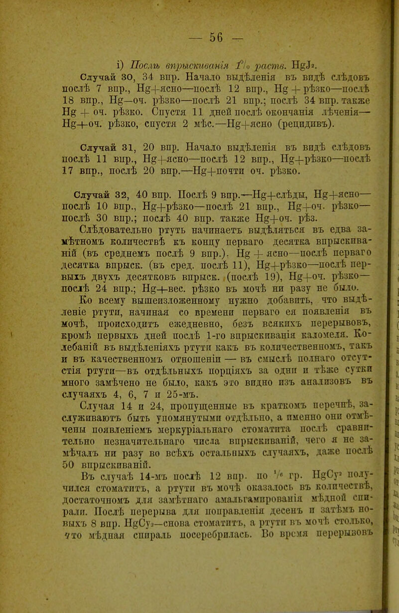 і) Послгъ впрысшватя ]°/о раств. Н^>. Случай 30, 34 вир. Начало выдѣленія въ видѣ слѣдовъ послѣ 7 вир., Н§+ясно—послѣ 12 впр., Нд + рѣзко—послѣ 18 впр., Нд—оч. рѣзко—послѣ 21 впр.; послѣ 34 впр. также + оч. рѣзко. Спустя 11 дней послѣ окончанія лѣченія— Нд-н-оч. рѣзко, спустя 2 мѣс.—Н§-|-ясно (рецпдпвъ). Случай 31, 20 впр. Начало выдѣленія въ впдѣ слѣдовъ послѣ 11 вир., Неясно—послѣ 12 впр., Н§-і-рѣзко—послѣ 17 впр., послѣ 20 впр.—Н§+почтп оч. рѣзко. Случай 32, 40 впр. Послѣ 9 впр.—Нд+елѣды, Нд+ясно— послѣ 10 впр., Нд+рѣзко—-послѣ 21 впр., Н§-і-оч. рѣзко— послѣ 30 впр.; послѣ 40 впр. также Нд+оч. рѣз. Слѣдовательно ртуть начинаеть выдѣляться въ едва за- мѣтномъ количествѣ къ концу перваго десятка впрыскпва- ній (въ среднемъ послѣ 9 впр.): Н§-)-ясно—послѣ перваго десятка впрыск, (въ сред, послѣ 11), Н^+рѣзко—послѣ пер- выіъ двухъ десятковъ впрыск, (посдѣ 19), Н§+оч. рѣзко— послѣ 24 впр.; Нд+вес. рѣзко въ мочѣ ни разу не было. Ко всему вышеизложенному нужно добавить, что выдѣ- леніе ртути, начиная со времени перваго ея появленія въ мочѣ, происходить ежедневно, безъ всякихъ перерывовъ, кромѣ первыхъ дней послѣ 1-го впрыскиванія каломеля. Ко- лебаній въ выдѣленіяхъ ртути какъ въ количественномъ, такъ и въ качественномъ отношении— въ смыслѣ ію.шаго отеут- стія ртути—въ отдѣльныхъ порціяхъ за одни п тѣже сутки много замѣчено не было, какъ это видно изъ анализовъ въ случаяхъ 4, 6, 7 и 25-мъ. Случая 14 и 24, пропущенные въ краткомъ перечпѣ, за- служивают быть упомянутыми отдѣльно, а именно они отмѣ- чены появленіемъ меркуріальнаго стоматита послѣ сравни- тельно незначительнаго числа впрыскиваній, чего я не за- мѣчалъ ни разу во всѣхъ осталышхъ случаяхъ, даже послѣ 50 впрыскиваній. Въ случаѣ 14-мъ посіѣ 12 впр. но Ѵ« гр. НдСу полу- чился стоматптъ, а ртути въ мочѣ оказалось въ колпчествѣ, достаточпомъ для замѣтпаго амальгампрованія мѣдной спи- рали. Послѣ перерыва для поііравленія десенъ и затѣмъ но- вихъ 8 впр. Н§Суа—снова стоматптъ, а ртути въ мочѣ столько, Что мѣдная спираль лосеребрплась. Во время перерывовъ