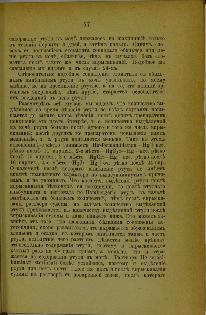 содержаніе ртутп въ ыочѣ держалось на шахіпшт'ѣ только въ теченіи первыхъ 3 дней, а затѣмъ падало. Однимъ сло- вомъ съ появленіемъ стоматита совпадало обильное выдѣле- ніе ртути въ ыочѣ, обильнѣе, чѣмъ въ случаяхъ безъ сто- матита послѣ такого же числа впрыскиваній. Подобное же совпадете мы видимъ и въ случаѣ 24-мъ. Слѣдоватаіьно подобное совпадете стоматита съ обпль- нымъ выдѣленіемъ ртути въ мочѣ указываетъ, по моему мнѣнію, не на пресыщеніе ртутью, а на то, что данный ор- ганизмъ энергичнѣе, чѣмъ другіе, старается освободиться отъ введенной въ него ртути. Разсмотрѣвъ всѣ случаи, мы видимъ, что количество вы- деляемой во время лѣченія ртути во всѣхъ случаяхъ повы- шается до самаго конца лѣченія; послѣ однихъ препаратовъ повышеніе это идетъ быстрѣе, т. е. количество выдѣляемой въ мочѣ ртути больше послѣ одного и того же числа впры- скиваній; послѣ другихъ же препаратовъ повышеніе идетъ медленнѣе, т. е. ртути выдѣляется меньше. Такъ въ этомъ отношеніи 1-е мѣсто занимаетъ Нд-Гогтатісіаіит—Нд-|-вес. рѣзко послѣ 11 впрыск., 2-е мѣсто—Н&Суг—Н§-{~вес- рѣзко послѣ 15 впрыск., 3-е мѣсто—Н§СЬ—Нд-|-вес. рѣзко послѣ 16 впрыск., 4-е мѣсто—ЩЗг—Н§-|-оч. рѣзко послѣ 24 впр. О каломелѣ, послѣ котораго выдѣленіе ртути не имѣетъ вполнѣ правильнаго характера по вышеупомянутымъ причи- намъ, я не упоминаю. Что касается выдѣленія ртути послѣ впрыскиванія бѣлковыхъ ея соединеній, то послѣ ртутнаго альбумината и пептоната по ВатЬег§ег'у ртуть въ началѣ выдѣляется въ болыпемъ количествѣ, чѣмъ послѣ впрыски- ванія раствора сулемы, но затѣмъ количество выдѣляемой ртутп приближается къ количеству выдѣляемой ртути послѣ впрыскпванія сулемы и даже падаетъ ниже. Это можетъ за- висѣть отъ того, что названныя бѣлковыя соединенія не- устойчивы, скоро разлагаются, что выражается образованіемъ хлопьевъ я осадка, въ которомъ выдѣляется также и часть ртути, вслѣдствіе чего растворъ дѣлается менѣе крѣпокъ относительно содержанія ртути, поэтому и впрыскивается каждый разъ не т гран, сулемы, а меньше, что и отра- жается на содержаніи ртути въ мочѣ. Растворъ Нд-зегоаі- ЪшпіпаИ зіегііізаіі болѣе устойчивъ, поэтому и выдѣленіе ртутп при немъ почти такое же какъ и послѣ впрыскпванія сулемы въ растворѣ съ поваренной солью, послѣ котораго