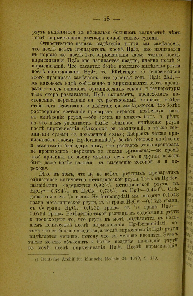 ртуть выдѣ.іяется въ нѣсколько болыпемъ количествѣ, чѣкъ послѣ впрыскиванія раствора одной только сулемы. Относительно начала выдѣленія ртути мы замѣчаемъ, что послѣ всѣхъ препаратовъ, кромѣ Е^Ь, оно начинается въ первые же послѣ 1-го впрыскиванія часы; только послѣ впрыскиванія Ндіг оно начинается поздно, именно послѣ 9 впрыскиваній. Что касается болѣе поздняго выдѣленія ртути послѣ впрыскиванія Н^з, то Гйгогіп§ег і) относительно этого препарата замѣчаетъ, что двойная соль НдТз 2К<1,— въ каковомъ видѣ собственно и впрыскивается этотъ препа- ратъ,—подъ вліяніемъ органическихъ соковъ и температуры тѣла скоро разлагается, Н^г выпадаетъ, происходить по- степенное переведете ея въ растворимый хлоридъ, вслѣд- ствіе чего всасываніе и дѣпствіе ея замѣдляются. Что болѣе растворимое состояніе препарата играетъ пзвѣстную роль въ выдѣленіи ртути,—объ этомъ не можетъ быть и рѣчи; на это намъ указываетъ болѣе обильное выдѣленіе ртути послѣ впрыскиванія бѣлковыхъ ея соединеній, а также сое- диненія сулемы съ поваренной солью; Либрепхъ также при- писываетъ своему Нд-гогтатпЫ'у болѣе быстрое выдѣленіе и всасываніе благодаря тому, что растворъ этого препарата не производить свертковъ въ сокахъ организма;—но кромѣ этой причины, по моему мнѣнію, есть еще и другая, можетъ быть даже болѣе важная, къ выясненію которой я п пе- рехожу. Дѣло въ томъ, что не во всѣхъ ртутныхъ препаратахъ одинаковое количество металлической ртути. Такъ въ Нд-Іог- татМаіит содержится 0,926% металлической ртути, въ НеСуг—0,794%, въ НдС1*-0,738%, въ Н^—0,440' о. Сле- довательно съ У в грана Нд-Гогтатуааіі мы вводпмъ 0,1543 грана металлической ртути, съ Ѵ« грана НдСу3 —0,1323 грана, съ і/с грана НдСЬ—0,1230 грана, съ Ѵ« грана Не.Ь— 0,0734 грана. Вслѣдртвіе такой разницы въ содержаніп ртути и происходить то, что ртуть въ мочѣ выдѣляется въ боль- шемъ количествѣ послѣ вирыскпванія Н&-іиггаатісІаіі, по- тому что ея больше вводится, а послѣ впрыскпванія Н§<Г2 ртути выдѣляется меньше, потому что ея меньше вводится. Этпмъ также можно объяснить и болѣе позднѣе появленіе ртути въ мочѣ послѣ впрыскпванія Н&к Нослѣ впрыскпваш» і) ВеиІ8с1іе АгсЬіГ Ніг кііпі ясііе Меііісіп 24, 1879^ 8. 129.