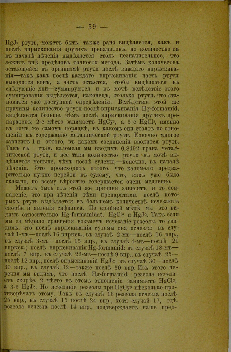 Ндіз ртуть, можетъ быть, также рано выдѣляется, какъ п послѣ впрыекиванія другихъ препаратовъ, но количество ея въ началѣ лѣченія выдѣляется столь незначительное, что лежитъ внѣ предѣловъ точности метода. Затѣмъ количества остающейся въ органпзмѣ ртути послѣ каждаго впрыскива- нія—такъ какъ нослѣ каждаго впрыскиванія часть ртути выводится вонъ, а часть остается, чтобы выдѣлиться въ слѣдующіе дни—суммируются и въ мочѣ вслѣдствіе этого « суммпрованія выдѣляется, наконецъ, столько ртути, что ста- новится уже доступной опредѣленію. Вслѣдствіе этой же причины количество ртути послѣ впрыскпванія Нд-Гогтатій. выдѣляется больше, чѣмъ послѣ впрыскпванія другихъ пре- паратовъ; 2-е мѣсто занимастъ Н&Суг, а 3-е НдСІ1, именно въ томъ же самомъ порядкѣ, въ какомъ они стоятъ по отно- шенію къ содержавію металлической ртути. Конечно многое завпситъ 1 и оттого, въ какомъ соедипеніи вводится ртуть. Такъ съ гран, каломеля мы вводимъ 0,8492 грана метаі- лической ртути, и все такп количество ртути ^въ мочѣ вы- деляется меньше, чѣмъ послѣ сулемы,—конечно, въ началѣ лѣченія. Это происходить оттого, что каломелю предва- рительно нужно перейти въ сулему, что, какъ уже было сказано, по всему вѣроятію совершается очень медленно. Можетъ быть отъ этой же причины завпситъ и то сов- падете, что при лѣченіи тѣмп препаратами, послѣ кото- рыхъ ртуть выдѣляется въ большемъ колнчествѣ, исчезаютъ скорѣе и явленія сифилиса. По крайней мѣрѣ мы это вн- дпмъ относительно Н§-Гогтатійаі, НдС1« и Нд^. Такъ если мы за мѣрило сравненія возьмемъ исчезаніе розеолы, то уви- димъ, что послѣ впрыскпванія сулемы она исчезла: въ слу- чаѣ 1-мъ—послѣ 16 впрыск., въ случаѣ 2-мъ—послѣ 16 впр., въ случаѣ 3-мъ—послѣ 15 впр., въ случаѣ 4-мъ—послѣ 21 впрыск.; послѣ впрыскпванія Н§-Гогшатій: въ случаѣ 18-мъ— послѣ 7 вир., въ случаѣ 22-мъ— послѣ 9 впр., въ случаѣ 25— послѣ 12 вир.; послѣ впрыскиваній Нд«Г«: въ случаѣ 30—послѣ 30 впр., въ случаѣ 32—также послѣ 30 впр. Изъ этого пе- речня мы впднмъ, что послѣ Н^-ГогташИ. резеола исчеза- етъ скорѣе, 2 мѣсто въ этомъ отношеніи занимаетъ НдСК, & 3-е Нд«Г«. Но исчезаніе резеолы при НдСуг нѣсколько про- •тпворѣчатъ этому. Такъ въ случаѣ 16 резеола исчезла послѣ У25 впр., въ случаѣ 15 послѣ 24 впр, хотя случай 17, гдѣ. [розеола исчезла нослѣ 14 впр., подтверждаетъ наше пред-
