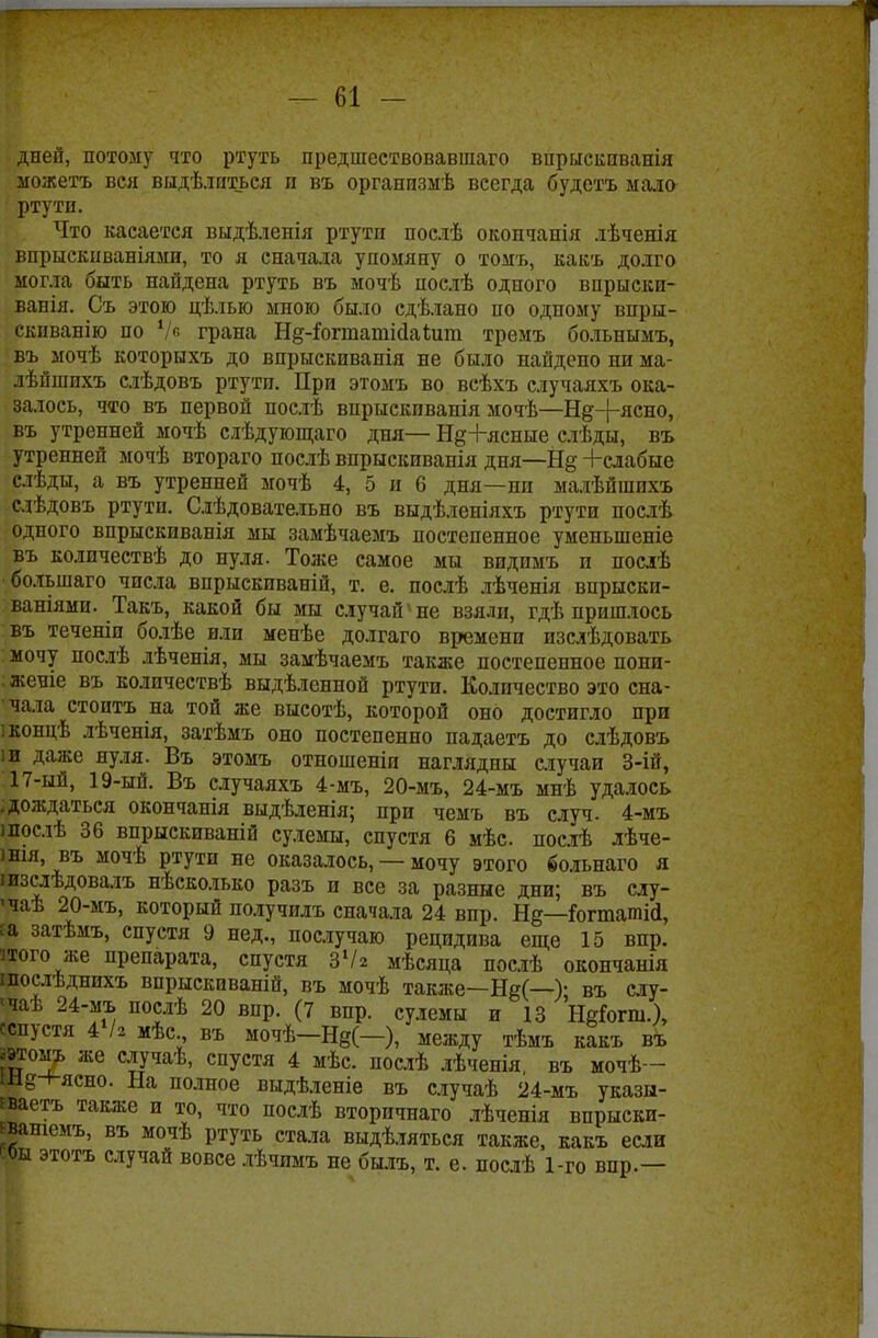 дней, потому что ртуть предшествовавшаго впрыскпванія можетъ вея выдѣлпться п въ организмѣ всегда будетъ мало ртути. Что касается выдѣленія ртути послѣ окопчапія лѣченія впрыскнваніями, то я сначала упомяну о томъ, какъ долго могла быть найдена ртуть въ мочѣ послѣ одного впрыски- ванія. Съ этою цѣлью мною было сдѣлано по одному внры- скпванію по Ѵв грана Нд-^огташіДаШт тремъ больнымъ, въ мочѣ которыхъ до впрыскиванія не было найдено ни ма- лѣйшихъ слѣдовъ ртути. При этомъ во всѣхъ случаяхъ ока- залось, что въ первой послѣ впрыскиванія мочѣ—Н^+ясно, въ утренней мочѣ сдѣдующаго дня— Н§+ясные слѣды, въ утренней мочѣ втораго послѣ впрыскиванія дня—Н§ -Ьслабые слѣды, а въ утренней мочѣ 4, 5 и 6 дня—ни малѣйшихъ слѣдовъ ртути. Слѣдовательно въ выдѣленіяхъ ртути послѣ одного впрыскиванія мы замѣчаемъ постепенное уменыпеніе въ колпчествѣ до пуля. Тоже самое мы видпмъ и послѣ болъшаго чпсла впрыскивапій, т. е. послѣ лѣчепія впрыски- ваніями. Такъ, какой бы мы случай'не взяли, гдѣ пришлось въ теченіп болѣе или менѣе долгаго времени изслѣдовать мочу послѣ лѣченія, мы замѣчаемъ также постепенное попи- : женіе въ количествѣ выдѣленной ртути. Количество это сна- чала стоитъ на той же высотѣ, которой оно достигло при іконцѣ лѣченія, затѣмъ оно постепенно падаетъ до слѣдовъ іи даже нуля. Въ этомъ отношеніп наглядны случаи 3-ій, 17-ый, 19-ый. Въ случаяхъ 4-мъ, 20-мъ, 24-мъ мнѣ удалось .дождаться окончапія выдѣленія; при чемъ въ случ. 4-мъ шослѣ 36 впрыскиваній сулемы, спустя 6 мѣс. послѣ лѣче- )нія, въ мочѣ ртути не оказалось, — мочу этого больнаго я шзслѣдовалъ нѣсколько разъ и все за разные дни; въ слу- •чаѣ 20-мъ, который получилъ сначала 24 впр. Н§—&гташі<1, Еа затѣмъ, спустя 9 нед., послучаю рецидива еще 15 впр. того же препарата, спустя зѴг мѣсяца послѣ окончанія шослѣднпхъ впрыскиваній, въ мочѣ также—Не(—У въ слу- чаѣ 24-мъ послѣ 20 впр. (7 впр. сулемы и 13 Неіогш.), сспустя 4Ѵ2 мѣс въ мочѣ-Н§(-), между тѣмъ какъ въ даомъ же случаѣ, спустя 4 мѣс. послѣ лѣченія, въ мочѣ— Ш^н-ясно. на полное выдѣленіе въ случаѣ 24-мъ указы- Еваетъ также и то, что послѣ вторпчнаго лѣченія впрыски- Еваніемъ, въ мочѣ ртуть стала выдѣляться также, какъ если ЕОы этотъ случай вовсе лѣчимъ не былъ, т. е. посдѣ 1-го впр.—