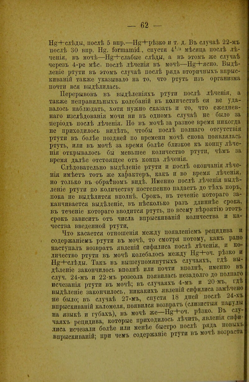 Нд-Нслѣды, послѣ 5 впр.—Нд+рѣзко и т. д. Въ случаѣ 22-мъ послѣ 30 впр. Н§. Гогтатісі., спустя 41'2 мѣсяца послѣ лѣ- ченія, въ мочѣ—Н§-Ьслабые слѣды, а въ этомъ же случаѣ черезъ 4-ре мѣс послѣ дѣченія въ мочѣ—Нд+ясно. Выдѣ- леніе ртути въ этоыъ случаѣ послѣ ряда вторпчныхъ впрыс- киваній также указывало на то, что ртуть пзъ организма почти вся выдѣлилась. Перерывовъ въ выдѣленіяхъ ртути послѣ лѣченія, а также неправильныхъ колебаній въ количествѣ ея не уда- валось наблюдать, хотя нужно сказать и то, что ежеднев- наго изсіѣдованія мочи ни въ одномъ случаѣ не было за періодъ послѣ лѣченія. Но въ мочѣ за разное время никогда не приходилось видѣть, чтобы послѣ полнаго отсутствія ртути въ болѣе поздней по времени мочѣ снова появлялась ртуть, или въ мочѣ за время болѣе близкое къ концу лѣче- нія открывалось бы мевыпее количество ртути, чѣмъ за время далѣе отстоящее отъ конца лѣченія. Слѣдовательно выдѣленіе ртути и послѣ окончанія лѣче- нія имѣетъ тотъ же характеръ, какъ и во время лѣченія. но только въ обратномъ видѣ. Именно послѣ лѣченія выдѣ- леніе ртути по количеству постепенно падаетъ до тѣхъ поръ, пока не выдѣлится вполнѣ. Срокъ, въ теченіе котораго за- канчивается выдѣленіе, въ нѣсколько разъ длпннѣе срока, въ теченіе котораго вводится ртуть, по всему вѣроятію этотъ срокъ зависитъ отъ числа впрыскпваній количества и ка- чества введенной ртути, Что касается отношенія между появлешемъ рецидива и содержаніемъ ртути въ мочѣ, то смотря потому, какъ рано наступалъ возвратъ явленій сифилиса послѣ лѣчешя, и ко- личество ртути въ мочѣ колебалось между Н§-Ноч. рѣзко и Нд+слѣды. Такъ въ вышеупомянутыхъ случаяхъ, гдѣ вы- дѣленіе закончилось вполнѣ или почти вполнѣ, именно въ случ. 24-мъ и 22-мъ розеола появилась незадолго до полнаго исчезанія ртути въ мочѣ; въ случаяхъ 4-мъ и 20 мъ, гдъ выдѣленіе закончилось, нпкакихъ явленій сифилиса замѣчено не было; въ случаѣ 27-мъ, спустя 18 дней послѣ 24-ѵь впрыскиваній каломеля, появился возвратъ (слизистыя папулы на языкѣ и губахъ), въ мочѣ же-Нв+оч. рѣзко Въ слу- чаяхъ рецидива, которые приходилось лѣчить, явленія с фи лиса ис^іе^али болѣе или менѣе быстро послѣ ряда новыхъ впрыскиваній; при чемъ содержанш ртути въ мочѣ возраста