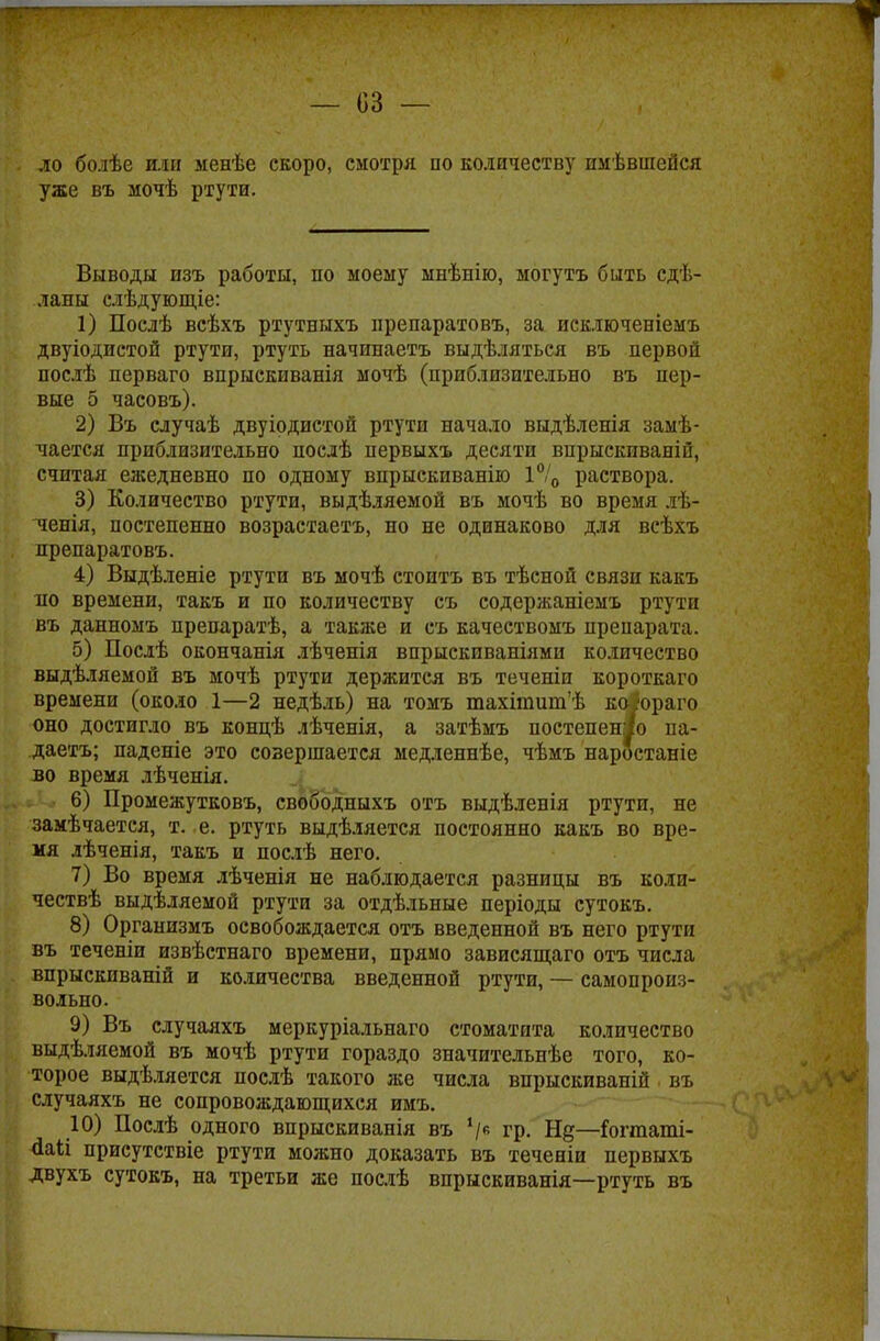 ло болѣе или ленѣе скоро, смотря по количеству пмѣвшепся уже въ мочѣ ртути. Выводы изъ работы, по моему мнѣнію, могутъ быть сдѣ- ланы слѣдующіе: 1) Послѣ всѣхъ ртутныхъ препаратовъ, за исключеніемъ двуіодистой ртути, ртуть начинаетъ выдѣляться въ первой послѣ перваго впрыскиванія мочѣ (приблизительно въ пер- вые 5 часовъ). 2) Въ случаѣ двуіодистой ртути начало выдѣленія замѣ- чается приблизительно послѣ первыхъ десяти внрыскпваній, считая ежедневно по одному впрыскиванію 1°/0 раствора. 3) Количество ртути, выдѣляемой въ мочѣ во время лѣ- ченія, постепенно возрастаете, но не одинаково для всѣхъ препаратовъ. 4) Выдѣленіе ртути въ мочѣ стоить въ тѣсной связи какъ ло времени, такъ и по количеству съ содержаніемъ ртути въ данномъ препаратѣ, а также и съ качествомъ препарата. 5) Послѣ окончанія лѣченія впрыскиваніями количество выдѣляемой въ мочѣ ртути держится въ теченіи короткаго времени (около 1—2 недѣль) на томъ тахіпшшѣ ко юраго оно достигло въ концѣ лѣченія, а затѣмъ постепенно па- даете; паденіе это совершается медленнѣе, чѣмъ наростаніе во время лѣченія. 6) Промежутковъ, свободныхъ отъ выдѣленія ртути, не замѣчаетея, т. е. ртуть выдѣляется постоянно какъ во вре- мя лѣченія, такъ и послѣ него. 7) Во время лѣченія не наблюдается разницы въ колп- чествѣ выдѣляемой ртути за отдѣльные періоды сутокъ. 8) Организмъ освобождается отъ введенной въ него ртути въ теченіи извѣстнаго времени, прямо зависящаго отъ числа впрыскиваній и количества введенной ртути, — самопроиз- вольно. 9) Въ случаяхъ меркуріальнаго стоматита количество выдѣляемой въ мочѣ ртути гораздо значительнѣе того, ко- торое выдѣляется послѣ такого же числа впрыскиваній въ случаяхъ не сопровождающихся имъ. 10) Послѣ одного впрыскиванія въ '/6 гр. —Гогтаті- <Ыі присутствіе ртути можно доказать въ теченіи первыхъ двухъ сутокъ, на третьи же послѣ впрыскиванія—ртуть въ