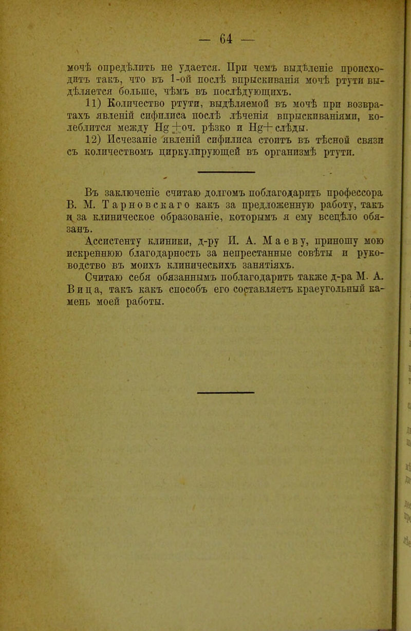 мочѣ опредѣлпть не удается. При чемъ выдѣленіе происхо- дить такъ, что въ 1 -ой послѣ впрыскиванія мочѣ ртути вы- дѣляется больше, чѣмъ въ послѣдующихъ. 11) Количество ртути, выдѣляемой въ мочѣ при возвра- тахъ явленіп сифилиса послѣ лѣченія впрыски ваніями, ко- леблится между Нд+оч. рѣзко и Нд+слѣды. 12) Исчезаніе явленій сифилиса стоитъ въ тѣсной связи съ количествомъ циркулирующей въ организмѣ ртути. Въ заключеніе считаю долгомъ поблагодарить профессора В. М. Тарновскаго какъ за предложенную работу, такъ д за клиническое образованіе, которымъ я ему всецѣло обя- занъ. Ассистенту клиники, д-ру И. А. М а е в у, приношу мою искреннюю благодарность за непрестанные совѣты и руко- водство въ моихъ клиническихъ занятіяхъ. Считаю себя обязаннымъ поблагодарить также д-ра М. А. Вица, такъ какъ способъ его составляетъ краеугольный ка- мень моей работы.