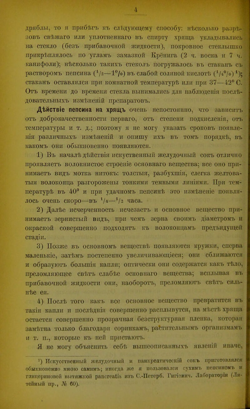 дряблы, то п прибѣгті къ слѣдующему способу: нѣсколько разрѣ-’ зовъ свѣжаго или уплотненнаго въ спирту хряща укладывались на стекло (безъ прибавочной жидкости), покровное стеклышко : прикрѣплялось по угламъ замазкой Крёнига (2 ч. воска и 7 ч. канифо.ш); нѣсколько такихъ стеколъ погружалось въ стаканъ съ растворомъ пепсина (Ѵа—1®/о) въ слабой соляной кислотѣ (‘/«“/о) ‘); стаканъ оставлялся при комнатной температурѣ или при 37—42® С. Отъ времени до времени стекла вынимались для наблюденія послѣ- довательныхъ измѣненій препаратовъ. Дѣйствіе пепсина на хрящъ очень непостоянно, что зависитъ отъ доброкачественности перваго, отъ степени подкисленія, отъ температуры и т. д.; поэтому я не могу указать сроковъ появле- нія различныхъ измѣненій и опишу ихъ въ томъ порядкѣ, въ какомъ они обыкновенно появляются. 1) Въ началѣ дѣйствія искуственнып желудочный сокъ отлично проявляетъ волокнистое строеніе основнаго вещества-, все оно при- нимаетъ видъ мотка нитокъ: толстыя, разбухшія, слегка желтова- тыя волоконца разгорожены тонкими темными линіями. При тем- пературѣ въ 40® и при удачномъ пепсинѣ это измѣненіе появля- лось очень скоро—въ Ѵ«—Ѵз часа. 2) Далѣе исчерченность исчезаеть и основное вещество при- нимаетъ зернистый видъ, при чемъ зерна своимъ діаметромъ и окраской совершенно подходятт> къ волоконцамъ предъидущей стадіи. 3) Позяю въ основномъ веществѣ появляются кружки, сперва маленькіе, затѣмъ постепенно увеличивающіеся; они сближаются и образуютъ большія капли; оп-гически они содержатся какъ тѣло, преломляющее свѣть слабѣе основнаго вещества; всплывая въ прибавочной жидкости они, наоборот’ь, преломляютт» свѣтъ силь- нѣе ея. 4) Послѣ того какъ все основное вещество превратіп?ся въ такія капли и послѣднія совершенно расплывртся, на мѣсі-ѣ хряща остается совершенно прозрачная безструктурная пленка, которая замѣтна только благодаря соринкамъ, растительнымъ организмамъ и т. п., которые къ ней прпстаютт.. Я не могу объяснить себѣ вышеописанныхъ явленій иначе, *) Искусстпенный жмудочный и панісреатнчоскій сокъ ііриготов.іялся обыкіюпенло мною самимъ; иногда же я ііользопа.іся гухимі. пепсиномъ и глицсриновоіі Ш.1ТЯЖКОЙ рапсгоаііь изъ С.-Пстсрб. Гигізнпч. Лабораторіи (Ли- тейный пр., .V: 60).