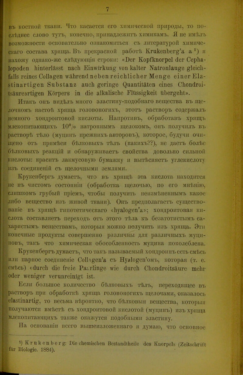 въ костной ткани. Что касается его химической природы, то по- с.іѣднее слово т^'ть, конечно, прннадленшп. химикамъ. Я не имѣл'ь возможности основательно ознакомиться съ литературой химиче- скаго состава хряща. Въ прекрасной работѣ КгикенЬег§'’а а я нахожу однако-же слѣдуіоіція строки: «Вег КоріЪногреІ бег Серііа- Іоробеп Іііпіегійззі; пасѣ ЕішгѴіі-кии§' ѵоп каКег Каігопіаи^е §^1еіс1і- {а11$ геіпез СоПа§'еп м’йЬгепб пеЬеп геісЫісІіег Меи^е еіпег Еіа- аІіпаіЧі^геіі ЗиЬзІанг аисіі §егіи§е ^иапШа1еп еіиев СЬопбгоі- І5аигезгІі§-еп Кбгретз іп біе аІкаІізсЬе ЕИіязі^'кеЯ йЬег§-еЫ». РІтакъ онъ видѣлъ много эластішу-подобнаго вещества въ ще- лочномъ настоѣ хряща головоногихъ, этотъ растворъ содержа.іъ немного хондроитовой кислоты. Напротивъ, обработавъ хрящчі млекопитающихъ 10“/о нат'роннымъ щелокомъ, онъ получилъ въ .растворѣ тѣло (муцинъ прежнихъ авторовъ), которое, будучи очи- щено оть примѣси бѣлковыхъ гЬлъ (какихъ??), не даетт. бо.іѣе •бѣлковыхъ реакцій и обиару/киваеть свойства довольно сильной кислоты: краситъ лакмусовую бумажку и вытѣсняетъ углекислоту I !изъ соединеній съ щелочными землями. Крукенберіт. думаетъ, что въ хрящѣ эта кислота находится , не въ чистомъ состояніи (обработка щелочью, по его мнѣнію, Іслишкомъ грубый пріемъ, чтобы получиті> неизмѣненнымъ какое і'либо вещество изъ живой ткани). Онъ предполагаегь существо- лваніе въ хрящѣ гипотетическаго «1і5^а1о§еп’а>5 хондронтоваіг ки- ’іслота составляетъ переходъ отъ этого гіыа къ безатотистымъ са- харистымъ веществамъ, которыя можно получить изъ хряща. Эти Ччоиечные продукты совершенно различны для различныхъ муци- ;Новъ, такъ что химическая обособленность муцина поколеблена, і Крукенбергъ думает’ь, что такъ называемый хондроиііъ есть смѣсь Щи.іи парное соединеніе СоІЬт^ен’а съ Нуаіо^^еи’омъ, которая (т. с. Всмѣсь) «бш-с1і біе ігеіе Ра;.гІіи§-е ше бигсЬ Сіюпбгоіізаш-е теііг Щобег мюпі^ег ѵегингеіпіё:! І8І. Ж Если большое количество бѣлковых'ь гЬлъ, переходящее вт. ■растворъ при обработкѣ хряща головоногихъ щелочами, оказалось р с1а8ііпаг%, то весьма вѣроятно, что бѣлковыя вещества, которыя Ж получаются вмѣстѣ съ хондроитовоіі кислотой (муцинъ) изъ хряща ■млекопитающихъ таюке окажутся подобными эластину. Ш На основаніи всего вышеизложеннаго я думаю, что основное Ч КгикспЬеге: 1)іе сііетівсіісп ВсзІапсѢЬеіІс <ІС8 Киогреіз (2сіі8сѣгііі Шг Віок^іе. 1884).