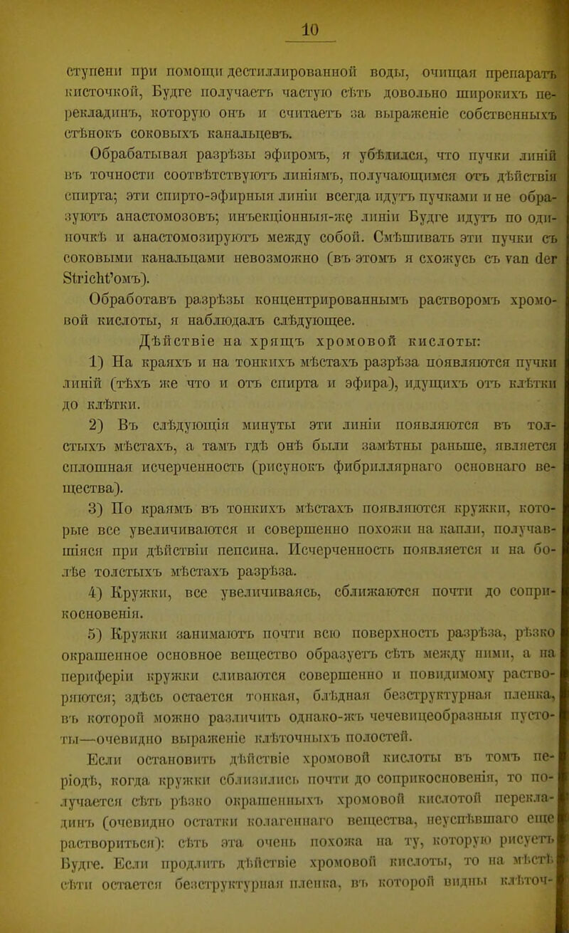 ступени при помощи дестиллированной поды, очищая препаратъ кисточкой, Будге получаегг. частую сѣть довольно широкихъ пе- рекладинъ, которуіо онъ и считаегь за выраженіе собственных!! стѣнокъ соковыхъ канальцевъ. Обрабатывая разрѣзы эфиромъ, я убѣдился, что пучки линій, въ точности соотвѣтетвуіотчі линіямъ, получающимся отъ дѣйствія спирта; эти спирто-эфирныя линіи всегда идуть пучками и не обра- зуют» анастомозовъ; инъекціонныя-ящ линіи Будге идутъ по оди- ночкѣ и анастомозируютъ между собой. Смѣшивать эти пучки съ соковыми канальцами невозможно (въ этомъ я схоя?усь съ ѵап (іег ЗітісЫ’омъ). Обработавъ разрѣзы концентрированнымъ растворомъ хромо- вой кислоты, я наблюдалъ слѣдующее. Дѣйствіе на хрящъ хромовой кислоты: 1) На краяхъ и на тонкихъ мѣстахъ разрѣза появляются пучки линій (тѣхъ я;е что и отъ спирта и эфира), идущихъ отъ клѣтки до клѣтки. 2) Въ слѣдующія минуты эти линіи появляются въ тол- стыхъ мѣстахъ, а тамъ гдѣ онѣ были замѣтны раньше, является сплошная исчерченность (рисунокъ фибриллярнаго основнаго ве- щества). 3) По краямъ въ тонкихъ мѣстахъ появляются кружки, кото- рые все увеличиваются и совершенно похояпі на капли, получав- шіяся при дѣйствіи пепсина. Исчерченность появляется и на бо- лѣе толстыхъ мѣстахъ разрѣза. 4) Кружки, все увеличиваясь, сближаются почти до сопри- косновенія. 5) Кружки занимаюгь почти всю поверхность разрѣза, рѣзко окрашенное основное вещество образует» сѣть между ними, а па периферіи кружки сливаются совершенно и повидимому раство- ряются; здѣсь остается т(шкая, блѣдная безструктурная пленка, ВТ» ко'горой можно различить одпако-жъ чечевицеобразныя пусто- ты—очевидно выраженіе клѣточныхъ полостей. Если остановить дѣйствіе хромовой кистоты въ томъ пе- ріодѣ, когда кружки сблизил исі» почти до соприкосновенія, то по- лучается сѣть рѣзко окрашенныхъ хромовой кислотой перекла- динъ (очевидно остатки колагеннаго вещества, неуспѣвшаго еще раствориться): сѣть эта очень похоя;а на ту, которую рисуеті. Будге. Если продлить дѣйствіе хромовой кислоты, то на мѣістѣ сѣти остается безсті)уктурпаіг пленка, въ которой видны к.іѣточ-