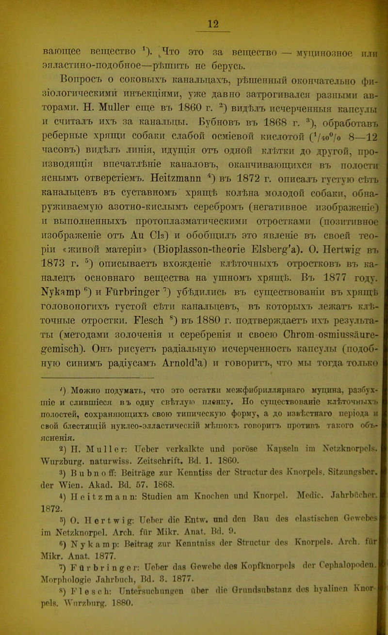 вагощее вещество *). ^Что это эа ветцество — муцшюлиое или эяластиио-подобкое—рѣшить не берусь. Вопросъ о соковыхъ канальцахъ, рѣшенный окончательно фи- зіологическими инъекціями, уже давно затрогивался разньши ав- торами. Н. Миііег еще въ 1860 г. видѣлъ исчерченныя капсулы и считалъ ихъ за канальцы. Бубновъ въ 1868 г. =*), обработавъ реберные хрящи собаки с.лабой осміевой кислотой (Ѵ«о°/о 8—12 часовъ) видѣлъ линія, идущія отъ одной клѣтки до другой, про- изводящія впечатлѣніе каналовъ, оканчивающихся въ полости яснымъ отверстіемъ. Неіігшапп въ 1872 г. описа.ііъ густую сѣть канальцевъ въ суставномъ хрящѣ ко.іѣна молодой собаки, обна- руяшваемуіо азотно-кислымъ серебромъ (негативное изобраяшніе) и выполненныхъ протоплазматическими отростками (позитивное изображеніе отъ Ап СЬ) и обобщилъ это явленіе въ своей тео- ріи «живой матеріи» (Віоріавзоп-йеогіе ЕІзЬег^’а). О. Негілрі;? въ 1873 г. “) описываетъ вхояеденіе к.лѣточныхъ отростковъ вт. ка- налецъ основнаго вещества на ушномъ хрящ-й. Въ 1877 году. N7113 тр ®) и ЕйгЪгіп§‘ег '’) убѣди.лись въ существованіи въ хрящЬ головоногихъ густой сѣти канальцевъ, въ которыхъ лежатъ к.тѣ- точные отростки. ИезсЬ ®) въ 1880 г. подтверящаетъ ихъ результа- ты (методами зо.лоченія и серебренія и своего Сіігот оэтіиззйиге- ^•етізсЬ). Онъ рисуетъ радіальную исчерченность капсулы (подоб- ную синимъ радіусамъ АгпоМ’а) и говоритт>, что мы тогда то.тько ') Можно подумать, что это остатки межфибриллярнаго муцина, разбух- шіе и слившіеся въ одну свѣтлуго плевку. Но существованіе клѣточныхъ полостей, сохраняющихъ свою типическую форму, а до извѣстнаго періода и свой блестящій нуклео-элластнческій мѣшокъ говоритъ противъ такого объ- ясненія. 2) Н. М и 11 е г: ІІеЬег ѵегкаікщ ипй рогбве Караеіп іт Хеігкпогроія. ЛѴпгзЬиг^. паіиглѵізз. ХеіІзсЬгіЛ. Ікі. 1. 18С0. 3) В и Ь п о 11: Веіігііге ?:иг КспнНзз йсг Зігпсіиг йез Кногроіз. ЗіЬгип^гзЬог. (Іег \Ѵіеп. Акасѣ Всѣ 67. 1868. 4) Неііктапн: Зіисііеп ат Кпогііеп пші Кпогреѣ Месііс. .ТаЬгЫісЬег. 1872. ») О. II с г і м і ПеЬег сИе Епін’. пнсі йен Вап сіоз еІазбзсЬсп ОенеЬез іт Неігкпогреѣ ЛгсЬ. Гііг Мікг. Лпаѣ Вс). 0. п) Нукатр: Веіігак кііг Кешііпізз сіег Зітисіиг без Кпог])е1в. ЛггЬ. Гйг Мікг. Апаѣ 1877. Ч Г о г Ь г і п д о г: ІІеЬег сіав НеѵѵеЬе сіов КорГкпогреІз сіег СеіЛаІоросІеи. МогрЬоІойіе .ТаЬгЬисЬ, ВсІ. 8. 1877. **) 1*'1 е 8 с Ь; ІІпІт'ѣчисЬішееп ѵіЬег іііе ОгппсіаиЬзІзпк сіоз Ііуаііпгп Кпсіг- реІ8. ЛѴпгзЬпгй. 1880.