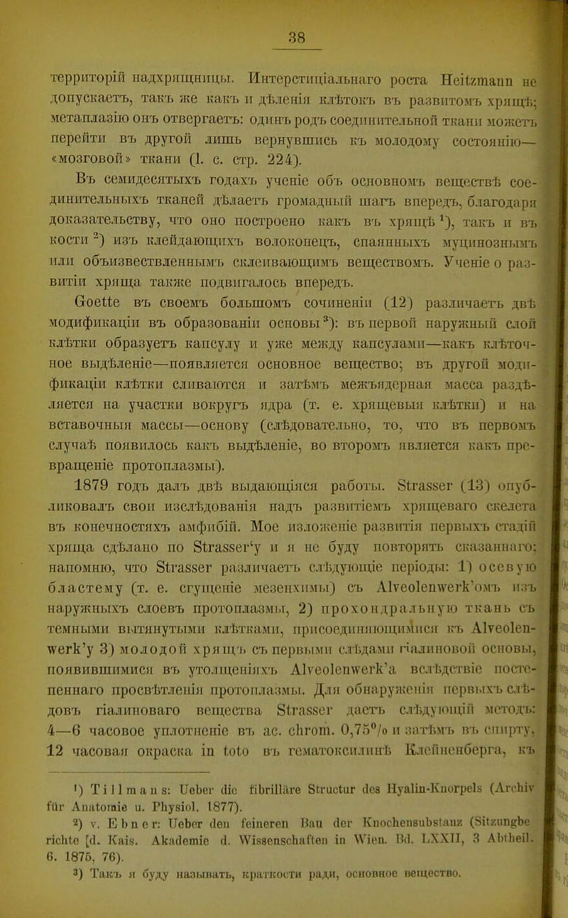 территорій надхрящницы. Интерстиціальнаго роста Неіігіпапп не допускаетъ, такъ /ке какъ и дѣленія клѣтокъ въ развитомъ хрящѣ.; метаплазію онъ отвергаетъ: одинъ родъ соединительной ткани можетъ перейти въ другой лишь вернувшись къ молодому состоянію— «мозговой» ткани (1. с. стр. 224). Въ семидесятыхъ годахъ ученіе объ основномъ веществѣ сое- динительныхъ тканей дѣлаегь громадный шагъ впередъ, благодаря доказательству, что оно пост'роено какъ въ хрящѣ *), такъ и въ кости изъ клейдающихъ волоконецъ, спаянныхъ муцинознымъ иди объизвествлеинымъ склеивающимъ веществомъ. Ученіе о раз- витіи хряща также подвигалось впередъ. Сіоеііе въ своемъ большомъ сочиненіи (12) различаетъ двѣ модификаціи въ образованіи основы ®): въ первой наруяіный слой клѣтки образуетъ капсулу и у?ке между капсулами—какъ клѣточ- ное выдѣ.леніе—появляется основное вещество; въ другой моди- фикаціи клѣтки сливаются и затѣмъ межъядериая масса раздѣ- ляется на участки вокругъ ядра (т. е. хрящевыя ьмѣтки) и на вставочныя массы—основу (слѣдовательно, то, что въ первомъ случаѣ появилось какъ выдѣленіе, во второмъ является какъ пре- вращеніе протоплазмы). 1879 годъ далъ двѣ выдающіяся работы. Зігаззег (13) опуб- ликовалъ свои изслѣдованія надъ развитіемъ хрящевато скелета в'ь конечностяхъ амфибій. Мое изложеніе развитія первыхъ стадій хряща сдѣлано по 8іта88ег‘у и я нс буду повторять сказаннаго: напомню, что 8іга88ег различаетч. слѣдующіе періоды: 1) осевую бластему (т. е. сгущеніе .мезенхимы) съ А1ѵео1еи\ѵегк’о.мъ и;іъ наруяшыхъ с.іоевъ протоплазмы, 2) прохоидральную ткань съ темны.ми вытянутыми клѣтками, присоединяющш\ися къ Аіѵеоіеп- \ѵегк’у 3) молодой хрящ'і. съ первыми слѣдами гіалиновой основы, появившимися въ утолщеніяхъ А1ѵеоІеп\ѵегк’а вслѣдствіе посте- пеннаго просвѣтленія протоплазмы. Для обнаруясеиія первыхъ слѣ- довъ гіалиноваго вещества 8іга88сг дастт. слѣдующій метода.: 4—6 часовое уплотненіе въ ас. сіігот. 0,7о”/о и заті'.м’ь въ сішрт>^ 12 часовая окраска іп Іоіо въ гематоксилинѣ Клопненберга, къ ') ТіПтаііз: ПеЬег сііс йЬгШіІге Зігисіиг (ІС8 Нуаііп-Киогреіз (ЛгсЬіѵ йіг Аппіошіе и. Рііувіоі. 1877). 2) V. Е Ь п с г: ПеЬог йен Геіиегеп Нан <1сг КпосЬепаиЬвІаиг (8іІ2іШ{{Ье; гісШе [(1. КаІ8. Акасіешіе (1. \ѴІ88СП8сЬаЙеп іп \Ѵіеп. Ш. І.ХХІІ, .Я АЬіЬеіІ- 6. 1876, 76). 3) Такъ я буду иа.'и.шать, к])аткости ради, основное вещество.