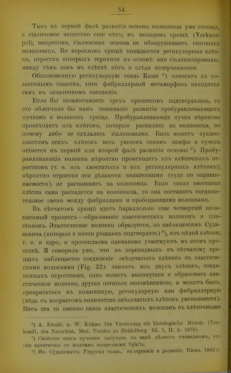 Такъ В7> первой фанѣ развитія основы волоконца уже готовы, а гіалиновое вещество еще нѣть; въ молодомъ хрящѣ (Ѵогкпог- реі), напротивъ, гіалиновая основа не обнаруяпщаетъ готовыхъ волоконецъ. Во взросломъ хрящѣ попадаются реалікулярныя клѣт- ки, отростки которыхъ теряются въ основѣ: они гіалпнизпрованы, меяіду тЬмъ какъ въ клѣткѣ нѣть и слѣда псчерченности. Обыкновенную ретикулярную ткань Кіоне *) относить къ ко- .іагеннымъ тканямъ, хотя фибриллярный метаморфозъ находится тамъ въ зачаточномъ состояніи. Если бы независимость трехъ процессовъ подтвердилась, то это облегчило бы намъ пониманіе развитія пробуравливающихъ пучковъ и волоконъ хряща. Пробуравливающіе пучки вѣроятно происходятъ изъ клѣтокъ, которыя распались на волоконца, но почему либо не сдѣлались гіалиновыми. Быть мояіетъ нуклео- эластинъ этихъ клѣтокъ весь унесенъ токомъ лимфы и пучеігь остается въ первой или второй фазѣ развитія основы -). Пробу- равливающія волокна вѣроятно происходягь изъ ьмѣточныхъ от- ростковъ (т. е. изъ хвостатыхъ и изъ ретикулярныхъ клѣтокъ); вѣроятно отростки эти дѣлаются колагеиными (судя по окраши- ваемости), не распавшись на волоконца. Если такая хвостатая к.іѣтка сама распадется на волоконца, то она составить соедини- тельное звено менаду фибриллами и прободающими волокнами. Въ сѣтчатомъ хрящѣ идетъ !тара.тлельно еще четвертый неза- висимый процессъ—образованіе эластическихъ волоконъ и пла- стинокъ. Э.тастическое волокно образуется, по наблюденіямъ Суда- кевича (которыя я почти рѣшаюсь подтвердить) ®), изъ цѣлой к.тѣтки, т. е. и ядро, и протоплазма одинаково участвуютъ въ этомъ про- цессѣ. Я говорилъ уже, что въ переходныхъ къ сѣтчатому хря- щахъ наблюдается соединеніе звѣздчатыхъ клѣтокъ съ эластиче- скими волокнами (Еі§. 22): значптіі изъ двухъ клѣтокъ, соеди- ненныхъ отростками, одна можетъ, вытянуться и образовать эла- стическое волокно, другая остаться неизмѣненною, а можетт. быть, превратиться въ колагенную, ретикулярную или фибріалярнуіо (вѣдь съ возрастомъ количество звѣздчатыхъ клѣтокъ уменьшается). Воть эта тч) именно связь эластическихъ волоконъ съ клЬтючными ) А. Р]\ѵа1(1. и. ^V. КііЬпс: І)іе Ѵеп1іішш{{ аіз ІіівЮІоківсЬе МсЬчіс (Ѵсг- ІіашП. (ІСВ Nа^ш'1п81;. Ыс(1. Ѵегсіиз /.и ПсііІсІЬеі'й И4. 1, Н. 6. 1876). “) Своіістно зтихъ ііучкопъ ішбухіт. іп> водѣ дѣ.ласп. очевиднымъ, что они идентичны ст. жолтым-ь веществомъ 8ріи’ы. •') Ив. Судакевичъ: Упругая ткані., ся строеніе и развитіе. Кіевъ. 1882 і.