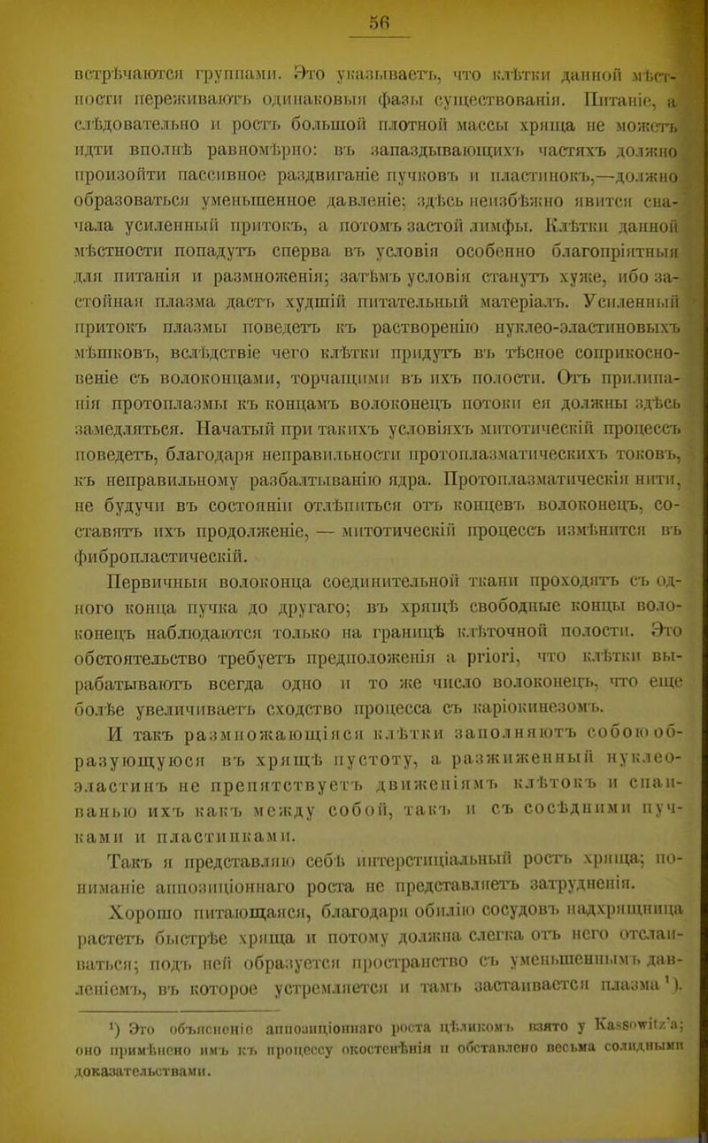 5в встрѣчаются группали. Вто указываегь, что клѣтки данной -мѣст- ности переживаіоть одинаковыя фазы существованія. Питаніе, а слѣдовательно и росгь большой плотной массы хряща не моя?етъ идти вполнѣ равномѣрно: вь запаздывающих'ь частяхъ долнсно произойти пассивное раздвиганіе пучковъ и пластинокъ,—должно образоваться уменьшенное давленіе; здѣсь неизбѣипю явится сна- чала усиленный притокъ, а потомъ заст'Ой лимфы. Клѣтки данной мѣстности попадуттэ сперва въ условія особенно благопріятныя для питанія и размноікенія; затѣмъ условія стануті> хуже, ибо за- стойная п.лазма дастт> худшій питательный матеріа.лъ. Усиленный притокъ плазмы поведетъ къ растворенію нуклео-эластнновыхъ мѣшковъ, вслѣдствіе чего к.лѣтки придутъ въ гЬсное соприкосно- веніе съ волоконцами, торчащими въ ихъ полости. Отъ прилипа- нія протоплазмы къ концамъ волоконецъ потоки ея должны здѣсь замедляться. Начатый при такихъ условіяхъ митотическій процессъ поведетъ, благодаря неправильности протоплаз.матическихъ токовъ, къ неправильному разба.лтываніго ядра. Протоп.лазматическія нити, не будучи въ состояніи отлѣпиться оть концевъ волоконецъ, со- ставятъ ихъ продо.лнленіе, — митотическій процессъ измѣнится въ фи бропластическій. Первичныя волоконца соединительной ткани проходить съ од- ного конца пучка до другаго; въ хрящѣ свободные концы воло- конецъ наблюдаются только на границѣ к.тііточноіі полости. Это обстоятельство требуетъ предположенііг а ргіогі, что клѣтки вы- рабатываютъ всегда одно и то же число волоконецъ, тго еще болѣе увеличиваеть сходство процесса съ каріокинезомъ. И такъ размножающіяся клѣтки заполняютъ собою об- разующуюся въ хряіцѣ пустоту, а разжияіенный нуклео- .з.іастинъ не препятствуетъ движеніямъ к.тѣтокъ и спаи- ванью ихъ какъ между собой, так'ь и съ сосѣдними пуч- ками и пластинками. Такъ я представляю себѣ интерстиціальныіі ростъ .хряща; по- ниманіе аппозиціоннаго роста не представляетъ затрудненія. Хорошо питающаяся, благодаря обилікі сосудовъ надхрящница растетъ быстрѣе хряща и потому должна слегка отъ него отпаи- ваться; подъ пей образуется пространство съ уменьшеннымъ дав- леніемъ, въ которое устремляется и тамъ застаивается плазма’). *) Это объясненіе аппоаіщіошкіго роста цѣликомъ нзято у Казбом’ііяа; оно п])имѣнено ямъ къ процессу окостенѣнія и обстаплено весьма солидными доказательствами.