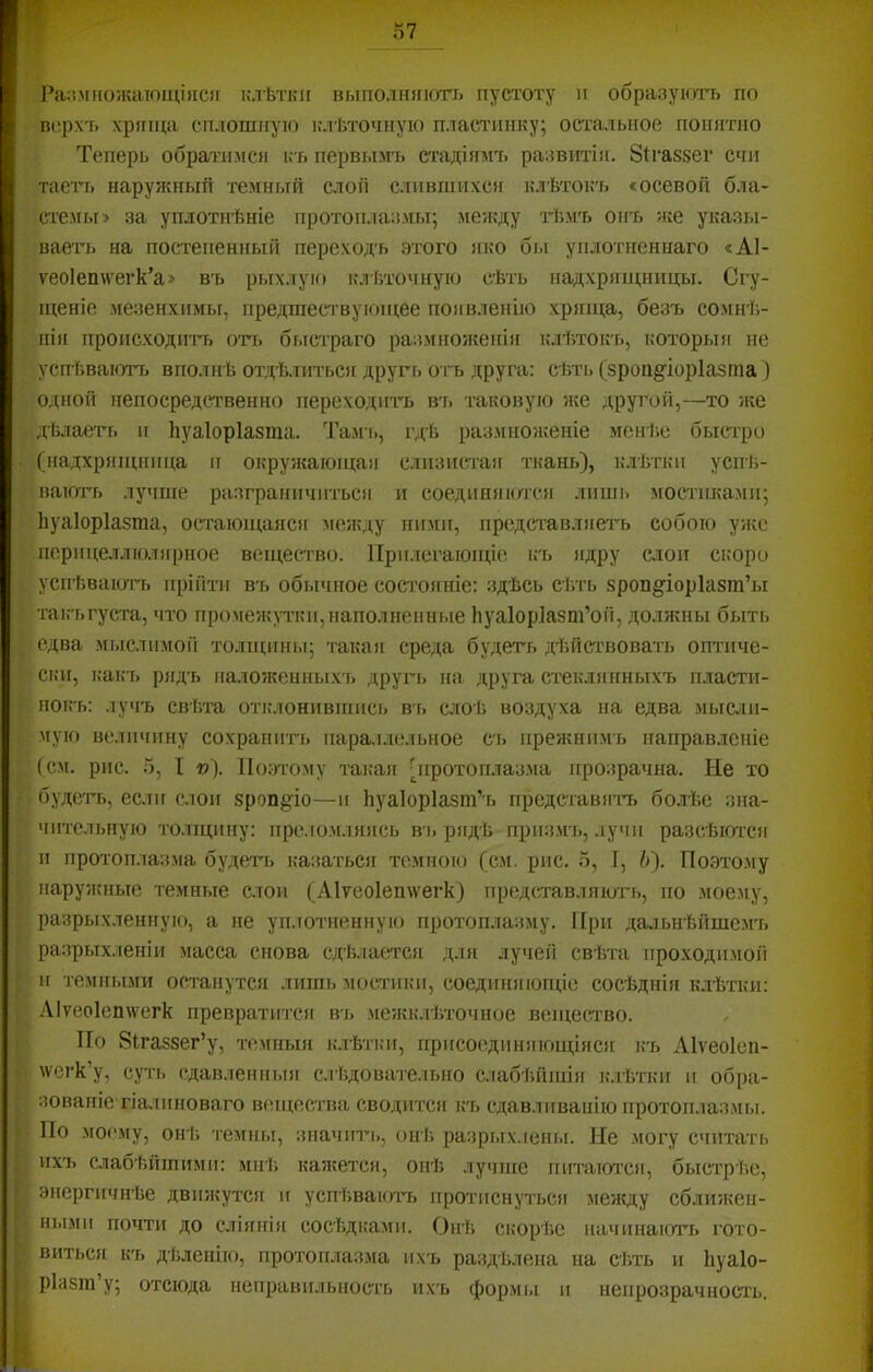 Ріі:!.мно:кающі(ісіі і.’Лѣтки выполшпогь пустоту и образуіоть по ш'рх'ь хрпіца сплошную клѣточную пласлтшку; остальное пошітно Теперь обратимся і; ь первымъ стадіямъ развитіи. 8{газ8ег счи тасгь наружный темный слой слившихся клѣтокъ «осевой бла- стемы> за уплотнѣніе протоплазмы; ме;кду гЬмъ онъ же указы- вает!. на постепенный переходъ этого яко бы уплотненнаго «А1- ѵео1еп\ѵегк’а> въ рі.іхлую клѣточнук! сѣть надхрящницы. Сгу- щеніе .мезенхимы, предшествующее появленію хряща, безъ сомнѣ- нія происходить о'гч. быстраго размножепіі! клѣток'ь, которыя ие успѣваютъ вполнѣ от.дѣ.тпться другъ отъ друга: сѣті. (зроіі§'іор1азта) Оіоюй непосредственно переходить въ таковую же другой,—то же дйлаеть и Ьуаіоріазта. Тамъ, гдѣ размноженіе менѣ.е быстро (иадхрящппца и окружающая слизистая ткань), к.тѣтки усігі;- вають лучше разграничиться и соедипякпся лишь мостиками; Ііуаіоріазша, остающаясіг между ними, представляетъ собою уяѵо перпцеллюлярное вечцество. Прилегающіе къ ядру алой сі;оро успѣваютъ прійти въ обычное состоігіііе: здѣсь сѣть зроп^іоріазт’ы таь-'ьгуста, что промежутки,наполнепні.іе Ьуаіоріазш’ой, должны быть едва мі.іслпмой толщпігы; такая среда будетъ дѣйствовать оптиче- ски, какъ р!гдъ паложенігы.хъ другъ па друга стеклянныхъ пласти- ноігь: .іучъ свѣта оті;лонмвишсі. въ слоѣ воздуха на едва мыат- мую величину сохранить пара.і.іе.іьное С'ь прежнимъ направленіе (см. рис. 5, I »). 1Іо;-)тому таі;ая ліротоп.лазма прозрачна. Не то будеть, ес.иг слон зроп^іо—и Ііуаіоріазт’ь представячч. бо.тѢе :ша- чптельпую толіцину: прс.іо.м.іяясь вь рядѣ прпз.мч., .іучіі разсѣются и протоплазма будеть казатьог темною (см. рис. о, I, І>). По.это.му нару/кные темные слои (Л1ѵео1еп\ѵегк) представляюгь, ио .мое.му, разрыхленігую, а не уп.іотненную протоплазму. При далыіѣйшс.мъ разрых-іеніи масса снова сдѣ.іаоп'ся д.ія лучей свѣта проходимой и ч-емиыми осч'анутся лини, мостики, соединяющіе сосѣднія клѣтки: .\Іѵео1еп\ѵегк превратится вч. .межк.гѣточное вещество. По 8Паззег’у, темныя ьмѣтки, прпсоедішяющіігся къ Аіѵеоіен- \ѵеі-к’у, суть сдавленні.ія с.іѣдоваче.іьно с.іабѣйші(г к.іѣтки и обра- зованіе гіа.іиноваго вещества сводите)! къ сдавливанію протоплаз.мы. По моі'.му, он іі темны, зпачіт., онѣ разрых.іеиы. Не могу считать ихч. слабѣйшими: мнѣ, кажется, опѣ лучше пич’аюч’оі, быстрѣе, энергичнѣе движутоі и успѣваючч. ііротиснучьоі .между сближен- НІ.ЬМИ ПОЧТ!! до СЛІ}Г!ГІ)! СОСѣД!:а.М!!. Онѣ С!>0рѣс ИаЧ!ІНа!ОТЬ гото- вит!.ся к'ь дѣленію, протоп.лазма !!хъ раздѣлена па сѣть и Ьуаіо- ріазш’у; отсюда неправ!ілышсть и.хъ формъ! і! неі!розрач!ЮСть.