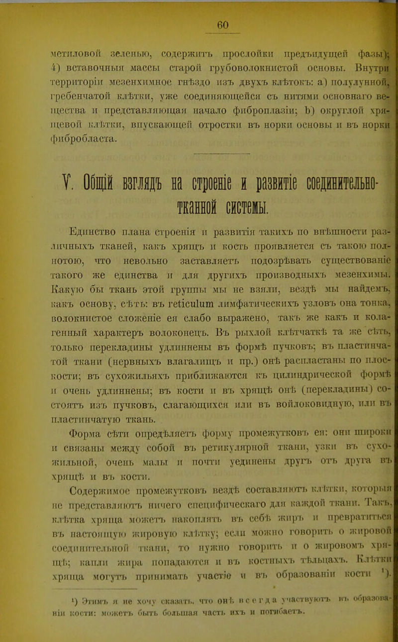 метиловой зеленью, содержигь прослойки предТ)Идущей фазы); 4) вставочныя массы старой грубоволокнистой основы. Внутри территоріи мезенхимное гнѣздо изъ двухъ клѣтокъ; аі по.іулуннон, гребенчатой клѣтки, уже соединяющейся съ нитями основнаго ве- щества и представляющая начало фиброплазіи; Ъ) округлой хря- щевой і.чтѣткн, впускаюиі;еіі отростки въ норки основы и въ норки (()пбробласта. Единство п.ііана С'гроеыія и развитія такихъ по внѣшности раз- .шчныхъ тканей, какъ хрящч. и кость проявляется съ такою пол- нотою, что невольно заставляегі. подозрѣвать существованіе такого же единства и для другихъ производныхъ мезенхимы. Какую бы ткань этой группы мы не взяли, вездѣ мы найдемъ, какъ основу, сѣть; въ гейсиішп лимфатически.хъ узловъ она тонка, волокнистое слоікеніе ея слабо выражено, такъ же какъ и кола- генный характеръ волоконецъ. Въ рі.іхлой к.тЬтчаткѣ та ;ке сѣть, только перекладины удлпииены въ формѣ пучковъ; вь пластинча- той ткани (нервныхъ влагалищъ и пр.) онѣ распластаны по плос- кости; въ сухожильяхъ приблп5каются къ цилиндрической формѣ и очень удлиннены; въ кости п въ хрящѣ онѣ (перекладины ) со- стоятъ изъ пучковъ, слагающихся или въ войлоковидную, или въ пластинчатую ткань. Ф>орма сѣти опредѣляет'ь форму иромеяѵр'ков'іі ея; они широки II связаны между собой вь ретикулярной ткани, узки въ сухо- жильной, очень .малы и почти уединены другч» оть друга вт. хрящѣ и в'ь кости. Содержимое промежутковъ вездѣ составляюттэ кл ѣтки, которыя не представ.!яючъ ничего специфическаго для каждой ткани. Іакъ, клѣтка хряща можегі> накоплять въ ссбѣ ;кнрі> и превратиться въ настоящукі жировую клѣтку; если можно говорить о жировой соедіиіитслыіой ткани, то нужно говорить и о жировомъ хря- щі'.; капли жира иопадакѵгся и въ костныхъ гѣльцахт». Клѣтки хряща могулъ принимать участіе и вь образованіи кости ). ^) Уті»№ я не хочу сказать, что онѣ нсегда участпуютъ іп. оГ)|)пзона- ніи кости: можотт, быть большая часть ихъ и погибаетъ.