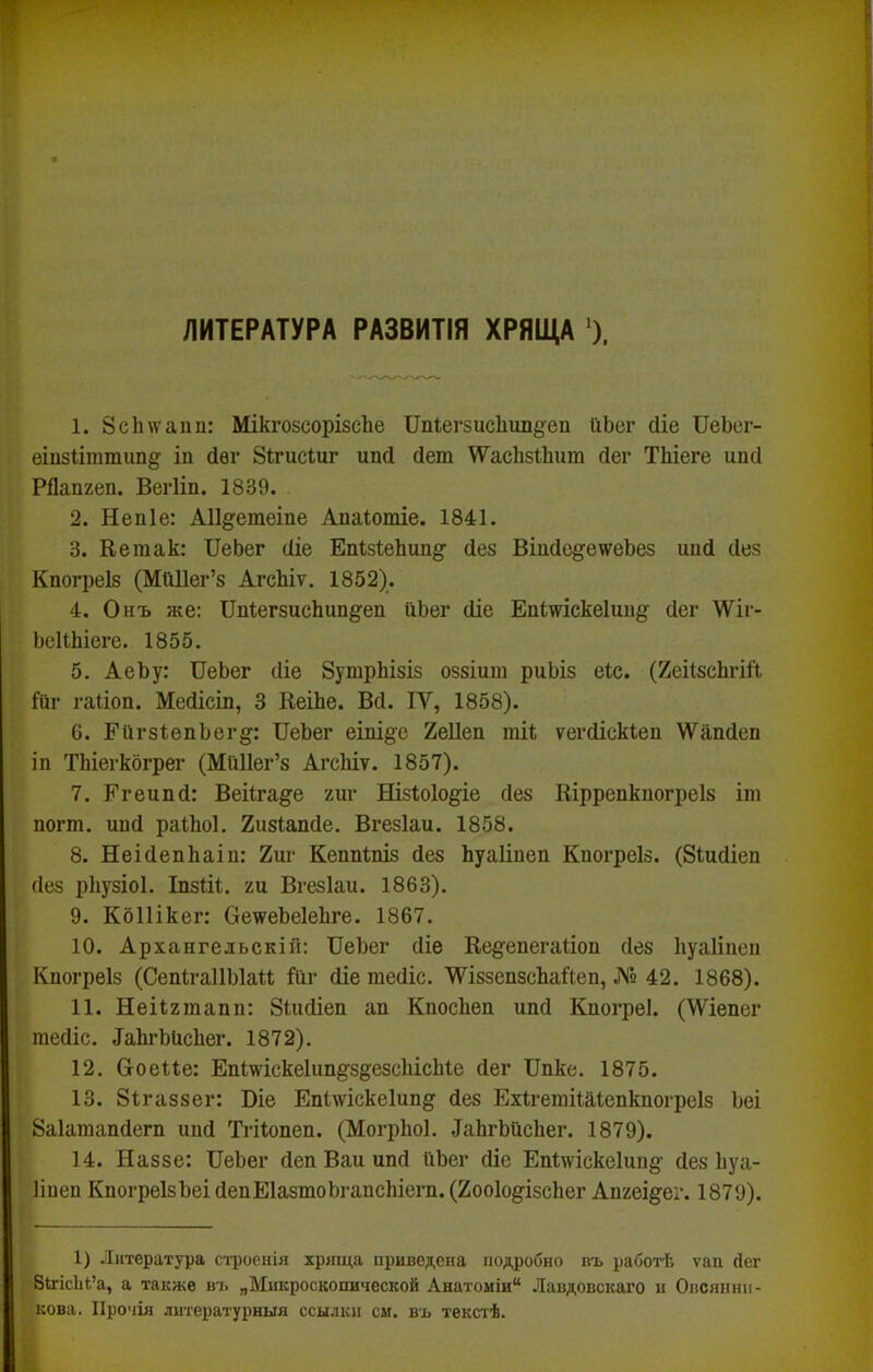 ■г* ЛИТЕРАТУРА РАЗВИТІЯ ХРЯЩА *). 1. 8с1иѵаип: МікгозсорізсЬе ПпІегзисЬипдеп ІхЬег (ііе ІІеЪег- еіп8Ііттиіі§: іп йѳг Зігисіиг ипсі сіет \Ѵас1і$1;Ьит йег ТЬіеге ипсі РОапгеп. Вегііп. 1839. 2. Непіе: АІІ^етеіпе Апаіотіе. 1841. 3. Кегаак: ПеЬег сііе ЕаІзІеЬип^' (іез ВіисІе^еѵеЬез иий сівз Кпогреіз (МШІег’з АгсЬіѵ. 1852). 4. Онъ же: Пп1;егзисЬип§:еп ИЬег сііе Епішскеішід- йег ДѴіг- ЬсиЬіеге. 1855. 5. АеЬу: ІТеЬег йіе ЗушрЬізіз оззіит риЬіз еіс. (йеіІзсЬгіі’і 1(11' гаііоп. Мейісіп, 3 КеіЬе. Вй. IV, 1858). 6. ЕіігзІепЬег^: ПеЬег еіш§:е 2е11еп тіі ѵегйіскіеи \Ѵапйеп іп ТЬіеі'кбгрег (МЫІег’з АгсЬіт. 1857). 7. Егеипй: Веіігаё^е /иг Нізіоіо^^е йез Ніррепкпогреіз іт погт. ипй раіЬоІ. Хизіапйе. Вгезіаи. 1858. 8. НеійепЬаіп: 2иг Кеппіпіз йез Ьуаііпеп Кпогреіз. (ВШйіеп йез рііузіоі. Іпзііі. /и Вгезіаи. 1863). 9. КбШкег: ОеѵеЬеІеЬге. 1867. 10. Архангельскій: ПеЬег йіе Ке§;епегаІіоп йез Ііуаііпеп Кпогреіз (СепІгаІІЫаи йг йіе тейіс. ‘ѴѴіззепзсЬайеп, № 42. 1868). 11. Неіі/тапп; 8шйіеп ап КпосЬеп ипй Кпогреі. (\Ѵіепег гаейіс. ^аЬгЫ^сЬег. 1872). 12. Ооеие: ЕпІшіскеІипё'здезсЬісЫе йег Ппке. 1875. 13. 8ігаззег: Віе Епііѵіскеіип^ йез Ехігешіиіепкпогреіз Ьеі 8а1апіапйегп ипй Ті'ііопеп. (МогрЬоІ. ^аЬгЬисЬег. 1879). 14. Наззе: ПеЬег йеп Ваи ипй ііЬег йіе ЕпІ\ѵіске1ип§- йез Ііуа- ііпеп КпогреІзЬеі йепЕІазшоЬгапсЬіегп. (2оо1о^ізс1іег Ап/еіё'ег. 1879). I 1) Литература строенія хряща приведена подробно въ работѣ ѵан йег ВігісЫ’а, а также вт. „Микроскопической Анатоміи“ Лавдовскаго н Онсяннн- , нова. Прочія литературныя ссылки см. въ текстѣ.