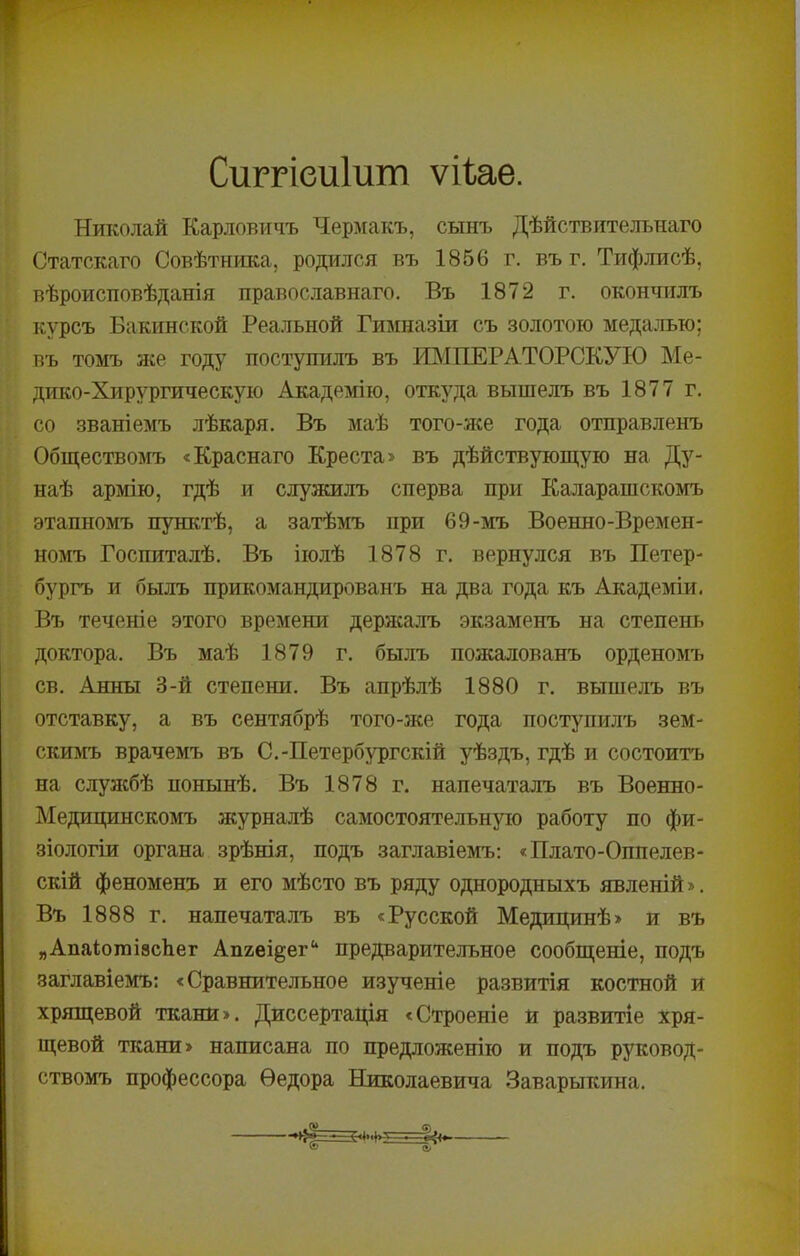 Сиггіеиіит ѵііаѳ. Николай Карловичъ Чермакъ, сынъ Дѣйствительнаго Статскаго Совѣтника, родился въ 1856 г. въ г. Тифлисѣ, вѣроисповѣданія православнаго. Въ 1872 г. окончилъ курсъ Бакинской Реа.лъной Гимназіи съ золотою медалью; въ томъ же году поступилъ въ ИМПЕРАТОРСКУЮ Ме- дико-Хирургическую Академію, откуда вышелъ въ 1877 г. со званіемъ лѣкаря. Въ маѣ того-лсе года отправленъ Обществомъ «Краснаго Креста> въ дѣйствующую на Ду- наѣ армію, гдѣ и слулеилъ сперва при Каларашскомъ этапномъ пунктѣ, а затѣмъ при 69-мъ Военно-Времен- номъ Госпиталѣ. Въ іюлѣ 1878 г. вернулся въ Петер- бургъ и былъ прикомандированъ на два года къ Академіи. Въ теченіе этого времени дерлса.лъ экзаменъ на степень доктора. Въ маѣ 1879 г. былъ пожалованъ орденомъ СВ, Анны 3-й степени. Въ апрѣлѣ 1880 г. вышелъ въ отставку, а въ сентябрѣ того-же года поступилъ зем- скимъ врачемъ въ С.-Петербургскій уѣздъ, гдѣ и состоитъ на слулсбѣ понынѣ. Въ 1878 г. напечаталъ въ Военно- Медицинскомъ журналѣ самостоятельную работу по фи- зіологіи органа зрѣнія, подъ заглавіемъ: «Плато-Оппелев- скій феноменъ и его мѣсто въ ряду однородныхъ явленій». Въ 1888 г. напечаталъ въ «Русской Медицинѣ» и въ „АпаіошівсЬег Апяві^ег** предварительное сообщеніе, подъ заглавіемъ; «Сравнительное изученіе развитія костной и хрящевой ткани». Диссертація «Строеніе и развитіе хря- щевой ткани» написана по предложенію и подъ руковод- ствомъ профессора Ѳедора Николаевича Заварыкина,