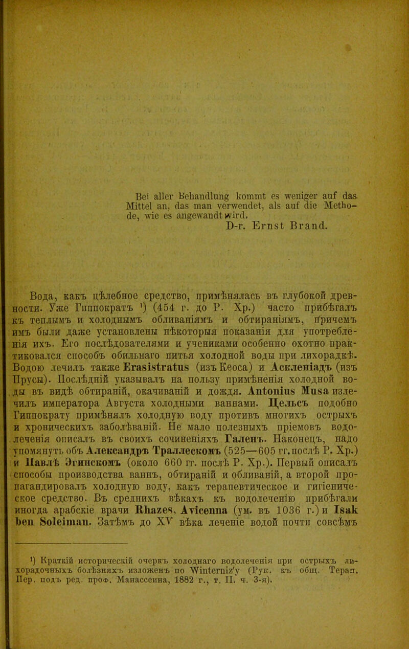 Веі аііег Вепатніішід котші; ез ■ѵѵепісег аиГ сіаз. МіМеІ ап, сіаз тап ѵепѵепсіеі, аіз аиГ аіе МеіЬо- йе, \ѵіе ез апр\ѵапс11; тгй. Б-г. Егіізі, Вгапгі. Вода, какъ цѣлебное средство, примѣнялась въ глубокой древ- ности. Уже Гиппократъ ') (454 г. до Р. Хр.) часто прибѣгалъ къ теплымъ и холоднымъ обливаніямъ и обтираніямъ, причемъ имъ были даже установлены пѣкоторыя показанія для употребле- нія ихъ. Его послѣдователями и учениками особенно охотно прак- тиковался способъ обильнаго питья холодной воды при лихорадкѣ. Водою лечилъ также Ега8І8Ігаіи8 (изъ Кеоса) и Асклепіадъ (изъ Прусы). Послѣдній указывалъ на пользу примѣненія холодной во- ды въ видѣ обтираній, окачиваній и дождя. Апіопіиз Ми§а изле- чилъ императора Августа холодными ванвами. Цельсъ подобно Гиппократу примѣнялъ холодную воду противъ многихъ острыхъ и хроническихъ заболѣваній. Не мало полезныхъ пріемовъ водо- леченія онисалъ въ своихъ сочиненіяхъ Галепъ. Наконецъ, надо упомянуть объ Александра Траллесконъ (525—605 гг.послѣ Р. Хр.) и Навлѣ Эгинскомъ (около 660 гг. послѣ Р. Хр.). Первый описалъ способы производства вапнъ, обтираній и обливаній, а второй про- пагандировалъ холодную воду, какъ терапевтическое и гигиениче- ское средство. Въ срелнихъ вѣкахъ къ водолеченію прибѣгали иногда арабскіе врачи КНагеч, Атісѳппа (ум. въ 1036 г.) и Івак Ъен 8о1еітап. Затѣмъ до XV вѣка леченіе водой почти совсѣмъ !) Краткій историческій очеркъ холоднаго водолеченія ири острыхъ лм- хорадочныхъ болѣзняхі, изложенъ по Ѵ7іпІетІ2,у (Рук. къ общ. Терап. Пер. подъ ред. про*. Манассеііна, 1882 г., т. II. ч. 3-я).