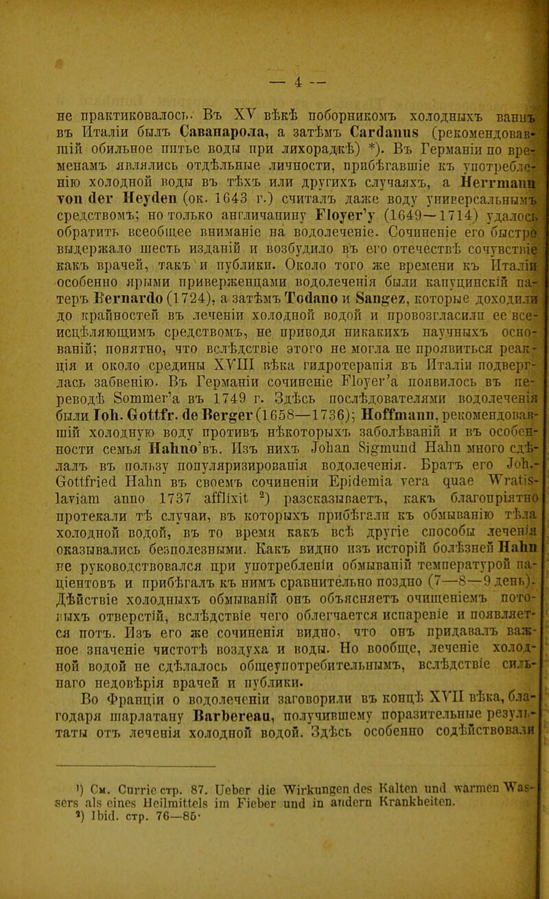 не практиковалось- Въ XV вѣкѣ поборпикомъ холодныхъ вани въ йталіи былъ Савапарола, а затѣмъ Сагсіаішя (рекомендовав пііп обильное нптье воды при лихорадкѣ) *). Въ Германіи по вре менамъ являлись отдѣльные личности, прибѣгавшіе къ употребл? нію холодной воды въ тѣхъ или другихъ случаяхъ, а Негттапп топ йег Неуйеп (ок. 1643 г.) считалъ даяіе воду универсальным средствомъ; но только англичанину Поуег'у (1649—1714) удалось обратить всеобщее вниманіе на водолеченіе. Сочиненіе его быстра выдержало шесть изданій и возбудило въ его отечествѣ сочувствіе| какъ врачей, такъ и публики. Около того же времени къ Пталіи особенно ярыми приверженцами водолеченія были капуцинскій па- теръ ВегпагДо (1724), а затѣмъ ТоДапо и 8ап§ег, которые доходили до крайностей въ леченіи холодной водой и провозгласили ее все? исцѣляющимъ средствомъ, не приводя никакихъ паучпыхъ осно- ваній; понятно, что вслѣдствіе этого не могла не проявиться реак- ція и около средины XVIII вѣка гидроте.рапія въ Италіи подверг- лась забвенію. Въ Германіи сочиненіе Поуег'а появилось въ пе- реводѣ 8оттег'а въ 1749 г. Здѣсь последователями водолеченія были Топ. (хоШт. йе Вег&ег(1658—1736); НоіГташі. рекомепдовав- шій холодную воду противъ нѣкоторыхъ заболѣваній и въ особен- ности семья НаЬпо'въ. Изъ нихъ ДоЪап Ві^тшпі Наіт много сдѣ- лалъ въ пользу популяризированія водолеченія. Братъ его Лоік- воММесІ Наііп въ своемъ сочиненіи Ерійетіа ѵега диае ТГгаііз- Іатіапі аппо 1737 аШіхіі 2) разсказываетъ, какъ благопріятпо протекали тѣ случаи, въ которыхъ прибѣгалн къ обмыванію тѣла холодной водой, въ то время какъ всѣ другіе способы леченія оказывались безполезными. Какъ видно изъ исторій болѣзней Наіш не руководствовался при употреблепіи обмывапій температурой па- ціентовъ и прибѣгалъ къ нимъ сравнительно поздно (7—8—9 день)- Дѣйствіе холодныхъ обмываній онъ объясняетъ очищеніемъ пото- лыхъ отверстій, вслѣдствіе чего облегчается испаревіе и появляет- ся потъ. Изъ его же сочиненія видно, что онъ придавалъ важ- ное зпаченіе чистотѣ воздуха и воды. Но вообще, леченіе холод- ной водой не сдѣлалось общеунотребительнымъ, вслѣдствіе си.-ь- наго педовѣрія врачей и публики. Во Франціи о водолеченіи заговорили въ концѣ XVII вѣка, бла- годаря шарлатану ВягЬегеаа, получившему поразительные резуль- таты отъ леченія холодной водой. Здѣсь особенно содѣйствовали ') См. Сиггіс стр. 87. ІТеЪсг сііе \Ѵігкшідеп Лез КаКеп ипЛ кагтеп ѴГаз- ЗСГ8 аіз еіпез НеіІтіМеІз іт ГісЬег ип<і іп апйегп КгапкЬеііеп. ») ІЬИ. стр. 76—85-