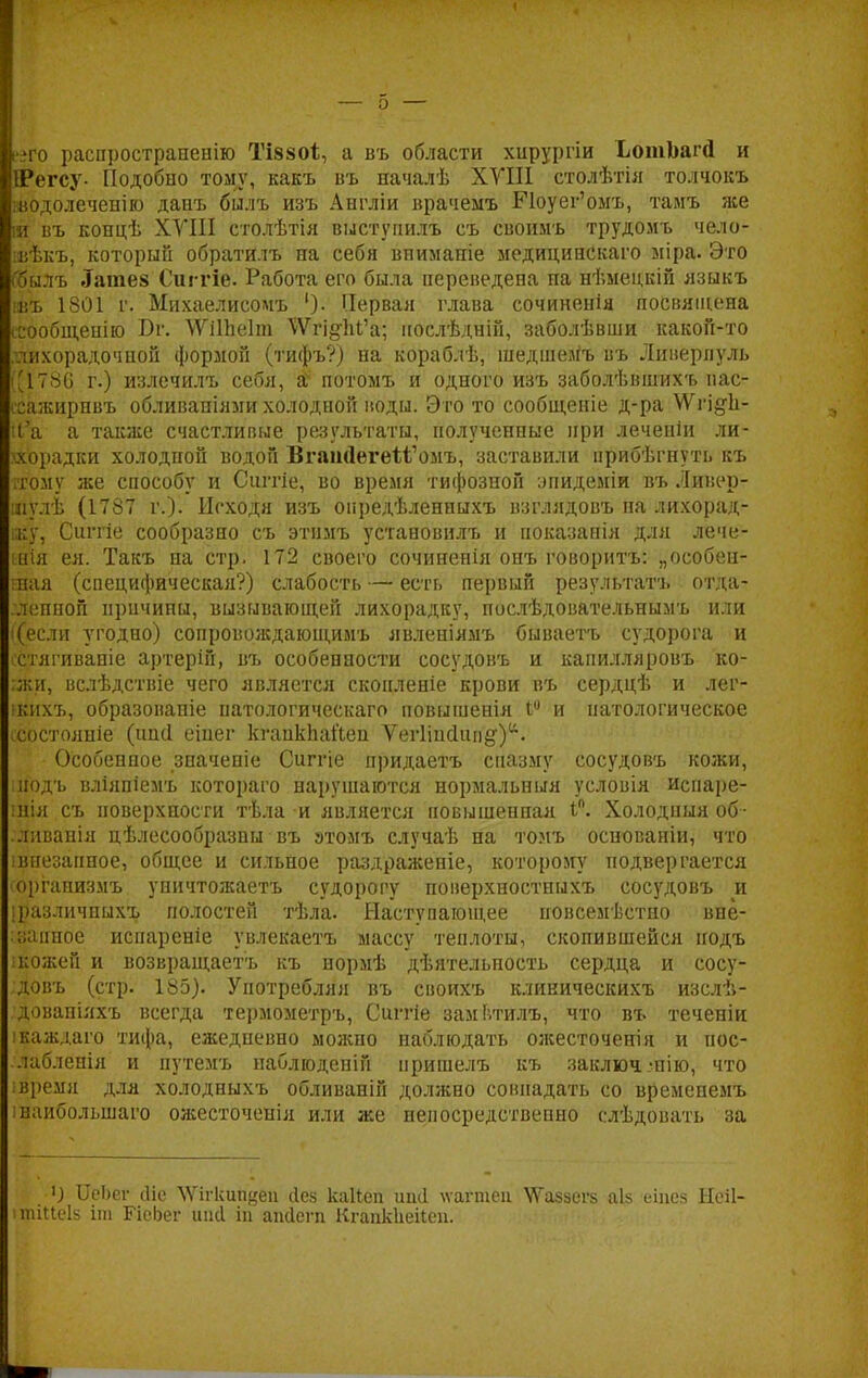 его распространению ТІ880І, а въ области хирургіи ЬотЬагй и ПРегсу- Подобно тому, какъ въ началѣ XVIII столѣтія толчокъ шодолеченію данъ билъ изъ Англіи врачемъ БЧоуег'омъ, тамъ же ія въ концѣ XVIII столѣтія выстуиилъ съ своимъ трудомъ чело- ввѣкъ, который обратилъ па себя внимапіе медициискаго міра. Это ('билъ .Татев Сиггіе. Работа его была переведена на нѣмецкій языкъ нвъ 1801 г. Михаелисомъ ')• Первая глава сочиненія посвящена ссообщенію Бг. \ѴіШе1т ^ѴгідѣГа; нослѣдній, заболѣвши какой-то лихорадочной формой (тифъ?) на кораблѣ, шедшемъ въ Ливерпуль '1786 г.) излечилъ себя, аѵ потомъ и одного изъ заболѣвшихъ пас- ссажирнвъ обливапіями холодной воды. Это то сообщеніе д-ра ѴѴгі^Іі- ІЬ*а а также счастливые результаты, полученные при леченіи ли- гііюрадки холодной водой ВгапйегеМ'омъ, заставили прибѣгнуть къ ітому же способу и Сштіе, во время тифозной эпидеміи въ Ливер- рйУлѣ (1787 г.). Исходя изъ опредѣленныхъ взглядовъ па лихорад- ку, Сштіе сообразно съ этіімъ установилъ и показанія для лече- ния ея. Такъ на стр. 172 своего сочинепія опъ гоиоритъ: „особен- шая (специфическая?) слабость — есть первый результата отда- .лспной причины, вызывающей лихорадку, послѣдовательнымъ или ((если угодно) сопровождающимъ явленіямъ бываетъ судорога и сстягивапіе артерій, въ особенности сосудовъ и капилляровъ ко- :жи, вслѣдствіе чего является сконленіе крови въ сердцѣ и лег- кнхъ, образованіе патологическаго повышенія 1° и патологическое ссостояніе (ішсі еіпег кгапкііайеп Ѵегііпсіші§•)•. Особенное значепіе Сиггіе придаетъ спазму сосудовъ кожи, подъ вліяпіемъ котораго нарушаются нормальныя условія испаре- шія съ поверхности тѣла и является повышенная іп. Холодный об- ливанія цѣлесообразпы въ этомъ случаѣ на томъ основаніи, что • внезапное, общее и сильное раздраженіе, которому подвергается оргапизмъ уничтожаетъ судорогу поверхностныхъ сосудовъ и [^азличныхъ полостей тѣла. Наступающее повсеместно внё- ;;;ишое испареніе увлекаетъ массу теплоты, скопившейся подъ : кожей и возвращаетъ къ нормѣ дѣятельность сердца и сосу- довъ (стр. 185). Употребляя въ своихъ кликическихъ изслѣ- довапіяхъ всегда термометръ, Сиггіе заміѵгилъ, что въ теченіи ікаждаго тифа, ежедневно можно наблюдать ожесточенія и пос- /лаблепія и путемъ наблгоденій пришелъ къ заключ.-нію, что ;время для холодныхъ обливаній должно совпадать со временемъ інаибольшаго ожесточенія или же непосредственно слѣдовать за О ЦеЬег сііе \Ѵігкип<$еи сіеа каііеп иші ѵѵагтеп \\Газ8СГ8 аіз еіпез Неіі ішіисіз іга БЧеЬег шій іп апсіегп Кгапкііеііеп.