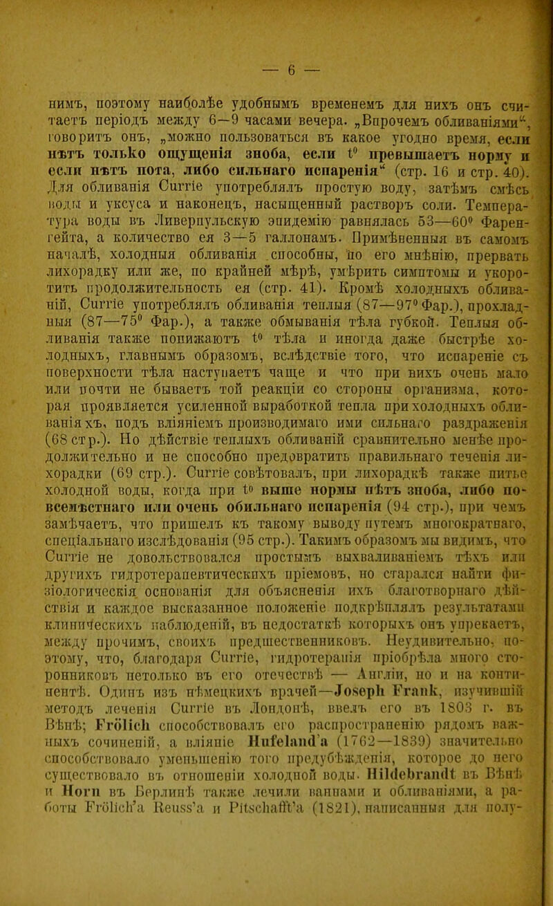 нимъ, поэтому наиболѣе удобнымъ временемъ для нихъ онъ счи- таетъ періодъ между 6—9 часами вечера. „Впрочемъ обливаніями, говорить онъ, „можно пользоваться въ какое угодно время, если нѣтъ только ощущенія зноба, если 1° превышаетъ норму я если н-втъ пота, либо сильнаго испаренія (стр.16 и стр. 40). Для обливанія Сштіе употреблялъ простую воду, затѣмъ смѣсъ поди и уксуса и наконецъ, насыщенний растворъ соли. Темпера- тура воды въ Ливерпульскую эпидемію равнялась 53—60° Фарен- гейта, а количество ея 3—5 галлонамъ. Примѣвенпыя въ самомъ началѣ, холодныя обливанія способны, Но его мнѣнію, прервать лихорадку или же, по крайней мѣрѣ, умѣрить симптомы и укоро- тить продолжительность ея (стр. 41). Кромѣ холодныхъ облнва- пій, Сиггіе употреблялъ обливанія теплыя (87—97° Фар.), прохлад- ный (87—75° Фар.), а также обмыванія тѣла губкой. Теплыя об- ливаиія также попижаютъ і° тѣла и иногда даже быстрѣе хо- лодныхъ, главнымъ образомъ, вслѣдствіе того, что испареніе съ поверхности тѣла настуііаетъ чаще и что при нихъ очень мало или почти не бываетъ той реакціи со стороны организма, кото- рая проявляется усиленной выработкой тепла при холодныхъ оо.іи- ваніяхъ, подъ вліяніемъ производимая ими сильнаго раздраженія (68 стр.). Но дѣйствіе теплыхъ обливаній сравнительно менѣе про- должительно и не способно предовратить правильнаго течепія ли- хорадки (69 стр.). Сштіе совѣтовалъ, при лихорадкѣ также питье холодной воды, когда нри і» выше нормы пѣтъ зноба, либо по- всеиѣстнаго или очень обильнаго испареиія (94 стр.), при чемъ замѣчаетъ, что пришелъ къ такому выводу путемъ мпогократваго. спеціальнаго изслѣдованія (95 стр.). Такимъ образомъ мы видимъ, что Сиггіе не довольствовался простымъ выхваливаніемъ тѣхъ или другихъ гидротерапевтическпхъ нріемовъ, но старался найти фи- зіологическія оснонаиія для объясненія ихъ благотпорнаго дѣй- ствія и каждое высказанное положеніе иодкрѣплялъ результатами клипическихъ паблюденій, въ недостаткѣ которыхъ онъ упрекаетъ, между прочимъ, своихъ предшественниковъ. Неудивительно, по- этому, что, благодаря Сштіе, гидротеранія пріобрѣла много сто- ронниковъ петолько въ его отечествѣ — Англіи, но и на конти- нентѣ. Одипъ изъ нѣмецкихъ врачей—«ГозерЬ Ргапк, изучиишін методъ леченія Сиггіе въ Лондонѣ, ввелъ его въ 1803 г. въ Вѣнѣ; Ггоііси способствовалъ его распространен^ рядомъ важ- ныхъ сочинепій, а вліяпіе НпіЫапиа (1762—1839) значителі.по способствовало умепьшенію того предубѣждепія, которое до него существовало въ отношевіи холодной воды. НіЫеЬгашІІ въ Вѣнѣ и Ноги въ Берлинѣ также лечили ваппами и облипаніями, а ра- боты БтбИсЬ'а Кеизз'а и РіІксІіаЙѴа (1821). паписапныя для иолу-