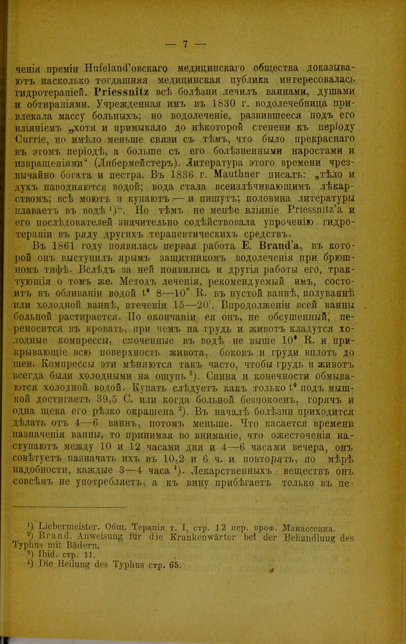 ченія преміи НиіеІапсГовскаго медицинскаго общества доказыва- ют^ насколько тогдашняя медицинская публика интересовалась гидротераиіеп. Ргіеззпііг всѣ болѣзни лечилъ ваннами, душами и обтираніями. Учрежденная имъ въ 1830 г. водолечебница при- влекала массу больныхъ; но водолеченіе, развившееся подъ его вліяніемъ „хотя и примыкало до нѣкоторой степени къ періоду Сиггіе, но имѣло, меньше связи съ тѣмъ, что было прекраснаго въ этомъ періодѣ, а больше съ его болѣзненными наростами и извращеніями (Либермейстеръ). Литература этого времени чрез- вычайно богата и пестра. Въ 1836 г. МаігШпег писалъ: „тѣло и духъ наводняются водой; вода стала всеизлѣчивающимъ лѣкар- ствомъ; всѣ моютъ и купаютъ — и пишутъ; половина литературы плаваетъ въ водѣ Но тѣмъ не менѣе вліяніе Ргіез8ш1г'а и его послѣдователей значительно содѣйствовала упроченію гидро- терапіи въ ряду другихъ терапевтическихъ средствъ. Въ 1861 году появилась первая работа Е. ВгашГа, въ кото- рой онъ выступилъ ярымъ защитникомъ водолеченія при брюш- номъ тифѣ. Вслѣдъ за ней появились и другія работы его, трак- тующія о томъ же. Методъ леченія, рекомендуемый имъ, состо- итъ въ обливаніи водой I' 8—10° К. въ пустой ваннѣ, полуваннѣ или холодной ваннѣ, втеченіи 15—20'. Впродолженіи всей ванны больной растирается. По окончаніи ея онъ, не обсушенный; пе- реносится въ кровать, при чемъ на грудь и животъ кладутся хо- лодные компрессы, смоченные въ водѣ не выше 10' К. и при- крывающее всю поверхность живота, боковъ и груди вплоть до шеи. Компрессы эти мѣняются такъ часто, чтобы грудь и животъ всегда были холодными на ощупь 2). Спина и конечности обмыва- ются холодной водой. Купать слѣдуетъ какъ только і* подъ мыш- кой достигаетъ 39,5 С. или когда больной безнокоенъ, горячъ и одна щека его рѣзко окрашена 3). Въ началѣ болѣзни приходится дѣлать отъ 4—6 ваннъ, потомъ меньше. Что касается времени назначенія ванны, то принимая во вниманіе, что ожесточенія на- стунаютъ между 10 и 12 часами дня и 4—6 часами вечера, онъ совѣтуетъ назначать ихъ въ 10,2 и 6 ч. и повторять, по мѣрѣ надобности, каждые 3—4 часа 4). Лекарствепныхъ веществъ онъ совсѣмъ не употребляетъ, а къ вину прибѣгаетъ только въ пе- ') ЬіеЬегтеізіег. Общ. Терапія т. I, стр. 12 пер. про*. Манассеина. 2) Вгапсі. Атѵсізипц Ш- сііс Кгапкеп\ѵйгісг Ьсі сіег ВеІіажПиие йеч Турішз тіЬ Васіегп. 3) Шсі. стр. 11. ') Ш Неіішід сіек ТурЬиз стр. 65. I