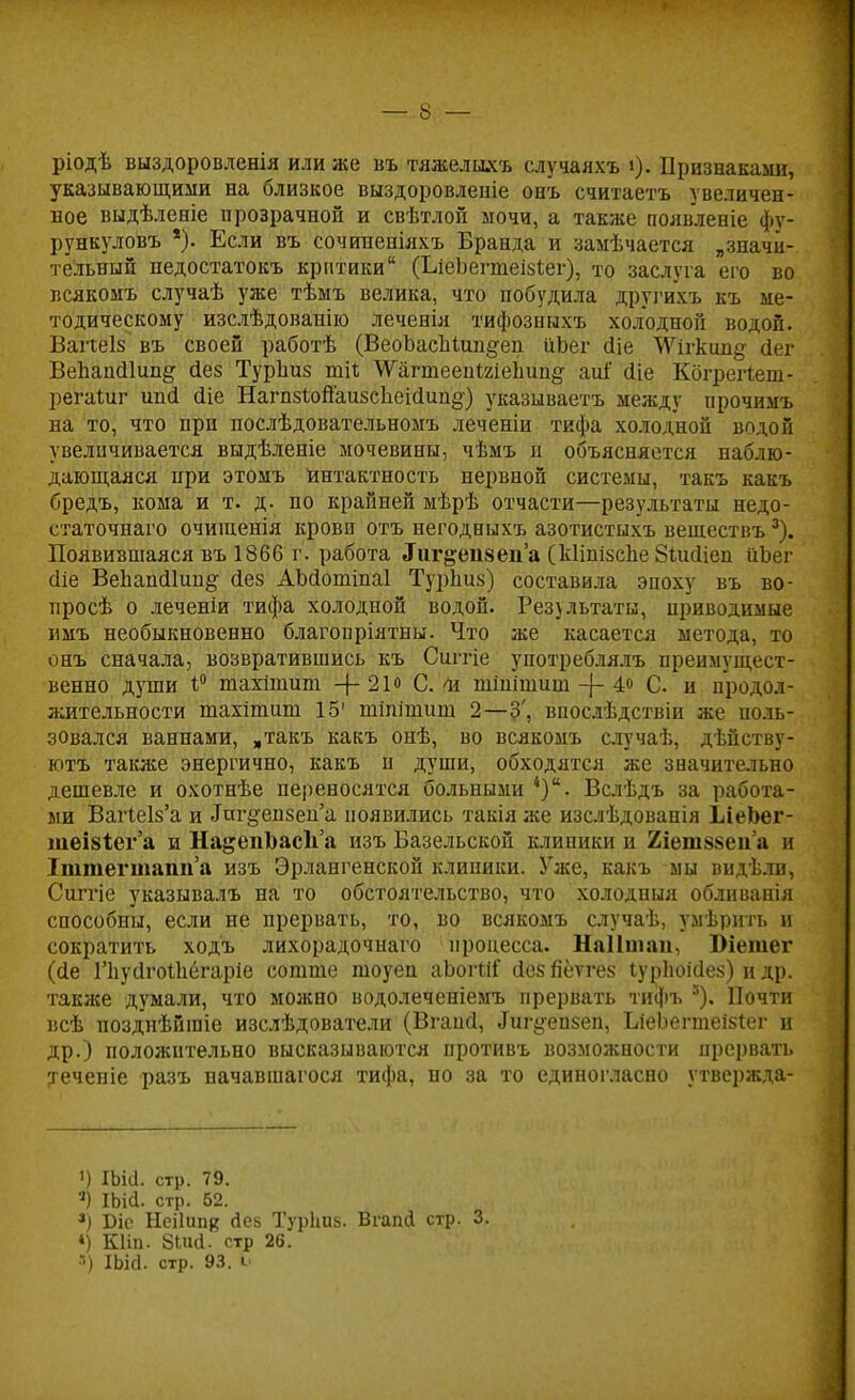 ріодѣ выздоровденія или же въ тяжелыхъ случаяхъ і). Признаками, указывающими на близкое выздоровлепіе онъ считаетъ увеличен- ное выдѣленіе прозрачной и свѣтлой мочи, а также появление фу- рункуловъ *). Если въ сочиненіяхъ Бранда и замѣчается „значи- тельный недостатокъ критики (ЬіеЪеппеізіег), то заслуга его во всякомъ случаѣ уже тѣмъ велика, что побудила другихъ къ ме- тодическому изслѣдованію леченія тифозныхъ холодной водой. Вапеіз въ своей работѣ (ВеоЪасМші^еп ііЬег йіе \Ѵігкіш# сіег ВеЪапсІІип^ сіез Турііиз ші<; ТГагтееиШеЬип§- аиі йіе Кбгрегіеш- регаіиг ипгі. (Не Нагп5іоЙаизсЪеіо1іш§') указываетъ между прочимъ на то, что при послѣдовательномъ леченіи тифа холодной водой увеличивается выдѣленіе мочевины, чѣмъ п объясняется наблю- дающаяся при этомъ Интактность нервной системы, такъ какъ бредъ, кома и т. д. по крайней мѣрѣ отчасти—результаты недо- статочная очишенія кровп отъ негодныхъ азотистыхъ вешествъ 3). Появившаяся въ 1866 г. работа «Гигдепвеп'а (кІіпізсЪе ЗіисЦеи ііЬег сііе ВеЬапйІип^ сіез АЪйотіпаІ Турниз) составила эпоху въ во- просѣ о леченіи тифа холодной водой. Рез}льтаты, приводимые имъ необыкновенно благоиріятны. Что же касается метода, то онъ сначала, возвратившись къ Сштіе употреблялъ преимущест- венно души і° тахішит 4-21° Си шіпішиш -{- 4о С. и продол- жительности тахітиш 15' шіпішиш 2—3', впосдѣдствіи же поль- зовался ваннами, „такъ какъ онѣ, во всякомъ случаѣ, дѣйству- ютъ также энергично, какъ п души, обходятся же значительно дешевле и охотнѣе переносятся больными *). Вслѣдъ за работа- ми ВагІе1з'а и Дш'§-епзеи'а появились такія же изслѣдованія ІіеЬег- теІ8іег'а и НадепЬасІіа изъ Базельской клиники и 2іет88еп'а и Іштегтатіа изъ Эрлангенской клиники. Уже, какъ мы видѣли, Сшгіе указывалъ на то обстоятельство, что холодныя обливанія способны, если не прервать, то, во всякомъ случаѣ, умѣрить и сократить ходъ лихорадочнаго процесса. Наіішап, Юіетег (сіе Гнусігоіііегаріе сотте тоуен аЪогМГ йез петгез іурЬоШез) и др. также думали, что можно водолеченіемъ прервать тифъ 5). Почти всѣ позднѣйгаіе изслѣдователи (Вгаий, ^г^еизеп, ЬіеЬегтеізіег и др.) положительно высказываются противъ возможности прервать теченіе разъ начавшагося тифа, но за то единогласно утвержда- <) ІЬіа. стр. 79. *) Шсі. стр. 62. *) Біс Неііипк йек Турішз. Вгапй стр. 3. *) Кііп. 8Шс1. стр 26. •') Шсі. стр. 93. С