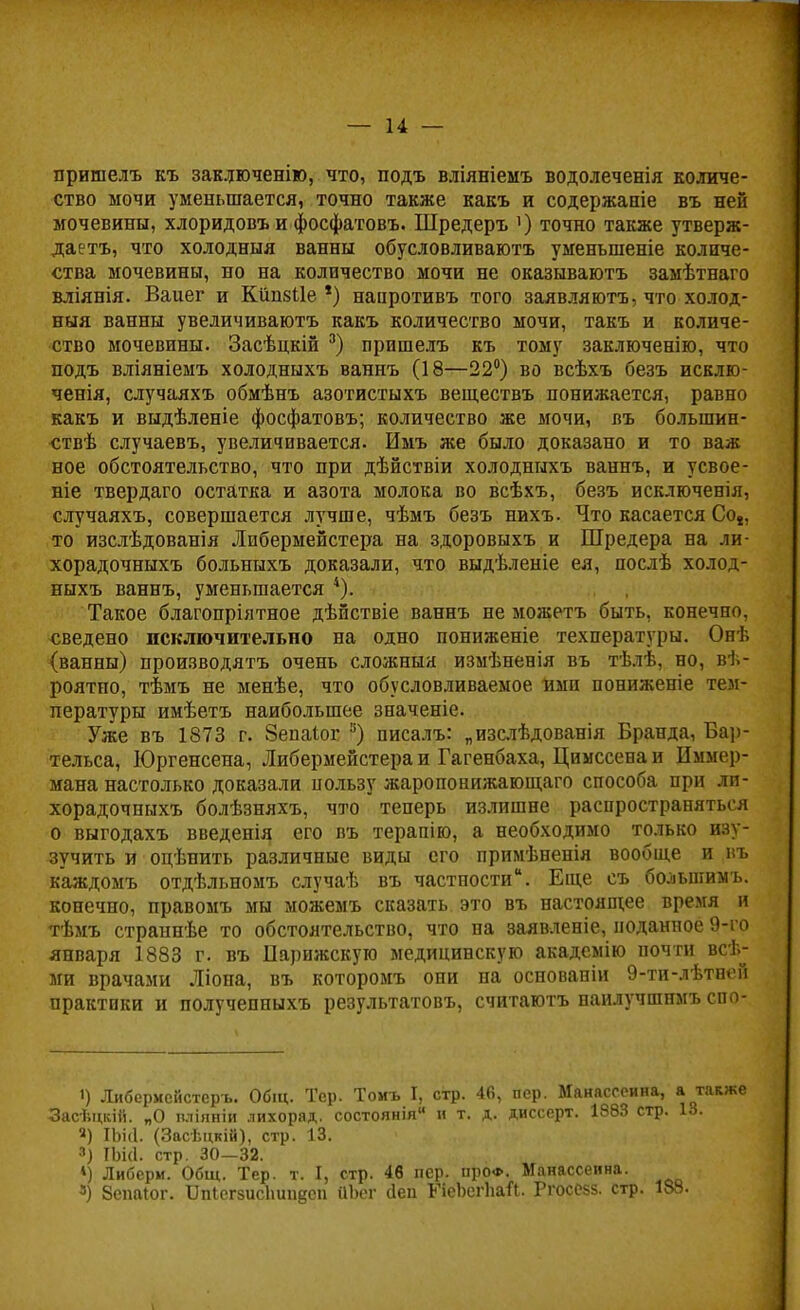 пришелъ къ закдюченію, что, подъ вліяніемъ водолеченія количе- ство мочи уменьшается, точно также какъ и содержаніе въ ней мочевины, хлоридовъ и фосфатовъ. Шредеръ ') точно также утверж- дает!., что холодныя ванны обусловливаютъ уменыпеніе количе- ства мочевины, но на количество мочи не оказываютъ замѣтнаго вліянія. Ваиег и Кйпзііе *) наиротивъ того заявляютъ, что холод- ныя ванны увеличиваютъ какъ количество мочи, такъ и количе- ство мочевины. Засѣцкій 3) пришелъ къ тому заключенію, что подъ вліяніемъ холодныхъ ваннъ (18—22°) во всѣхъ безъ исклю- ченія, случаяхъ обмѣнъ азотистыхъ веществъ понижается, равно какъ и выдѣленіе фосфатовъ; количество же мочи, въ большин- ствѣ случаевъ, увеличивается. Имъ же было доказано и то важ ное обстоятельство, что при дѣйствіи холодныхъ ваннъ, и усвое- ніе твердаго остатка и азота молока во всѣхъ, безъ исключенія, случаяхъ, совершается лучше, чѣмъ безъ нихъ. Что касается Со4, то изслѣдованія Либермейстера на здоровыхъ и Шредера на ли- хорадочныхъ больныхъ доказали, что выдѣленіе ея, послѣ холод- ныхъ ваннъ, уменьшается 4). Такое благопріятное дѣйствіе ваннъ не можетъ быть, конечно, «ведено исключительно на одно пониженіе техпературы. Онѣ (ванны) производятъ очень сложный измѣненія въ тѣлѣ, но, вѣ- роятно, тѣмъ не менѣе, что обусловливаемое ими пониженіе тем- пературы имѣетъ наибольшее значеніе. Уже въ 1873 г. Зепаіог. 5) писалъ: „изслѣдованія Бранда, Бар- тельса, Юргенсена, Либермейстера и Гагенбаха, Цимссена и Иммер- мана настолько доказали пользу жаропонижающаго способа при ли- хорадочныхъ болѣзняхъ, что теперь излишне распространяться о выгодахъ введенія его въ терапію, а необходимо только изу- зучить и оцѣнить различные виды его примѣненія вообще и въ каждомъ отдѣльномъ случаѣ въ частности. Еще съ больпшыъ. конечно, правомъ мы можемъ сказать это въ настоящее время и тѣмъ страннѣе то обстоятельство, что на заявленіе, поданное 9-го января 1883 г. въ Парижскую медицинскую академію почти всѣ- ми врачами Ліопа, въ которомъ они на основаніи 9-ти-лѣтней практики и получепныхъ результатовъ, считаютъ паилучшнмъ спо- і) Либермсйстеръ. Общ. Тер. Томъ I, стр. 46, пер. Манассеина, а также Засѣцкій. „О вліяніи лихорад. состоянія и т. д. диссерт. 1883 стр. 18. ») ІЫ(1. (Засѣцкій), стр. 13. *) ТЪІСІ. стр. 30—32. *) Либерм. Общ. Тер. т. I, стр. 46 пер. ироФ. Манассеина. а) 8епаіог. Бпіегзисішидсп ОЬег ііеп КіеЪсгІіаЛ. Ргос05§. стр. 188.