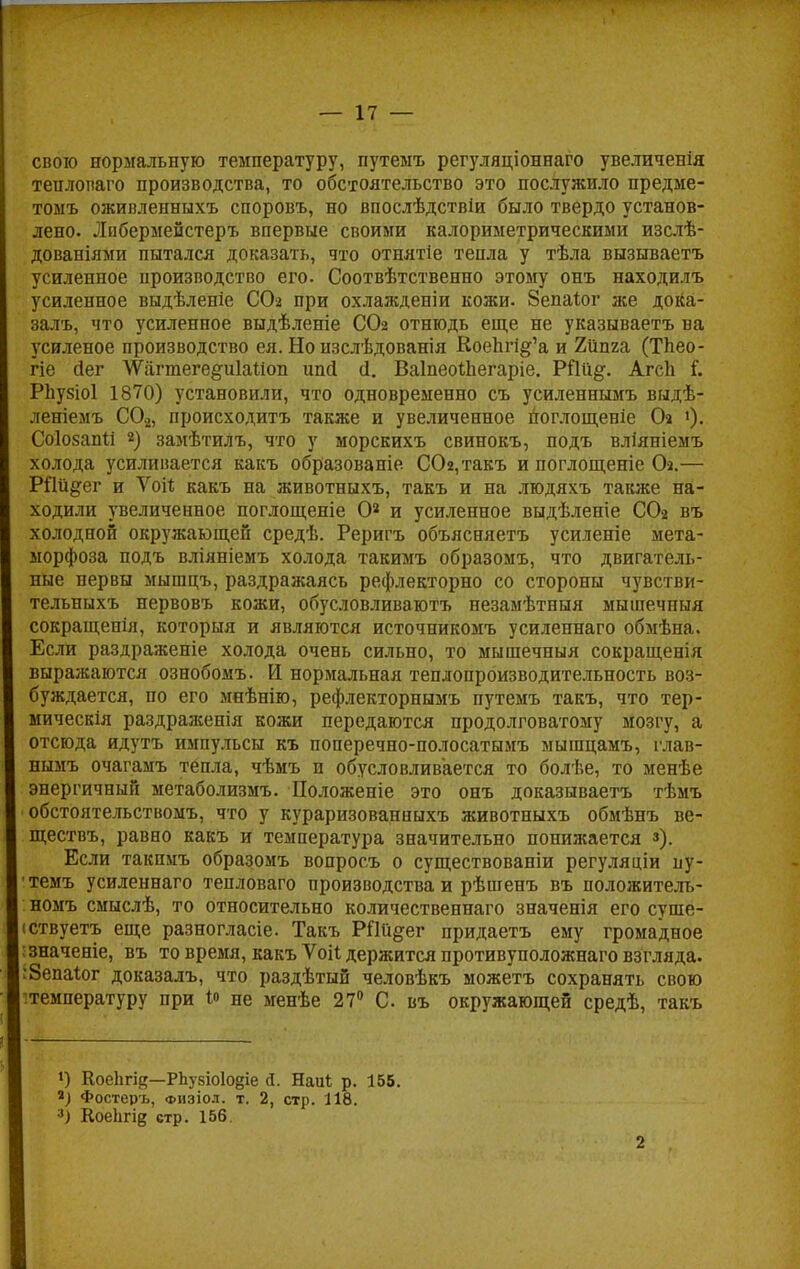 свою нормальную температуру, путемъ регуляціоннаго увеличенія тенлопаго производства, то обстоятельство это послужило предме- томъ оживленныхъ споровъ, но впослѣдствіи было твердо установ- лено. Лпбермейстеръ впервые своими калориметрическими изслѣ- дованіями пытался доказать, что отнятіе тепла у тѣла вызываетъ усиленное производство его. Соотвѣтственно этому онъ находилъ усиленное выдѣленіе СОг при охлажденіи кожи. 8епаіог же дока- зала., что усиленное выдѣленіе СОг отнюдь еще не указываетъ ва усиленое производство ея. Но изслѣдованія Коепп&'а и Хііма (Тпео- гіе йег ѴѴагтеге^иІаІіоп ипй й. ВаІпеоѣЬегаріе. РПи#. АгсЬ і. РЬузіоІ 1870) установили, что одновременно съ усиленнымъ выдѣ- леніемъ С02, происходить также и увеличенное поглощеніе Оа •)• СоІовапМ 2) замѣтилъ, что у морскихъ свинокъ, подъ вліяніемъ холода усиливается какъ образованіе СОг/гакъ и поглощеніе СЬ.— РПіі^ег и Ѵоіѣ какъ на животныхъ, такъ и на людяхъ также на- ходили увеличенное поглощеніе Оа и усиленное выдѣленіе СОг въ холодной окружающей средѣ. Реригъ объясняетъ усиленіе мета- морфоза подъ вліяніемъ холода такимъ образомъ, что двигатель- ные нервы мышцъ, раздражаясь рефлекторно со стороны чувстви- тельныхъ нервовъ кожи, обусловливают незамѣтныя мышечпыя сокращенія, который и являются источникомъ усиленнаго обмѣна. Если раздраженіе холода очень сильно, то мышечныя сокращенія выражаются ознобомъ. И нормальная теплопроизводительность воз- буждается, по его мнѣнію, рефлекторнымъ путемъ такъ, что тер- мическія раздраженія кожи передаются продолговатому мозгу, а отсюда идутъ импульсы къ поперечно-полосатымъ мышцамъ, глав- нымъ очагамъ тепла, чѣмъ н обусловливается то болѣе, то менѣе энергичный метаболизмъ. Положеніе это онъ доказываетъ тѣмъ обстоятельствомъ, что у кураризованныхъ животныхъ обмѣнъ ве- ществъ, равно какъ и температура значительно понижается з). Если такпмъ образомъ вопросъ о существованіи регуляціи пу- темъ усиленнаго тепловаго производства и рѣшенъ въ положителт,- номъ смыслѣ, то относительно количественнаго значенія его суще- ствует!, еще разногласіе. Такъ РПи^ег придаетъ ему громадное значеніе, въ то время, какъ Ѵоіі держится противуположнаго взгляда. •Зепаіог доказалъ, что раздѣтый человѣкъ можетъ сохранять спою температуру при Ѵ> не менѣе 27° С въ окружающей средѣ, такъ *) КоеЬгіе—РЪувіоІо§іе Д. Наиі р. 155. Фостеръ, физіол. т. 2, стр. 118. 3) Коекгід стр. 156. 2