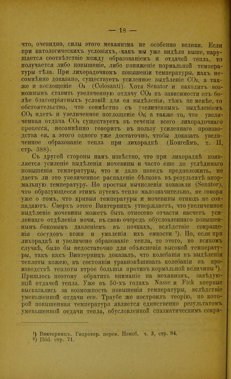 что, очевидно, силы этого механизма не особенно велики. Если при патологическихъ условіяхъ, какъ мы уже видѣли выше, нару- шается соотвѣтствіе между образованіемъ и отдачей тепла, то получается либо повышеніе, либо понпженіе нормальной темпера- туры тѣла. При лихорадочномъ повышеніи температуры, какъ не- сомнѣнно доказано, существуетъ усиленное выдѣленіе СОг, а так- же и поглощеніе Ог (СоІозаіШ). Хотя Зепаіог и находить воз- можнымъ ставить увеличенную отдачу СО* въ зависимости отъ бо- лѣе благопріятныхъ условій для ея выдѣленія, тѣмъ не менѣе, то обстоятельство, что совмѣстно съ увеличеннымъ выдѣленіемъ СОг идетъ и увеличенное поглощеніе Ог; а также то, что увели- ченная отдача СОг существуетъ въ течёніи всего лихорадочнаго процесса, несомнѣнно говорить въ пользу усиленнаго произво- дства ея, а этого одного уже достаточно, чтобы доказать увели- ченное образованіе тепла при лихорадкѣ (Конгепмъ, т. II, стр. 388). Съ другой стороны намъ извѣстно, что при лихорадкѣ появ- ляется усиленіе выдѣленія мочевины и часто еше до услѣдимаго повышенія температуры, что и дало поводъ предположить, не даетъ ли это увеличенное распаденіе бѣлковъ въ результатѣ анор- мальную температуру. Но простыя вычнсленія показали (Зепаіог), что образующееся этимъ путемъ тепло малозначительно, не говоря уже о томъ, что кривыя температуры и мочевины отнюдь не сов- падаютъ. Сверхъ этого Винтерницъ утверждаетъ, что увеличенное выдѣленіе мочевины можетъ быть отнесено отчасти яасчетъ уси- леннаго отдѣленія мочи, въ свою очередь обусловленнаго повышен- нымъ боковымъ давленіемъ въ почкахъ, вслѣдствіе сокраще- нія сосудовъ кожи и умаленія ихъ емкости '). Но, если при лихорадкѣ и увеличено образованіе тепла, то этого, во всякомъ случаѣ, было бы недостаточно для объясненія высокой температу- ры, такъ какъ Винтерницъ доказалъ, что колебанія въ выдѣленіи теплоты кожею, въ состояніи уравновѣшивать колебапія въ про- изводив теплоты втрое болыпія нротивъ нормальной величины *). Пришлось поэтому обратить вниманіе на механизмъ, завѣдую- щій отдачей тепла. Уже въ 50-хъ годахъ ^чке и Ріск впервые высказались за возможность повыгаенія температуры, вслѣдствіе уменьшенной отдачи его. Траубе же построилъ теоріго, по кото- рой повышенная температура является единственно резулътатомъ уменьшенной отдачи тепла, обусловленной спазматическимъ сокра- ') Винтерницъ. Гидротер. перев. Ненсб. ч. 3, стр. 84. 2) ІЬісІ. стр. 71.