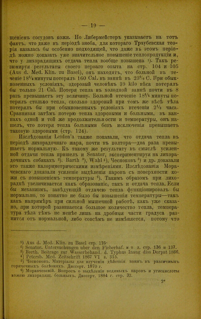 щеніемъ сосудовъ кожи. Но Либермейстеръ указываетъ на тотъ фактъ, что даже въ періодѣ зноба, для котораго Траубевская тео- рія казалась бы особенно подходящей, что даже въ этомъ періо- дѣ можно доказать уже значительное повышеніе тенлопродукціи и, что у лихорадящихъ отдача тепла вообще повышена >). Такъ ре- зюмируя результаты своего перваго опыта на стр. 104 и 105 (Аиз й. Мей. Кііп. 2и Вазеі), онъ находитъ, что больной въ те- ченіе 1834минуты потерялъ 160 Саі. въ ваннѣ въ 23% С. При обык- новенныхъ условіяхъ, здоровый человѣкъ 39 кііо вѣса потерялъ бы только 21 Саі. Потеря тепла въ холодной ваннѣ почти въ 8 разъ превышаетъ эту величину. Больной втеченіе 183А минуты по- терялъ столько тепла, сколько здоровый при томъ же вѣсѣ тѣла потерялъ бы при обыкновенныхъ условіяхъ втеченіи 2'/3 часа. Сравнивая затѣмъ потерю тепла здоровыми и больными, въ ван- нахъ одной и той же продолжительности и температуры, онъ на- шелъ, что потеря тепла больными безъ исключенія превышаетъ таковую здоровыми (стр. 124). Изслѣдованія ЬеМеп'а также показали, что отдача тепла въ періодѣ лихорадочнаго жара, почти въ полтора—два раза превы- шаетъ нормальную. Къ такому же результату въ смыслѣ усилен- ной отдачи тепла прпшелъ и Зепаіог, экспериментируя на лихора- дочныхъ собакахъ 2). Вагіп 3), \ѴаЫ <), Чесноковъ 8) и др. доказали это также калориметрическими измѣреніями. Изслѣдованія Мора- чевскаго доказали усиленіе выдѣленія паровъ съ поверхности ко- жи съ повышеніемъ температуры °). Такимъ образомъ при лихо- радкѣ увеличивается какъ образованіс, такъ и отдача тепла. Если бы механизмъ, завѣдующій отдачею тепла функціонировалъ бы нормально, то понятно не было бы повышенія температуры—такъ какъ напримѣръ при сильной мышечной работѣ, какъ уже сказа- но, при которой развивается большое количество тепла, темпера- тура тѣла тѣмъ не менѣе лишь на дробныя части градуса раз- нится отъ нормальной, либо совсѣмъ не измѣняется, потому что !) Аиз (1. Мссі. ЮМ. 2Ц Вазсі стр. 125- '•*) Зепаіог. ІМегкисиіщіеп иЬег сіеп ПеЬегЬаГ. и т. д. стр. 136 и 137. 3) Вргйі. ВеіЬгаде гиг ^аззегЬеЬаінІ. І Турішв Іпаид ЙІ88 Бограі 1866. *| РеІсгзЬ. Месі. 2еіі8сЬгіЛ 1867 VI 8. 316. 5) Чесноковъ. ЗѴІатеріалы для изученія дѣйствія ваннъ въ различныхъ горячечныхъ болѣзняхъ. Диссерт. 1870 г. 8) Моравчевсвій. Вопросъ о выдѣленіи водяныхъ паровъ и углекислоты кожею лихорадящ. больныхъ. Диссерт. 1884 г. стр. 32. 2*