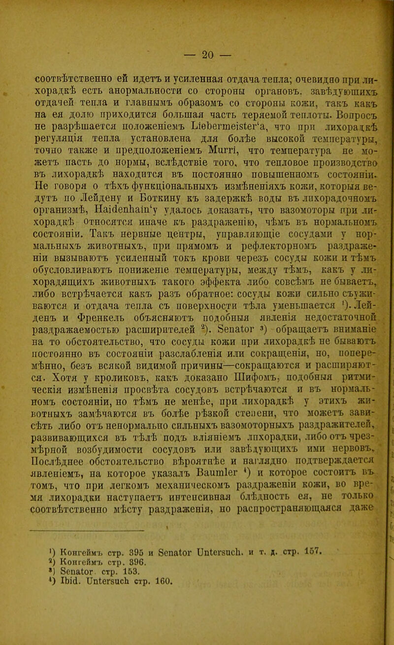 соотпѣтственно ей идетъ и усиленная отдача тепла; очевидно при ли- хорадкѣ есть анормальности со стороны органовъ. завѣдуюпшхъ отдачей тепла и главнымъ образомъ со стороны кожи, такъ какъ на ея долю приходится большая часть теряемой теплоты. Вопросъ не разрѣшается положеніемъ ЬіеЬегшеі8Іег'а, что при лихорадкѣ регуляція тепла установлена для болѣе высокой температуры, точно также и предположеніемъ Миггі, что температура не мо- жетъ пасть до нормы, вслѣдствіе того, что тепловое производство въ лихорадкѣ находится въ постоянно повышенномъ состояніи. Не говоря о тѣхъ функціональныхъ измѣненіяхъ кожи, которыя ве- дутъ по Лейдену и Боткину къ задержкѣ воды въ лпхорадочномъ организмѣ, НаШепЬат'у удалось доказать, что вазомоторы при ли- хорадкѣ относятся иначе къ раздраженію, чѣмъ въ нормалр,ном7, состояніи. Такъ нервные центры, управляющее сосудами у нор- мальныхъ животныхъ, при прямомъ и рефлекторномъ раздраже- ніи вызываютъ усиленный токъ крови черезъ сосуды кожи и тѣмъ обусловливают понижете температуры, между тѣмъ, какъ у ли- хорадящихъ животныхъ такого эффекта либо совсѣмъ не бываетъ, либо встрѣчается какъ разъ обратное: сосуды кожи сильно съужи- ваются и отдача тепла съ поверхности тѣла уменьшается ')• Лей- день и Френкель объясняютъ подобный явленія недостаточной раздражаемостью расширителей 2). Зепаіог з) обращаетъ вниманіе на то обстоятельство, что сосуды кожи при лихорадкѣ не бываютъ постоянно въ состояніи разслабленія или сокращенія, но, иопере- мѣпно, безъ всякой видимой причины—сокращаются и расширяют- ся. Хотя у кроликовъ, какъ доказано Шифомъ, подобныя ритми- ческія измѣненія просвѣта сосудовъ встрѣчаются и въ нормаль- номъ состояніи, но тѣмъ не менѣе, при лихорадкѣ у этихъ жи- вотныхъ замѣчаются въ болѣе рѣзкой степени, что можетъ зави- сѣть либо отъ ненормально сильныхъ вазомоторныхъ раздражителей, развивающихся въ тѣлѣ подъ вліяніемъ лпхорадки, либо отъ чрез- мѣрной возбудимости сосудовъ или завѣдующихъ ими нервовъ, Послѣднее обстоятельство вѣроятнѣе и наглядно подтверждается лвленіемъ, на которое указалъ Ваишіег *) и которое состоитъ въ томъ, что при легкомъ механическомъ раздраженіи кожи, во вре- мя лихорадки наступаетъ интенсивная блѣдность ея, не только соотвѣтственно мѣсту раздраженія, но распространяющаяся даже ') Конгеймъ стр. 396 и Зспаіог 1]п1ег8исЬ. и т. д. стр. 167. «) Конгеймъ стр. 896. ») Зепаіог. стр. 153. *) ІЬій. ІШегеисЪ стр. 160.