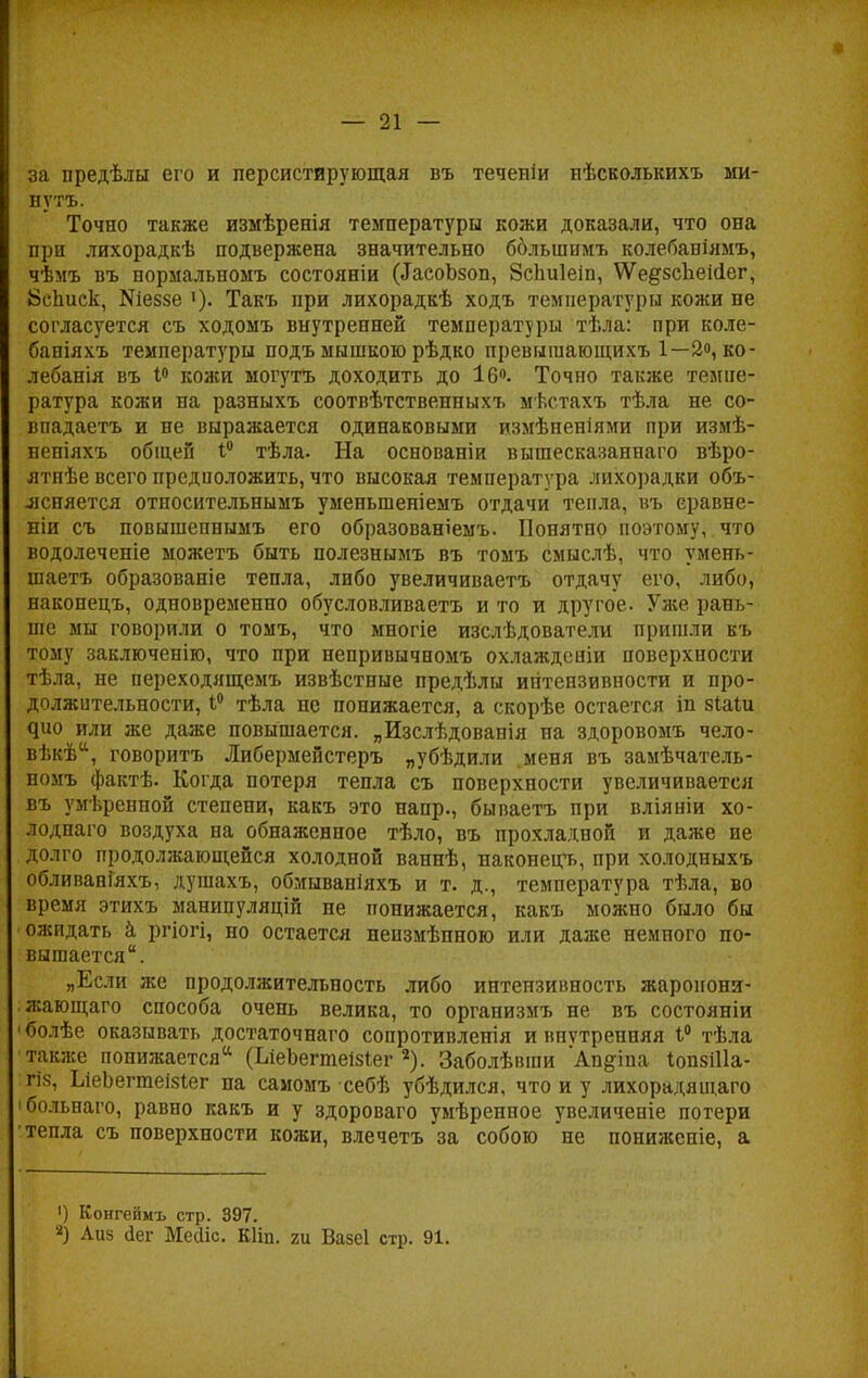 за предѣлы его и персистнрующая въ теченіи нѣсколышхъ ми- ыутъ. Точно также измѣренія температуры кожи доказали, что она при лихорадкѣ подвержена значительно болынпмъ колебаніямъ, чѣмъ въ нормальномъ состояніи ^аеоЬзоп, ЗсЬиІеіп, \Ѵе#8сЪекіег, Йсписк, Шеззе '). Такъ при лихорадкѣ ходъ температуры кожи не согласуется съ ходомъ внутренней температуры тѣла: при коле- баніяхъ температуры подъ мышкою рѣдко превышающихъ 1—2, ко- лебанія въ 1° кожи могутъ доходить до 16°. Точно также темпе- ратура кожи на разныхъ соотвѣтственныхъ мѣстахъ тѣла не со- впадаетъ и не выражается одинаковыми измѣненіями при измѣ- неніяхъ общей 1° тѣла. На основании вышесказаннаго вѣро- ятпѣе всего предположить, что высокая температура лихорадки объ- ясняется относительнымъ уменыпеніемъ отдачи тепла, въ еравне- ніи съ повышепнымъ его образованіемъ. Понятно поэтому, что водолеченіе можетъ быть полезнымъ въ томъ смыслѣ, что умень- шаетъ образованіе тепла, либо увеличиваетъ отдачу его, либо, наконецъ, одновременно обусловливаетъ и то и другое. Уже рань- ше мы говорили о томъ, что многіе изслѣдователи пришли къ тому заключенію, что при непривычномъ охлажденіи поверхности тѣла, не переходящемъ извѣстные предѣлы интензивности и про- должительности, 1° тѣла не понижается, а скорѣе остается іп зіаіи Яио или же даже повышается. „Изслѣдованія на здоровомъ чело- вѣкѣа, говорить Либермейстеръ „убѣдили .меня въ замѣчатель- номъ фактѣ. Когда потеря тепла съ поверхности увеличивается въ умѣренной степени, какъ это напр., бываетъ при вліяніи хо- лоднаго воздуха на обнаженное тѣло, въ прохладной и даже ие долго продолжающейся холодной ваннѣ, наконецъ, при холодныхъ обливанГяхъ, душахъ, обмываніяхъ и т. д., температура тѣла, во время этихъ манипуляцій не понижается, какъ можно было бы ожидать а ргіогі, но остается неизмѣпною или даже немного по- вышается. „Если же продолжительность либо интензивность жаропони- жающа™ способа очень велика, то организмъ не въ состояніи 'болѣе оказывать достаточнаго сопротивленія и внутренняя 1° тѣла также понижается * (ЪіеЪегтеізІег 2). Заболѣвши Ап§:іпа ІопзіПа- гіз, ЬіеЬегтеізіег па самомъ себѣ убѣдился, что и у лихорадящаго 'больнаго, равно какъ и у здороваго умѣренное увеличеніе потери тепла съ поверхности кожи, влечетъ за собою не понижепіе, а ') Конгеймъ стр. 397. *) Аиз сіег Мейіс. Шіп. ги Вазеі стр. 91.