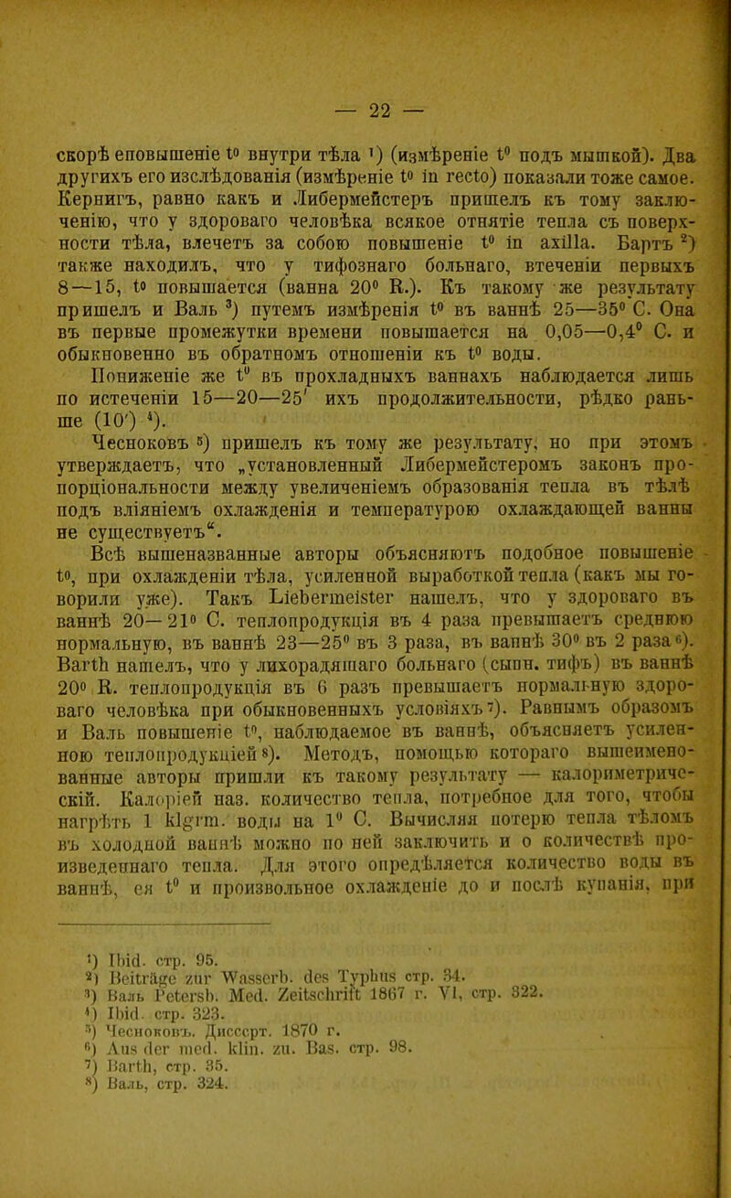 скорѣ еповыпіеніе і° внутри тѣла ') (измѣрееіе 1° подъ мышкой). Два другихъ его изслѣдованія (измѣреніе 1° іп гесіо) показали тоже самое. Кернигъ, равно какъ и Либермейстеръ пришелъ къ тому заклю- чению, что у здороваго человѣка всякое отнятіе тепла съ поверх- ности тѣла, влечетъ за собою повышеніе 1° іп ахШа. Бартъ 2) также находилъ, что у тифознаго больнаго, втеченіи первыхъ 8 —15, Ю повышается (ванна 20° Е.). Къ такому же результату пришелъ и Валь 3) путемъ измѣренія 1° въ ваннѣ 25—35° С Она въ первые промежутки времени повышается на 0,05—0,4° С. и обыкновенно въ обратномъ отношеніи къ 1° воды. Пониженіе же V въ прохладныхъ ваннахъ наблюдается лишь по истеченіи 15—20—25' ихъ продолжительности, рѣдко рань- ше (10') 4). Чесноковъ ») пришелъ къ тому же результату, но при этомъ • утверждаетъ, что „установленный Либермейстеромъ законъ про- порціональности между увеличеніемъ образованія тепла въ тѣлѣ подъ вліяніемъ охлажденія и температурою охлаждающей ванны не существуетъ. Всѣ вышеназванные авторы объясняютъ подобное повышеніе • Ц при охлажденіи тѣла, усиленной выработкой тепла (какъ мы го- ворили уже). Такъ ЬіеЬегшеізіег нашелъ, что у здороваго въ ваннѣ 20—21° С. теплопродукція въ 4 раза превышаетъ среднюю нормальную, въ ваннѣ 23—25° въ 3 раза, въ вапнѣ 30° въ 2 раза»). ВагіЬ нашелъ, что у лихорадяшаго больнаго (сыпн. тифъ) въ ваннѣ 20» К. теплопродукція въ 6 разъ превышаетъ нормальную здоро- ваго человѣка при обыкновенныхъ условіяхъ?). Равпымъ образомъ и Валь повышеніе наблюдаемое въ ванпѣ, объясняетъ усилен- ною тенлопродукиіей в). Методъ, помощью котораго выгаеимено- ванные авторы пришли къ такому результату — калориметриче- ски. Калоріей наз. количество тепла, потребное для того, чтобы нагрѣть 1 кі&гт. воды на 1 С. Вычисляя потерю тепла тѣломъ въ холодной ваняѣ можно по ней заключить и о количеств!', про- изведепнаго тепла. Для этого опредѣляется количество воды въ ваннѣ, ея 1° и произвольное охлажденіе до и послѣ купанія, при ') ІЫгі. стр. 95. Веіігйке /иг ЛѴаязсгЪ. сіея ТурЬнз стр. 84. *) Валь РеіегзЬ. Мей. 2еіізсЬгШ 1867 г. VI, <) ІЬісІ. стр. 323. я) Чесноковъ. Дисссрт. 1870 г. в) Аиз (Іег шссі. кііп. /и. Ваз. стр. 98. ?) ВагМі, стр. 35. я) Валь, стр. 324. стр. 822.