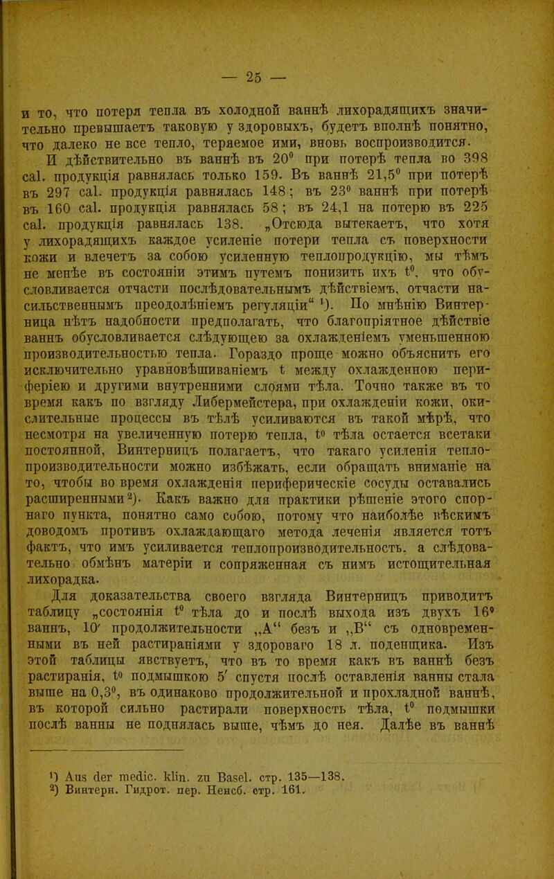 и то, что потеря тепла въ холодной ваннѣ лихорадящихъ значи- тельно превышаетъ таковую у здоровыхъ, будетъ вполнѣ понятно, что далеко не все тепло, теряемое ими, вновь воспроизводится. И дѣйствительно въ ваннѣ въ 20° при потерѣ тепла во 308 саі. продукція равнялась только 159. Въ ваннѣ 21,5° при потерѣ въ 297 саі. продукція равнялась 148; въ 23° ваннѣ при потерѣ въ 160 саі. продукція равнялась 58; въ 24,1 на потерю въ 225 саі. продукція равнялась 138. „Отсюда вытекаетъ, что хотя у лихорадящихъ каждое усиленіе потери тепла съ поверхности кожи и влечетъ за собою усиленную теплопродукцию, мы тѣмъ не менѣе въ состояніи этимъ путемъ понизить пхъ что обу- словливается отчасти послѣдовательнымъ дѣйствіемъ, отчасти на- сильственнымъ преодолѣніемъ регуляціи По мнѣнію Винтер- вица нѣтъ надобности предполагать, что благопріятное дѣйствіе ваннъ обусловливается слѣдующею за охлажденіемъ уменьшенною производительностью тепла. Гораздо проще можно объяснить его исключительно уравновѣшиваніемъ * между охлажденною пери- феріею и другими внутренними слоями тѣла. Точно также въ то время какъ по взгляду Либермейстера, при охлажденіи кожи, оки- слительные процессы въ тѣлѣ усиливаются въ такой мѣрѣ, что несмотря на увеличенную потерю тепла, 1° тѣла остается всетаки постоянной, Винтерницъ полагаетъ, что такаго усиленія тепло- производительности можно избѣжать, если обращать вниманіе на то, чтобы во время охлажденія периферические сосуды оставались расширенными2). Какъ важно для практики рѣптеніе этого спор- наго пункта, понятно само собою, потому что наиболѣе вѣскимъ доводомъ противъ охлаждагощаго метода леченія является тотъ фактъ, что имъ усиливается теплопроизводительность, а слѣдова- тельно обмѣнъ матеріи и сопряженная съ нимъ истощительная лихорадка. Для доказательства своего взгляда Винтерницъ приводить таблицу „состоянія 1° тѣла до и послѣ выхода изъ двухъ 16' ваннъ, 10' продолжительности „А безъ и „В съ одновремен- ными въ ней растираніями у здороваго 18 л. поденщика. Изъ этой таблицы явствуетъ, что въ то время какъ въ ваннѣ безъ растиранія, і« подмышкою 5' спустя послѣ оставленія ванны стала выше на 0,3°, въ одинаково продолжительной и прохладной ваннѣ, въ которой сильно растирали поверхность тѣла, 1° подмышки послѣ ванны не поднялась выше, чѣмъ до нея. Далѣе въ ваннѣ Аиз йег тейіс. кііп. гп Вазеі. стр. 135—138. 2) Винтерн. Гидрот. пер. Ненсб. стр. 161.