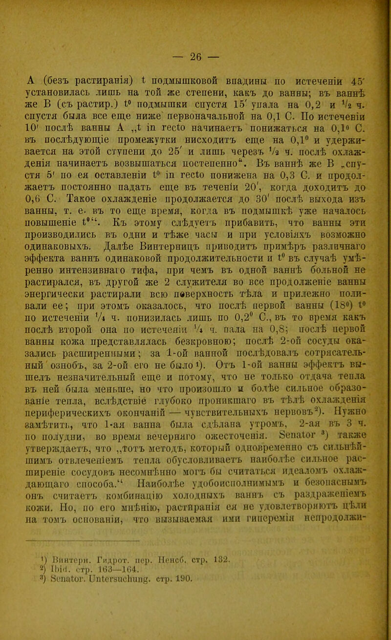 А (безъ растиранія) * подмышковой впадины по истеченіи 45' установилась лишь на той же степени, какъ до ванны; въ ваннѣ же В (съ растир.) 1° подмышки спустя 15' упала на 0,2 и Ѵа ч. спустя была все еще ниже первоначальной на 0,1 С. По истеченіи 10' послѣ ванны А „I іп гесіо начинаетъ понижаться на 0,1» С. въ послѣдующіе промежутки нисходитъ еще на 0,1° и удержи- вается на этой ступени до 25' и лишь черезъ Ѵз ч. послѣ охлаж- дения начинаетъ возвышаться постепенно. Въ ваннѣ же В „спу- стя 5' по ея оставленіи 1° іп гесіо понижена на 0,3 С. и продол- жаетъ постоянно падать еще въ теченіи 20', когда доходитъ до 0,(і С. Такое охлажденіе продолжается до 30' послѣ выхода изъ ванны, т. е. въ то еще время, когда въ подмышкѣ уже началось іювышеніе Iе. Къ этому слѣдуетъ прибавить, что ванны эти производились въ одни и тѣже часы и при условіяхъ возможно одинаковыхъ. Далѣе Винтерницъ приводить примѣръ разлпчнаго эффекта ваннъ одинаковой продолжительности и *° въ случаѣ умѣ- ренно интензивнаю тифа, при чемъ въ одной ваннѣ больной не растирался, въ другой же 2 служителя во все продолженіе ванны энергически растирали всю пвверхность тѣла и прилежно поли- вали ее; при этомъ оказалось, что послѣ первой ванны (18°) і° по истеченіи 1І\ ч. понизилась лишь по 0,2° С, въ то время какъ послѣ второй она по истечеяін Чі ч. пала на 0,8; послѣ цервой ванны кожа представлялась безкровною; послѣ 2-оп сосуды ока- зались расширенными; за 1-ой ванной послѣдовалъ сотрясатель- ный ознобъ, за 2-ой его не было1)- Отъ 1-ой ванны эффектъ вы- шелъ незначительный еще и потому, что не только отдача тепла въ ней была меньше, но что произошло и болѣе сильное образо- вание тепла, вслѣдствіё глубоко проникшаго въ тѣлѣ охлажденія периферическихъ окончаній — чувствительныхъ нервовъ2). Нужно замѣтить, что Ьая ванна была сдѣлана утромъ, 2-ая въ 3 ч. по полудни, во время вечерняго ожесточенія. 8епа1;ог 3) также утверждаетъ, что ,,тотъ методъ, который одновременно съ сильнѣй- шимъ отвлеченіемъ тепла обусловливаешь наиболѣе сильное рас- ширеніе сосудовъ несомнѣнно могъ бы считаться идеаломъ охлаж- дающаго способа. Наиболѣе удобоиснолнимымъ и безонаснымъ онъ считаетъ комбинацію холодпыхъ ваннъ съ раздраѵкепіомъ кожи. Но, по его мнѣнію, растйранія ея не удовлетворяют!, цѣли па томъ основаніи, что вызываемая ими гинеремія неиродолжп- М Винторн. Гидрот. пер. Ненсб. стр. 132. 2) ІЬіП. стр. 163—164. 3) йепаіог. ІІпІегзисЬипц. стр. 190.