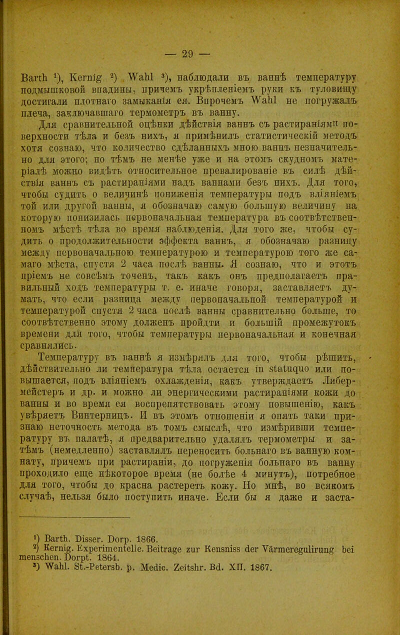 ВагЛ Кегпі^ а) ЛУаЫ 3), наблюдали въ ваннѣ температуру подмышковой впадины, нричемъ укрѣпленіемъ руки къ туловищу достигали плотнаго замыканія ея. Впрочемъ ѴѴаЫ не погружалъ плеча, заключавшаго термометръ въ ванну. Для сравнительной оцѣнки дѣйствія ваннъ съ растираніямп по- верхности тѣла и безъ нихъ, я примѣнилъ статистическіп методъ хотя созпаю, что количество сдѣланныхъ мною ваннъ незначитель- но для этого; но тѣмъ не менѣе уже и на этомъ скудномъ мате- ріалѣ можно видѣть относительное превалированіе въ силѣ дѣй- ствія ваннъ съ растираніями надъ ваннами безъ нихъ. Для того, чтобы судить о величинѣ нониженія температуры подъ вліяніемъ той или другой ванны, я обозначаю самую большую величину на которую понизилась первоначальная температура въ соотвѣтствен- номъ мѣстѣ тѣла во время наблюденія. Для того же, чтобы су- дить о продолжительности эффекта ваннъ, я обозначаю разницу между первоначальною температурою и температурою того же са- маго мѣста, спустя 2 часа послѣ ванны. Я сознаю, что и этотъ пріемъ не совсѣмъ точенъ, такъ какъ онъ предполагаетъ пра- вильный ходъ температуры т. е. иначе говоря, заставляетъ ду- мать, что если разница между первоначальной температурой и температурой спустя 2 часа послѣ ванны сравнительно больше, то соответственно этому долженъ пройдти и болыпій промежутокъ времени для того, чтобы температуры первоначальная и конечная сравнялись. Температуру въ ваннѣ я измѣрялъ для того, чтобы рѣшить, дѣйствительпо ли температура тѣла остается іп зіаііщио или по- вышается, подъ вліяніемъ охлажденія, какъ утверждаетъ Либер- мейстеръ и др. и можно ли энергическими растираніями кожи до ванны и во время ея воспрепятствовать этому повышенію, какъ увѣряетъ Виптерницъ. И въ этомъ отпошеніи я опять таки при- знаю неточность метода въ томъ смыслѣ, что измѣривши темпе- ратуру въ палатѣ, я предварительно удалялъ термометры и за- тѣмъ (немелленпо) заставлялъ переносить больнаго въ ванную ком- нату, причемъ при растираніи, до погруженія больнаго въ ваішу проходило еще нѣкоторое время (не болѣе 4 минутъ), потребное для того, чтобы до красна растереть кожу. Но мнѣ, во всякомъ случаѣ, нельзя было поступить иначе. Если бы я даже и заста- 0 ВагІЬ. Біззег. Богр. 1866.