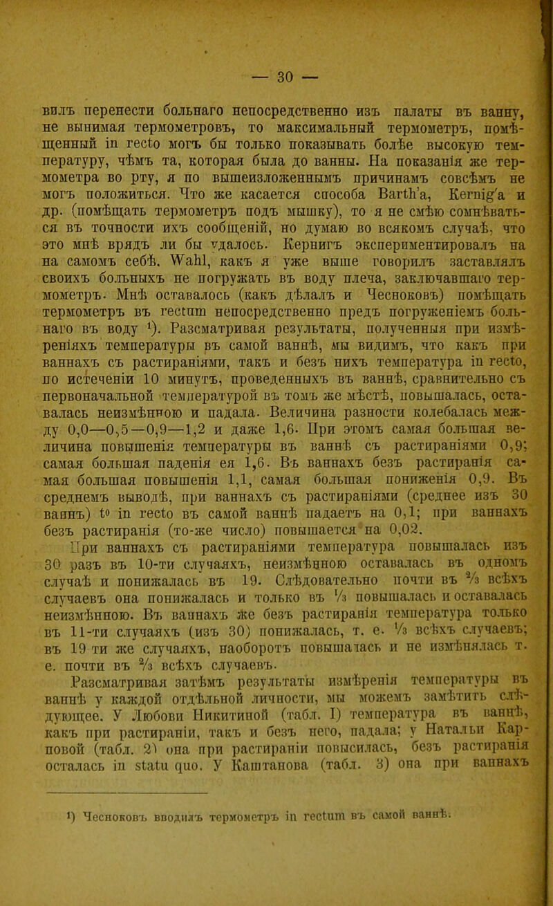 волъ перенести больнаго непосредственно изъ палаты въ ванну, не вынимая термометровъ, то максимальный термометръ, поме- щенный іп гесіо могъ бы только показывать болѣе высокую тем- пературу, чѣмъ та, которая была до ванны. На показанія же тер- мометра во рту, я по вышеизложеннымъ причинамъ совсѣмъ не могъ положиться. Что же касается способа Вагіпа, Кегпі&а и др. (помѣщать термометръ подъ мышку), то я не смѣю сомнѣвать- ся въ точности ихъ сообщеній, но думаю во всякомъ случаѣ, что это мнѣ врядъ ли бы ѵдалось. Кернигъ эксперимеетировалъ на на самомъ себѣ. \ѴаЫ, какъ я уже выше говорилъ заставлялъ своихъ болъныхъ не погружать въ воду плеча, заключавшая тер- мометръ. Мнѣ оставалось (какъ дѣлалъ и Чесноковъ) помѣщать термометръ въ гесшш непосредственно предъ погруженіемъ боль- наго въ воду *)• Разсматривая результаты, получевныя при измѣ- реніяхъ температуры въ самой ваннѣ, мы видимъ, что какъ при ваннахъ съ растираніями, такъ и безъ нихъ температура іи гесіо, по истеченіи 10 минутъ, проведенныхъ въ ваннѣ, сравнительно съ первоначальной температурой въ томъ же мѣстѣ, повышалась, оста- валась неизмѣнною и падала. Величина разности колебалась меж- ду 0,0—0,5—0,9—1,2 и даже 1,6- При этомъ самая большая ве- личина повышенія температуры въ ваннѣ съ растираніями 0,9? самая большая паденія ея 1,6. Въ ваннахъ безъ растиранія са- мая большая повышенія 1,1, самая большая пониженія 0,9. Въ среднемъ выводѣ, при ваннахъ съ растираніями (среднее изъ 30 ваянъ) 1° іп гесіо въ самой ваннѣ падаетъ на 0,1; при ваннахъ безъ растиранія (то-же число) повышается*на 0,02. При ваннахъ съ растираніями температура повышалась изъ 30 разъ въ 10-ти случаяхъ, неизмѣеного оставалась въ одномъ случаѣ и понижалась въ 19. Слѣдовательно почти въ Ѵз всѣхъ случаевъ она попшкалась и только въ Уз повышалась и оставалась неизмѣнною. Въ вапнахъ же безъ растиранія температура только въ 11-ти случаяхъ (.изъ 30) понижалась, т. е. Уз всѣхъ случаевъ; въ 19 ти же случаяхъ, наоборотъ повышалась и не измѣнялась т. е. почти въ Уз всѣхъ случаевъ. Разсматривая затѣмъ результаты измѣренія температуры въ вапнѣ у каждой отдѣльной личности, мы можемъ замѣтить слѣ- дующее. У Любови Никитиной (табл. I) температура въ ваннѣ, какъ при растираніи, такъ и безъ него, падала; у Натальи Кар- повой (табл. Ы она при растирапіи повысилась, безъ растиранія осталась іп зІаШ ^ио. У Каштанова (табл. 3) она при вапнахъ і) Чесноковъ вводнлъ термометръ іп гесШт въ самой паннѣ.