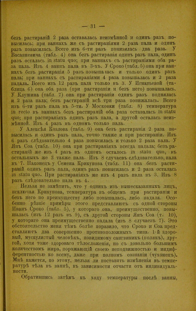 безъ растираній 2 раза оставалась неизмѣнной и одинъ разъ по- высилась; при ваннахъ же съ растираніями 2 раза пала и одинъ разъ повысилась. Всего изъ 6-ти разъ понизилась два раза. У Васанкевича (табл. 4) она безъ растиранія одинъ разъ пала, одинъ разъ осталась іп $1а1и ^ио; ири ваннахъ съ растираніяии оба ра- за пала. Изъ 4 ванпъ пала въ 3-хъ. У Сроко (табл. 5) она при ван- нахъ безъ растиранія 5 разъ повышалась и только одинъ разъ пала; при ваннахъ съ растираніями 4 раза повышалась и 2 раза падала. Всего изъ 12 разъ пала только въ 3. У Игнатьевой (та- блица 6) она оба раза (при растираніи и безъ него) повышалась. У Елушина (табл. 7) она при растираніи одинъ разъ поднялась и 2 раза пала; безъ растираній всѣ три раза понижалась. Всего изъ 6-ти разъ пала въ 5-ти. У Московки (табл. 8) температура іп гееіо въ ваннахъ безъ растираній оба раза оставалась іп зіаих ^ио; при растираніяхъ одинъ разъ пала, а другой осталась неиз- мѣнной. РІзъ 4 разъ въ одномъ только пала. У Алексѣя Козлова (табл. 9) она безъ растиранія 2 раза по- высилась и одинъ разъ пала, точно также и при растираніи. Изъ 6 разъ слѣдовательно 4 раза повысилась и только 2 раза пала. У Япъ Соа (табл. 10) она при растираніяхъ всегда падала; безъ ра- стираній же изъ 4 разъ въ одномъ осталось іп зіаіи ^ио, въ остальныхъ же 3 также пала. Изъ 8 случаевъ слѣдовательно, пала въ 7. Наконецъ у Семена Крикунова (табл. 11) она безъ расти- раній одинъ разъ пала, одинъ разъ повысилась и 2 раза осталась іп зіаШ ^ио. При растираніяхъ же изъ 4 разъ пала въ 3. Изъ 8 разъ слѣдовательно пала въ 4. Нельзя не замѣтить, что у однихъ изъ вншесказанныхъ лицъ, исключая Крикунова, температура въ общемъ при растираніи и безъ него по преимуществу либо повышалась, либо падала. Осо- бенно рѣзкіе примѣры этого представляютъ съ одной стороны Иванъ Сроко (табл. 5), у котораго она, преимущественно, повы- шалась (изъ 12 разъ въ 9), съ другой стороны Янъ Соа (т. 10), у котораѵо она преимущественно падала (изъ 8 случаевъ 7). Это обстоятельство меня тѣмъ болѣе поразило, что Сроко и Соа пред- ставляютъ два совершенно противоноложныхъ типа. 1-й здоро- вый, мускулистый человѣкъ, повидимому сангвиникъ (полякъ), дру- гой, хотя тоже здороваго тѣлосложенія, но съ довольно большимъ количествомъ жира, поражающій своею неподвижностью и индиф- ферентностью ко всему, даже при полномъ сознаніи (чухонецъ). Мнѣ кажется, по этому, нельзя ли поставить измѣненія въ темпе- ратурѣ тѣла въ ваннѣ, въ зависимости отчасти отъ индивидуаль- ности. Обратившись затѣмъ къ ходу температуры послѣ ванны,